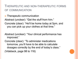 THERAPEUTIC AND NON-THERAPEUTIC FORMS
OF COMMUNICATION

Therapeutic communication
Abstract (unclear): “Get the stuff from him.”
Concrete (clear): “He’ll be home today at 5pm, and
 you can pick up your clothes at that time.”

Abstract (unclear): “Your clinical performance has
  improved.”
Concrete (clear): “To administer medications
  tomorrow, you’ll have to be able to calculate
  dosages correctly by the end of today’s class.”
(Videbeck, page 98 to 116)
 