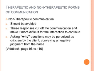 THERAPEUTIC AND NON-THERAPEUTIC FORMS
OF COMMUNICATION

 Non-Therapeutic communication
a. Should be avoided

b. These responses cut off the communication and
    make it more difficult for the interaction to continue
c. Asking “why” questions may be perceived as
    criticism by the client, conveying a negative
    judgment from the nurse
(Videbeck, page 98 to 116)
 