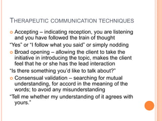 THERAPEUTIC COMMUNICATION TECHNIQUES
  Accepting – indicating reception, you are listening
   and you have followed the train of thought
“Yes” or “I follow what you said” or simply nodding
 Broad opening – allowing the client to take the
   initiative in introducing the topic, makes the client
   feel that he or she has the lead interaction
“Is there something you’d like to talk about?”
 Consensual validation – searching for mutual
   understanding, for accord in the meaning of the
   words; to avoid any misunderstanding
“Tell me whether my understanding of it agrees with
   yours.”
 