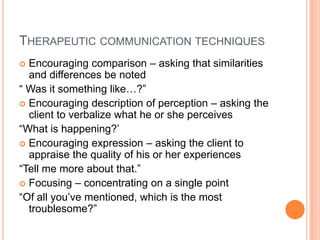 THERAPEUTIC COMMUNICATION TECHNIQUES
 Encouraging comparison – asking that similarities
  and differences be noted
“ Was it something like…?”
 Encouraging description of perception – asking the
  client to verbalize what he or she perceives
“What is happening?’
 Encouraging expression – asking the client to
  appraise the quality of his or her experiences
“Tell me more about that.”
 Focusing – concentrating on a single point
“Of all you’ve mentioned, which is the most
  troublesome?”
 