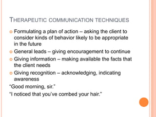 THERAPEUTIC COMMUNICATION TECHNIQUES
  Formulating a plan of action – asking the client to
   consider kinds of behavior likely to be appropriate
   in the future
 General leads – giving encouragement to continue

 Giving information – making available the facts that
   the client needs
 Giving recognition – acknowledging, indicating
   awareness
“Good morning, sir.”
“I noticed that you’ve combed your hair.”
 
