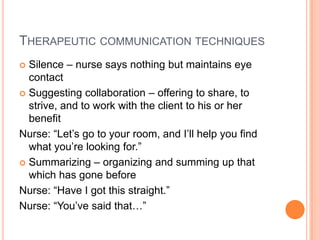 THERAPEUTIC COMMUNICATION TECHNIQUES
 Silence – nurse says nothing but maintains eye
  contact
 Suggesting collaboration – offering to share, to
  strive, and to work with the client to his or her
  benefit
Nurse: “Let’s go to your room, and I’ll help you find
  what you’re looking for.”
 Summarizing – organizing and summing up that
  which has gone before
Nurse: “Have I got this straight.”
Nurse: “You’ve said that…”
 