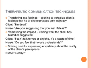 THERAPEUTIC COMMUNICATION TECHNIQUES
 Translating into feelings – seeking to verbalize client’s
  feelings that he or she expresses only indirectly
Client: “I’m dead.”
Nurse: “Are you suggesting that you feel lifeless?”
 Verbalizing the implied – voicing what the client has
  hinted or suggested
Client: “I can’t talk to you or anyone. It’s a waste of time.”
Nurse: “Do you feel that no one understands?”
 Voicing doubt – expressing uncertainty about the reality
  of the client’s perceptions
Nurse: “Really?”
 