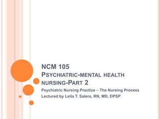 NCM 105
PSYCHIATRIC-MENTAL HEALTH
NURSING-PART 2
Psychiatric Nursing Practice – The Nursing Process
Lectured by Leila T. Salera, RN, MD, DPSP
 