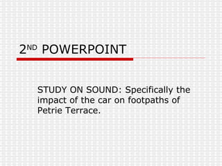 2 ND  POWERPOINT STUDY ON SOUND: Specifically the impact of the car on footpaths of Petrie Terrace. 