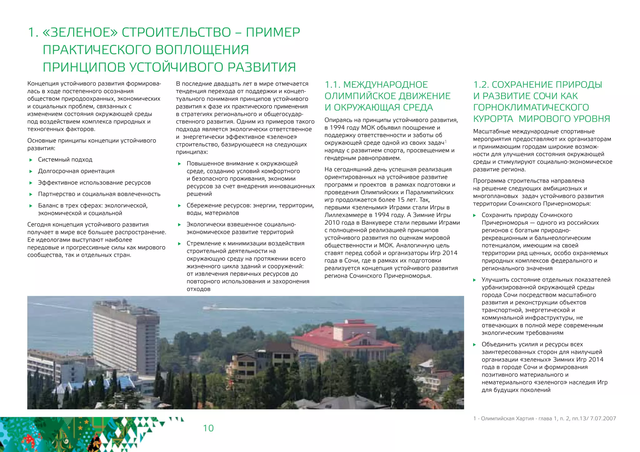 10
1.2. СОХРАНЕНИЕ ПРИРОДЫ
И РАЗВИТИЕ СОЧИ КАК
ГОРНОКЛИМАТИЧЕСКОГО
КУРОРТА МИРОВОГО УРОВНЯ
Масштабные международные спортивные
мероприятия предоставляют их организаторам
и принимающим городам широкие возмож-
ности для улучшения состояния окружающей
среды и стимулируют социально-экономическое
развитие региона.
Программа строительства направлена
на решение следующих амбициозных и
многоплановых задач устойчивого развития
территории Сочинского Причерноморья:
	 Сохранить природу Сочинского
Причерноморья — одного из российских
регионов с богатым природно-
рекреационным и бальнеологическим
потенциалом, имеющим на своей
территории ряд ценных, особо охраняемых
природных комплексов федерального и
регионального значения
	 Улучшить состояние отдельных показателей
урбанизированной окружающей среды
города Сочи посредством масштабного
развития и реконструкции объектов
транспортной, энергетической и
коммунальной инфраструктуры, не
отвечающих в полной мере современным
экологическим требованиям
	 Объединить усилия и ресурсы всех
заинтересованных сторон для наилучшей
организации «зеленых» Зимних Игр 2014
года в городе Сочи и формирования
позитивного материального и
нематериального «зеленого» наследия Игр
для будущих поколений
1 - Олимпийская Хартия - глава 1, п. 2, пп.13/ 7.07.2007
Концепция устойчивого развития формирова-
лась в ходе постепенного осознания
обществом природоохранных, экономических
и социальных проблем, связанных с
изменением состояния окружающей среды
под воздействием комплекса природных и
техногенных факторов.
Основные принципы концепции устойчивого
развития:
	 Системный подход
	 Долгосрочная ориентация
	 Эффективное использование ресурсов
	 Партнерство и социальная вовлеченность
	 Баланс в трех сферах: экологической,
экономической и социальной
Сегодня концепция устойчивого развития
получает в мире все большее распространение.
Ее идеологами выступают наиболее
передовые и прогрессивные силы как мирового
сообщества, так и отдельных стран.
1. «ЗЕЛЕНОЕ» СТРОИТЕЛЬСТВО – ПРИМЕР
ПРАКТИЧЕСКОГО ВОПЛОЩЕНИЯ
ПРИНЦИПОВ УСТОЙЧИВОГО РАЗВИТИЯ
1.1. МЕЖДУНАРОДНОЕ
ОЛИМПИЙСКОЕ ДВИЖЕНИЕ 		
И ОКРУЖАЮЩАЯ СРЕДА
Опираясь на принципы устойчивого развития, 	
в 1994 году МОК объявил поощрение и
поддержку ответственности и заботы об
окружающей среде одной из своих задач1
наряду с развитием спорта, просвещением и
гендерным равноправием.
На сегодняшний день успешная реализация
ориентированных на устойчивое развитие
программ и проектов в рамках подготовки и
проведения Олимпийских и Паралимпийских
игр продолжается более 15 лет. Так,
первыми «зелеными» Играми стали Игры в
Лиллехаммере в 1994 году. А Зимние Игры
2010 года в Ванкувере стали первыми Играми
с полноценной реализацией принципов
устойчивого развития по оценкам мировой
общественности и МОК. Аналогичную цель
ставят перед собой и организаторы Игр 2014
года в Сочи, где в рамках их подготовки
реализуется концепция устойчивого развития
региона Сочинского Причерноморья.
В последние двадцать лет в мире отмечается
тенденция перехода от поддержки и концеп-
туального понимания принципов устойчивого
развития к фазе их практического применения
в стратегиях регионального и общегосудар-
ственного развития. Одним из примеров такого
подхода является экологически ответственное
и энергетически эффективное «зеленое»
строительство, базирующееся на следующих
принципах:
	 Повышенное внимание к окружающей
среде, созданию условий комфортного 	
и безопасного проживания, экономии
ресурсов за счет внедрения инновационных
решений
	 Сбережение ресурсов: энергии, территории,
воды, материалов
	 Экологически взвешенное социально-
экономическое развитие территорий
	 Стремление к минимизации воздействия
строительной деятельности на
окружающую среду на протяжении всего
жизненного цикла зданий и сооружений:
от извлечения первичных ресурсов до
повторного использования и захоронения
отходов
 