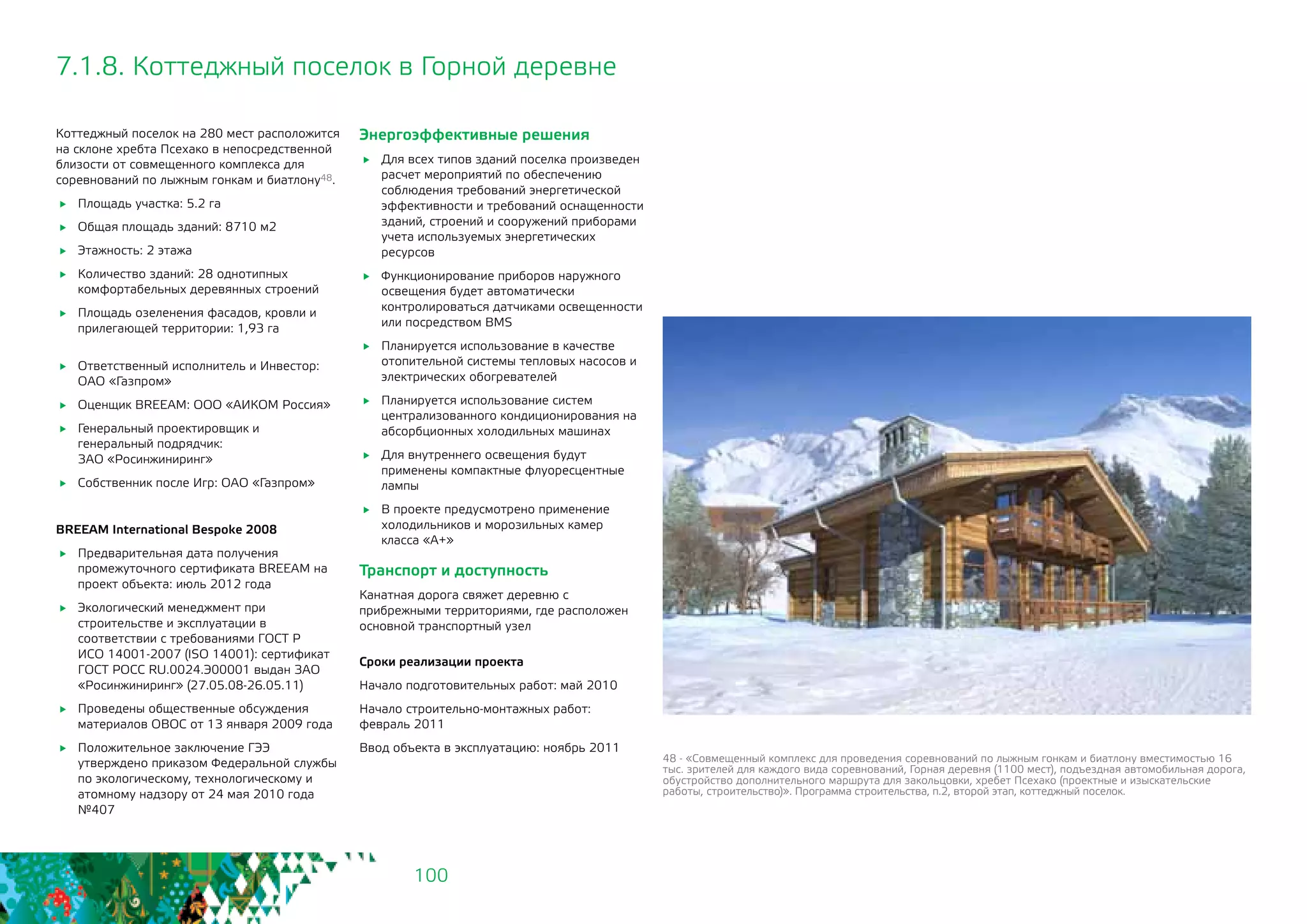 100
Коттеджный поселок на 280 мест расположится
на склоне хребта Псехако в непосредственной
близости от совмещенного комплекса для
соревнований по лыжным гонкам и биатлону48.
	 Площадь участка: 5.2 га
	 Общая площадь зданий: 8710 м2
	 Этажность: 2 этажа
	 Количество зданий: 28 однотипных
комфортабельных деревянных строений
	 Площадь озеленения фасадов, кровли и
прилегающей территории: 1,93 га
	 Ответственный исполнитель и Инвестор:
ОАО «Газпром»
	 Оценщик BREEAM: ООО «АИКОМ Россия»
	 Генеральный проектировщик и
генеральный подрядчик: 		
ЗАО «Росинжиниринг»
	 Собственник после Игр: ОАО «Газпром»
BREEAM International Bespoke 2008
	 Предварительная дата получения
промежуточного сертификата BREEAM на
проект объекта: июль 2012 года
	 Экологический менеджмент при
строительстве и эксплуатации в
соответствии с требованиями ГОСТ Р
ИСО 14001-2007 (ISO 14001): сертификат
ГОСТ РОСС RU.0024.Э00001 выдан ЗАО
«Росинжиниринг» (27.05.08-26.05.11)
	 Проведены общественные обсуждения
материалов ОВОС от 13 января 2009 года
	 Положительное заключение ГЭЭ
утверждено приказом Федеральной службы
по экологическому, технологическому и
атомному надзору от 24 мая 2010 года
№407
Энергоэффективные решения
	 Для всех типов зданий поселка произведен
расчет мероприятий по обеспечению
соблюдения требований энергетической
эффективности и требований оснащенности
зданий, строений и сооружений приборами
учета используемых энергетических
ресурсов
	 Функционирование приборов наружного
освещения будет автоматически
контролироваться датчиками освещенности
или посредством BMS
	 Планируется использование в качестве
отопительной системы тепловых насосов и
электрических обогревателей
	 Планируется использование систем
централизованного кондиционирования на
абсорбционных холодильных машинах
	 Для внутреннего освещения будут
применены компактные флуоресцентные
лампы
	 В проекте предусмотрено применение
холодильников и морозильных камер
класса «А+»
Транспорт и доступность
Канатная дорога свяжет деревню с
прибрежными территориями, где расположен
основной транспортный узел
Сроки реализации проекта
Начало подготовительных работ: май 2010
Начало строительно-монтажных работ:
февраль 2011
Ввод объекта в эксплуатацию: ноябрь 2011
7.1.8. Коттеджный поселок в Горной деревне
48 - «Совмещенный комплекс для проведения соревнований по лыжным гонкам и биатлону вместимостью 16
тыс. зрителей для каждого вида соревнований, Горная деревня (1100 мест), подъездная автомобильная дорога,
обустройство дополнительного маршрута для закольцовки, хребет Псехако (проектные и изыскательские
работы, строительство)». Программа строительства, п.2, второй этап, коттеджный поселок.
 