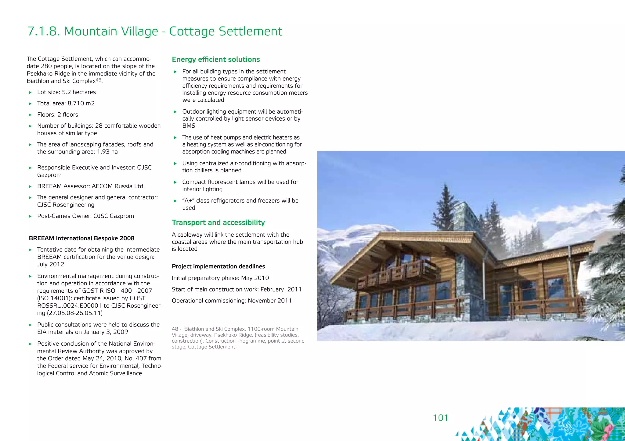 101
7.1.8. Mountain Village - Cottage Settlement
The Cottage Settlement, which can accommo-
date 280 people, is located on the slope of the
Psekhako Ridge in the immediate vicinity of the
Biathlon and Ski Complex48.
	 Lot size: 5.2 hectares
	 Total area: 8,710 m2
	 Floors: 2 floors
	 Number of buildings: 28 comfortable wooden
houses of similar type
	 The area of landscaping facades, roofs and
the surrounding area: 1.93 ha
	 Responsible Executive and Investor: OJSC
Gazprom
	 BREEAM Assessor: AECOM Russia Ltd.
	 The general designer and general contractor:
CJSC Rosengineering
	 Post-Games Owner: OJSC Gazprom
BREEAM International Bespoke 2008
	 Tentative date for obtaining the intermediate
BREEAM certification for the venue design:
July 2012
	 Environmental management during construc-
tion and operation in accordance with the
requirements of GOST R ISO 14001-2007
(ISO 14001): certificate issued by GOST
ROSSRU.0024.E00001 to CJSC Rosengineer-
ing (27.05.08-26.05.11)
	 Public consultations were held to discuss the
EIA materials on January 3, 2009
	 Positive conclusion of the National Environ-
mental Review Authority was approved by
the Order dated May 24, 2010, No. 407 from
the Federal service for Environmental, Techno-
logical Control and Atomic Surveillance
Energy efficient solutions
	 For all building types in the settlement
measures to ensure compliance with energy
efficiency requirements and requirements for
installing energy resource consumption meters
were calculated
	 Outdoor lighting equipment will be automati-
cally controlled by light sensor devices or by
BMS
	 The use of heat pumps and electric heaters as
a heating system as well as air-conditioning for
absorption cooling machines are planned
	 Using centralized air-conditioning with absorp-
tion chillers is planned
	 Compact fluorescent lamps will be used for
interior lighting
	 “A+” сlass refrigerators and freezers will be
used
Transport and accessibility
A cableway will link the settlement with the
coastal areas where the main transportation hub
is located
Project implementation deadlines
Initial preparatory phase: May 2010
Start of main construction work: February 2011
Operational commissioning: November 2011
48 - Biathlon and Ski Complex, 1100-room Mountain
Village, driveway. Psekhako Ridge. (feasibility studies,
construction). Construction Programme, point 2, second
stage, Cottage Settlement.
 