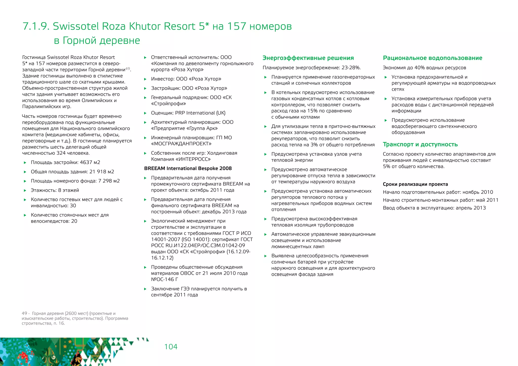 104
7.1.9. Swissotel Roza Khutor Resort 5* на 157 номеров
	 в Горной деревне
	 Ответственный исполнитель: ООО
«Компания по девелопменту горнолыжного
курорта «Роза Хутор»
	 Инвестор: ООО «Роза Хутор»
	 Застройщик: ООО «Роза Хутор»
	 Генеральный подрядчик: ООО «СК
«Стройпрофи»
	 Оценщик: PRP International (UK)
	 Архитектурный планировщик: ООО
«Предприятие «Группа Арк»
	 Инженерный планировщик: ГП МО
«МОСГРАЖДАНПРОЕКТ»
	 Собственник после игр: Холдинговая
Компания «ИНТЕРРОСС»
BREEAM International Bespoke 2008
	 Предварительная дата получения
промежуточного сертификата BREEAM на
проект объекта: октябрь 2011 года
	 Предварительная дата получения
финального сертификата BREEAM на
построенный объект: декабрь 2013 года
	 Экологический менеджмент при
строительстве и эксплуатации в
соответствии с требованиями ГОСТ Р ИСО
14001-2007 (ISO 14001): сертификат ГОСТ
РОСС RU.И122.04ЕР/ОС.СЭМ.01042-09
выдан ООО «СК «Стройпрофи» (16.12.09-
16.12.12)
	 Проведены общественные обсуждения
материалов ОВОС от 21 июля 2010 года
№ОС-146 Г
	 Заключение ГЭЭ планируется получить в
сентябре 2011 года
Гостиница Swissotel Roza Khutor Resort
5* на 157 номеров разместится в северо-
западной части территории Горной деревни49.
Здание гостиницы выполнено в стилистике
традиционного шале со скатными крышами.
Объемно-пространственная структура жилой
части здания учитывает возможность его
использования во время Олимпийских и
Паралимпийских игр.
Часть номеров гостиницы будет временно
переоборудована под функциональные
помещения для Национального олимпийского
комитета (медицинские кабинеты, офисы,
переговорные и т.д.). В гостинице планируется
разместить шесть делегаций общей
численностью 324 человека.
	 Площадь застройки: 4637 м2
	 Общая площадь здания: 21 918 м2
	 Площадь номерного фонда: 7 298 м2
	 Этажность: 8 этажей
	 Количество гостевых мест для людей с
инвалидностью: 30
	 Количество стояночных мест для
велосипедистов: 20
Энергоэффективные решения
Планируемое энергосбережение: 23-28%.
	 Планируется применение газогенераторных
станций и солнечных коллекторов
	 В котельных предусмотрено использование
газовых конденсатных котлов с котловым
контроллером, что позволяет снизить
расход газа на 15% по сравнению 	
с обычными котлами
	 Для утилизации тепла в приточно-вытяжных
системах запланировано использование
рекуператоров, что позволит снизить
расход тепла на 3% от общего потребления
	 Предусмотрена установка узлов учета
тепловой энергии
	 Предусмотрено автоматическое
регулирование отпуска тепла в зависимости
от температуры наружного воздуха
	 Предусмотрена установка автоматических
регуляторов теплового потока у
нагревательных приборов водяных систем
отопления
	 Предусмотрена высокоэффективная
тепловая изоляция трубопроводов
	 Автоматическое управление эвакуационным
освещением и использование
люминесцентных ламп
	 Выявлена целесообразность применения
солнечных батарей при устройстве
наружного освещения и для архитектурного
освещения фасада здания
Рациональное водопользование
Экономия до 40% водных ресурсов
	 Установка предохранительной и
регулирующей арматуры на водопроводных
сетях
	 Установка измерительных приборов учета
расходов воды с дистанционной передачей
информации
	 Предусмотрено использование
водосберегающего сантехнического
оборудования
Транспорт и доступность
Согласно проекту количество апартаментов для
проживания людей с инвалидностью составит 	
5% от общего количества.
Сроки реализации проекта
Начало подготовительных работ: ноябрь 2010
Начало строительно-монтажных работ: май 2011
Ввод объекта в эксплуатацию: апрель 2013
49 - Горная деревня (2600 мест) (проектные и
изыскательские работы, строительство). Программа
строительства, п. 16.
 
