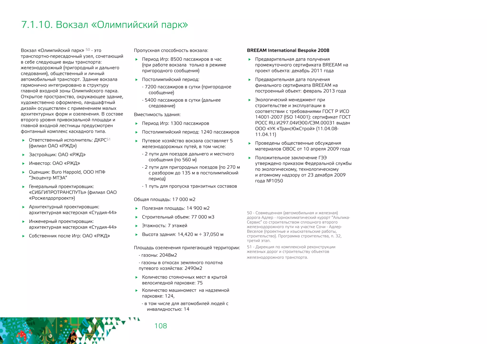 108
7.1.10. Вокзал «Олимпийский парк»
Вокзал «Олимпийский парк» 50 - это
транспортно-пересадочный узел, сочетающий
в себе следующие виды транспорта:
железнодорожный (пригородный и дальнего
следования), общественный и личный
автомобильный транспорт. Здание вокзала
гармонично интегрировано в структуру
главной входной зоны Олимпийского парка.
Открытое пространство, окружающее здание,
художественно оформлено, ландшафтный
дизайн осуществлен с применением малых
архитектурных форм и озеленения. В составе
второго уровня привокзальной площади и
главной входной лестницы предусмотрен
фонтанный комплекс каскадного типа.
	 Ответственный исполнитель: ДКРС51
(филиал ОАО «РЖД»)
	 Застройщик: ОАО «РЖД»
	 Инвестор: ОАО «РЖД»
	 Оценщик: Buro Happold, ООО НПФ
“Экоцентр МТЭА”
	 Генеральный проектировщик:
«СИБГИПРОТРАНСПУТЬ» (филиал ОАО
«Росжелдорпроект»)
	 Архитектурный проектировщик:
архитектурная мастерская «Студия-44»
	 Инженерный проектировщик:
архитектурная мастерская «Студия-44»
	 Собственник после Игр: ОАО «РЖД»
BREEAM International Bespoke 2008
	 Предварительная дата получения
промежуточного сертификата BREEAM на
проект объекта: декабрь 2011 года
	 Предварительная дата получения
финального сертификата BREEAM на
построенный объект: февраль 2013 года
	 Экологический менеджмент при
строительстве и эксплуатации в
соответствии с требованиями ГОСТ Р ИСО
14001-2007 (ISO 14001): сертификат ГОСТ
РОСС RU.И297.04ИЭ00/СЭМ.00031 выдан
ООО «УК «ТрансЮжСтрой» (11.04.08-
11.04.11)
	 Проведены общественные обсуждения
материалов ОВОС от 10 апреля 2009 года
	 Положительное заключение ГЭЭ
утверждено приказом Федеральной службы
по экологическому, технологическому 	
и атомному надзору от 23 декабря 2009
года №1050
50 - Совмещенная (автомобильная и железная)
дорога Адлер - горноклиматический курорт “Альпика-
Сервис” со строительством сплошного второго
железнодорожного пути на участке Сочи - Адлер-
Веселое (проектные и изыскательские работы,
строительство). Программа строительства, п. 32,
третий этап.
51 - Дирекция по комплексной реконструкции
железных дорог и строительству объектов
железнодорожного транспорта.
Пропускная способность вокзала:
	 Период Игр: 8500 пассажиров в час
(при работе вокзала только в режиме
пригородного сообщения)
	 Постолимпийский период:
- 7200 пассажиров в сутки (пригородное
сообщение)
- 5400 пассажиров в сутки (дальнее
следование)
Вместимость здания:
	 Период Игр: 1300 пассажиров
	 Постолимпийский период: 1240 пассажиров
	 Путевое хозяйство вокзала составляет 5
железнодорожных путей, в том числе:
- 2 пути для поездов дальнего и местного
сообщения (по 560 м)
- 2 пути для пригородных поездов (по 270 м
с разбором до 135 м в постолимпийский
период)
- 1 путь для пропуска транзитных составов	
Общая площадь: 17 000 м2
	 Полезная площадь: 14 900 м2
	 Строительный объем: 77 000 м3
	 Этажность: 7 этажей
	 Высота здания: 14,420 м ÷ 37,050 м
Площадь озеленения прилегающей территории:
- газоны: 2048м2
- газоны в откосах земляного полотна
путевого хозяйства: 2490м2
	 Количество стояночных мест в крытой
велосипедной парковке: 75
	 Количество машиномест на надземной
парковке: 124,
- в том числе для автомобилей людей с
инвалидностью: 14
 
