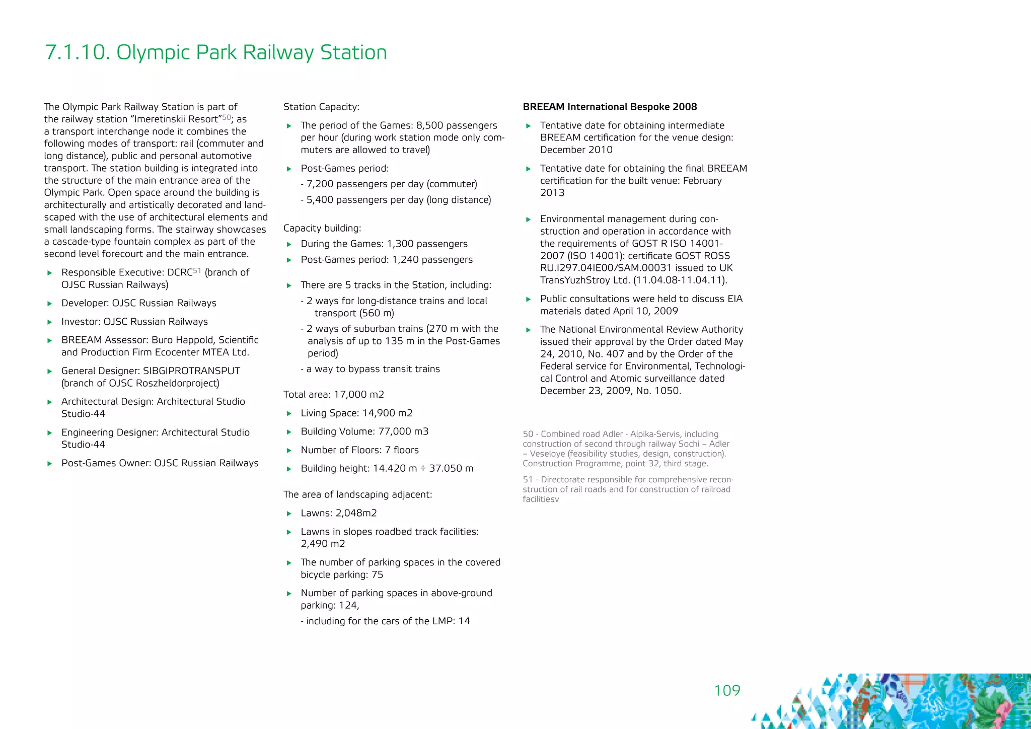 109
7.1.10. Olympic Park Railway Station
The Olympic Park Railway Station is part of
the railway station “Imeretinskii Resort”50; as
a transport interchange node it combines the
following modes of transport: rail (commuter and
long distance), public and personal automotive
transport. The station building is integrated into
the structure of the main entrance area of the
Olympic Park. Open space around the building is
architecturally and artistically decorated and land-
scaped with the use of architectural elements and
small landscaping forms. The stairway showcases
a cascade-type fountain complex as part of the
second level forecourt and the main entrance.
	 Responsible Executive: DCRC51 (branch of
OJSC Russian Railways)
	 Developer: OJSC Russian Railways
	 Investor: OJSC Russian Railways
	 BREEAM Assessor: Buro Happold, Scientific
and Production Firm Ecocenter MTEA Ltd.
	 General Designer: SIBGIPROTRANSPUT
(branch of OJSC Roszheldorproject)
	 Architectural Design: Architectural Studio
Studio-44
	 Engineering Designer: Architectural Studio
Studio-44
	 Post-Games Owner: OJSC Russian Railways
Station Capacity:
	 The period of the Games: 8,500 passengers
per hour (during work station mode only com-
muters are allowed to travel)
	 Post-Games period:
- 7,200 passengers per day (commuter)
- 5,400 passengers per day (long distance)
Capacity building:
	 During the Games: 1,300 passengers
	 Post-Games period: 1,240 passengers
	 There are 5 tracks in the Station, including:
- 2 ways for long-distance trains and local
transport (560 m)
- 2 ways of suburban trains (270 m with the
analysis of up to 135 m in the Post-Games
period)
- a way to bypass transit trains
Total area: 17,000 m2
	 Living Space: 14,900 m2
	 Building Volume: 77,000 m3
	 Number of Floors: 7 floors
	 Building height: 14.420 m ÷ 37.050 m
The area of landscaping adjacent:
	 Lawns: 2,048m2
	 Lawns in slopes roadbed track facilities:
2,490 m2
	 The number of parking spaces in the covered
bicycle parking: 75
	 Number of parking spaces in above-ground
parking: 124,
- including for the cars of the LMP: 14
50 - Combined road Adler - Alpika-Servis, including
construction of second through railway Sochi – Adler
– Veseloye (feasibility studies, design, construction).
Construction Programme, point 32, third stage.
51 - Directorate responsible for comprehensive recon-
struction of rail roads and for construction of railroad
facilitiesv
BREEAM International Bespoke 2008
	 Tentative date for obtaining intermediate
BREEAM certification for the venue design:
December 2010
	 Tentative date for obtaining the final BREEAM
certification for the built venue: February
2013
	 Environmental management during con-
struction and operation in accordance with
the requirements of GOST R ISO 14001-
2007 (ISO 14001): certificate GOST ROSS
RU.I297.04IE00/SAM.00031 issued to UK
TransYuzhStroy Ltd. (11.04.08-11.04.11).
	 Public consultations were held to discuss EIA
materials dated April 10, 2009
	 The National Environmental Review Authority
issued their approval by the Order dated May
24, 2010, No. 407 and by the Order of the
Federal service for Environmental, Technologi-
cal Control and Atomic surveillance dated
December 23, 2009, No. 1050.
 