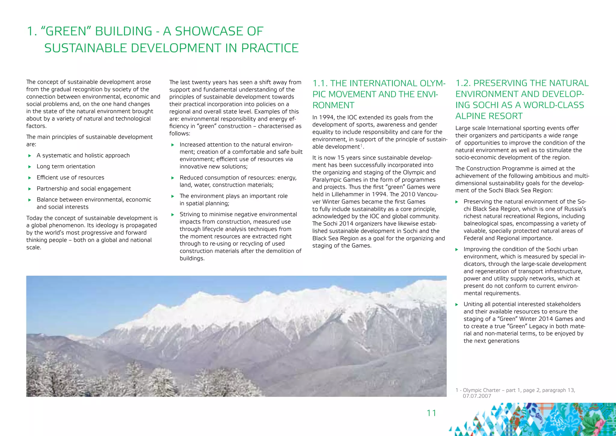 11
1. “GREEN” BUILDING - A SHOWCASE OF
SUSTAINABLE DEVELOPMENT IN PRACTICE
The concept of sustainable development arose
from the gradual recognition by society of the
connection between environmental, economic and
social problems and, on the one hand changes
in the state of the natural environment brought
about by a variety of natural and technological
factors.
The main principles of sustainable development
are:
	 A systematic and holistic approach
	 Long term orientation
	 Efficient use of resources
	 Partnership and social engagement
	 Balance between environmental, economic
and social interests
Today the concept of sustainable development is
a global phenomenon. Its ideology is propagated
by the world’s most progressive and forward
thinking people – both on a global and national
scale.
1.2. PRESERVING THE NATURAL
ENVIRONMENT AND DEVELOP-
ING SOCHI AS A WORLD-CLASS
ALPINE RESORT
Large scale International sporting events offer
their organizers and participants a wide range
of opportunities to improve the condition of the
natural environment as well as to stimulate the
socio-economic development of the region.
The Construction Programme is aimed at the
achievement of the following ambitious and multi-
dimensional sustainability goals for the develop-
ment of the Sochi Black Sea Region:
	 Preserving the natural environment of the So-
chi Black Sea Region, which is one of Russia’s
richest natural recreational Regions, including
balneological spas, encompassing a variety of
valuable, specially protected natural areas of
Federal and Regional importance.
	 Improving the condition of the Sochi urban
environment, which is measured by special in-
dicators, through the large-scale development
and regeneration of transport infrastructure,
power and utility supply networks, which at
present do not conform to current environ-
mental requirements.
	 Uniting all potential interested stakeholders
and their available resources to ensure the
staging of a “Green” Winter 2014 Games and
to create a true “Green” Legacy in both mate-
rial and non-material terms, to be enjoyed by
the next generations
1.1. THE INTERNATIONAL OLYM-
PIC MOVEMENT AND THE ENVI-
RONMENT
In 1994, the IOC extended its goals from the
development of sports, awareness and gender
equality to include responsibility and care for the
environment, in support of the principle of sustain-
able development1.
It is now 15 years since sustainable develop-
ment has been successfully incorporated into
the organizing and staging of the Olympic and
Paralympic Games in the form of programmes
and projects. Thus the first “green” Games were
held in Lillehammer in 1994. The 2010 Vancou-
ver Winter Games became the first Games 	
to fully include sustainability as a core principle,
acknowledged by the IOC and global community.
The Sochi 2014 organizers have likewise estab-
lished sustainable development in Sochi and the
Black Sea Region as a goal for the organizing and
staging of the Games.
1 - Olympic Charter – part 1, page 2, paragraph 13,
07.07.2007
The last twenty years has seen a shift away from
support and fundamental understanding of the
principles of sustainable development towards
their practical incorporation into policies on a
regional and overall state level. Examples of this
are: environmental responsibility and energy ef-
ficiency in “green” construction – characterised as
follows:
	 Increased attention to the natural environ-
ment; creation of a comfortable and safe built
environment; efficient use of resources via
innovative new solutions;
	 Reduced consumption of resources: energy,
land, water, construction materials;
	 The environment plays an important role 		
in spatial planning;
	 Striving to minimise negative environmental
impacts from construction, measured use
through lifecycle analysis techniques from
the moment resources are extracted right
through to re-using or recycling of used
construction materials after the demolition of
buildings.
 