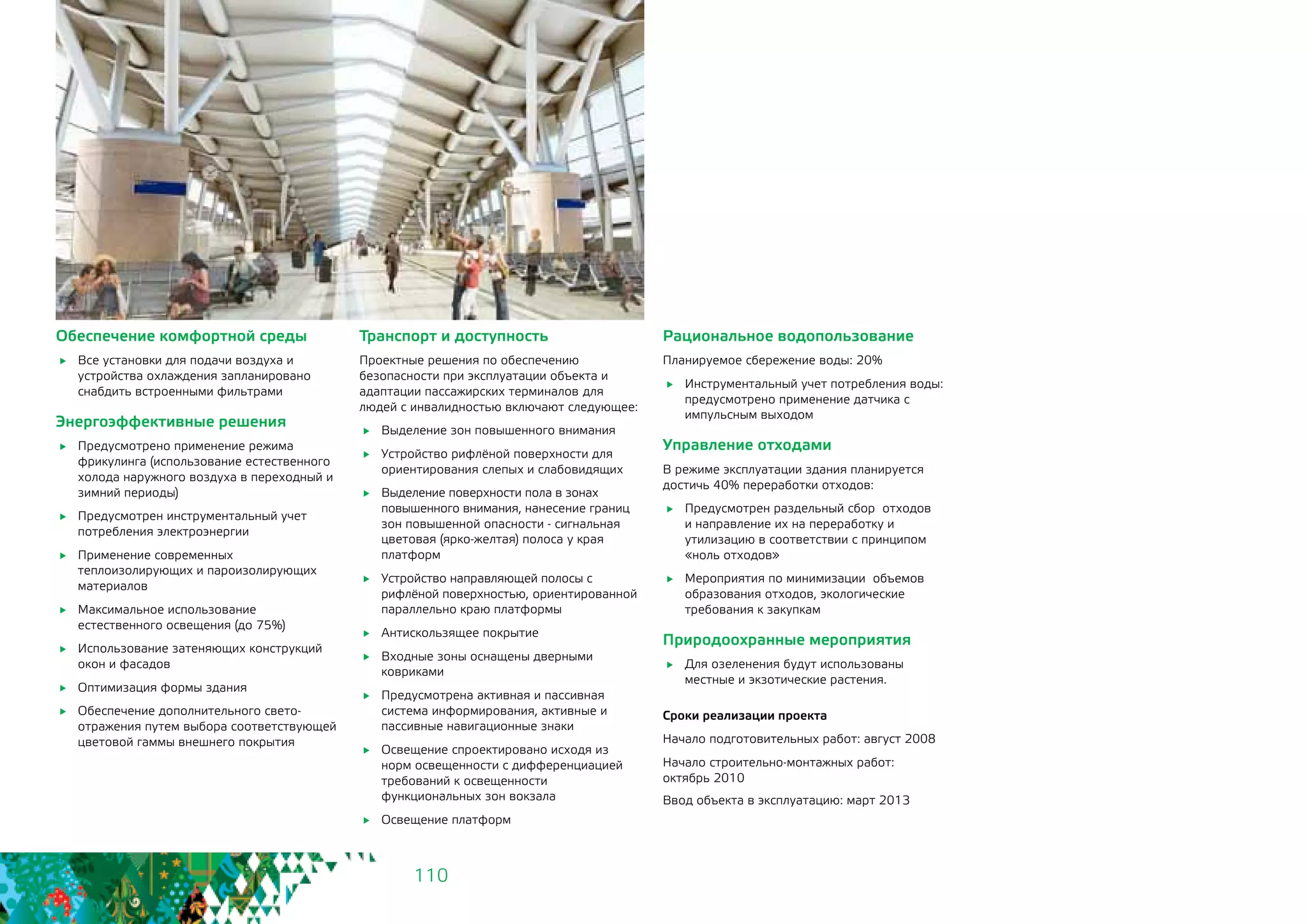 110
Обеспечение комфортной среды
	 Все установки для подачи воздуха и
устройства охлаждения запланировано
снабдить встроенными фильтрами
Энергоэффективные решения
	 Предусмотрено применение режима
фрикулинга (использование естественного
холода наружного воздуха в переходный и
зимний периоды)
	 Предусмотрен инструментальный учет
потребления электроэнергии
	 Применение современных
теплоизолирующих и пароизолирующих
материалов
	 Максимальное использование
естественного освещения (до 75%)
	 Использование затеняющих конструкций
окон и фасадов
	 Оптимизация формы здания
	 Обеспечение дополнительного свето-
отражения путем выбора соответствующей
цветовой гаммы внешнего покрытия
Транспорт и доступность
Проектные решения по обеспечению
безопасности при эксплуатации объекта и
адаптации пассажирских терминалов 	для
людей с инвалидностью включают следующее:
	 Выделение зон повышенного внимания
	 Устройство рифлёной поверхности для
ориентирования слепых и слабовидящих
	 Выделение поверхности пола в зонах
повышенного внимания, нанесение границ
зон повышенной опасности - сигнальная
цветовая (ярко-желтая) полоса у края
платформ
	 Устройство направляющей полосы с
рифлёной поверхностью, ориентированной
параллельно краю платформы
	 Антискользящее покрытие
	 Входные зоны оснащены дверными
ковриками
	 Предусмотрена активная и пассивная
система информирования, активные и
пассивные навигационные знаки
	 Освещение спроектировано исходя из
норм освещенности с дифференциацией
требований к освещенности
функциональных зон вокзала
	 Освещение платформ
Рациональное водопользование
Планируемое сбережение воды: 20%
	 Инструментальный учет потребления воды:
предусмотрено применение датчика с
импульсным выходом
Управление отходами
В режиме эксплуатации здания планируется
достичь 40% переработки отходов:
	 Предусмотрен раздельный сбор отходов
и направление их на переработку и
утилизацию в соответствии с принципом
«ноль отходов»
	 Мероприятия по минимизации объемов
образования отходов, экологические
требования к закупкам
Природоохранные мероприятия
	 Для озеленения будут использованы
местные и экзотические растения.
Сроки реализации проекта
Начало подготовительных работ: август 2008
Начало строительно-монтажных работ: 	
октябрь 2010
Ввод объекта в эксплуатацию: март 2013
 