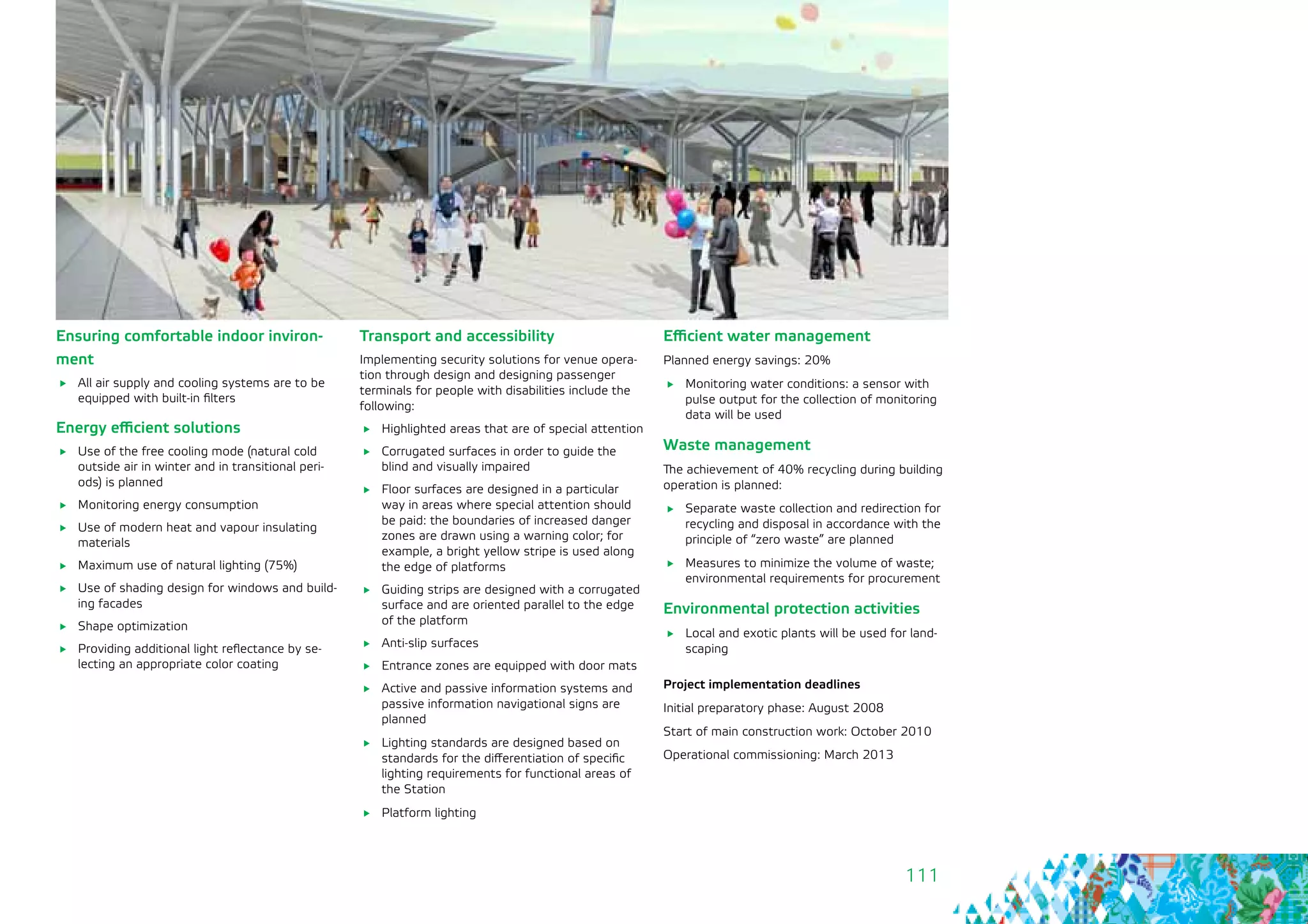 111
Ensuring comfortable indoor inviron-
ment
	 All air supply and cooling systems are to be
equipped with built-in filters
Energy efficient solutions
	 Use of the free cooling mode (natural cold
outside air in winter and in transitional peri-
ods) is planned
	 Monitoring energy consumption
	 Use of modern heat and vapour insulating
materials
	 Maximum use of natural lighting (75%)
	 Use of shading design for windows and build-
ing facades
	 Shape optimization
	 Providing additional light reflectance by se-
lecting an appropriate color coating
Transport and accessibility
Implementing security solutions for venue opera-
tion through design and designing passenger
terminals for people with disabilities include the
following:
	 Highlighted areas that are of special attention
	 Corrugated surfaces in order to guide the
blind and visually impaired
	 Floor surfaces are designed in a particular
way in areas where special attention should
be paid: the boundaries of increased danger
zones are drawn using a warning color; for
example, a bright yellow stripe is used along
the edge of platforms
	 Guiding strips are designed with a corrugated
surface and are oriented parallel to the edge
of the platform
	 Anti-slip surfaces
	 Entrance zones are equipped with door mats
	 Active and passive information systems and
passive information navigational signs are
planned
	 Lighting standards are designed based on
standards for the differentiation of specific
lighting requirements for functional areas of
the Station
	 Platform lighting
Efficient water management
Planned energy savings: 20%
	 Monitoring water conditions: a sensor with
pulse output for the collection of monitoring
data will be used
Waste management
The achievement of 40% recycling during building
operation is planned:
	 Separate waste collection and redirection for
recycling and disposal in accordance with the
principle of “zero waste” are planned
	 Measures to minimize the volume of waste;
environmental requirements for procurement
Environmental protection activities
	 Local and exotic plants will be used for land-
scaping
Project implementation deadlines
Initial preparatory phase: August 2008
Start of main construction work: October 2010
Operational commissioning: March 2013
 