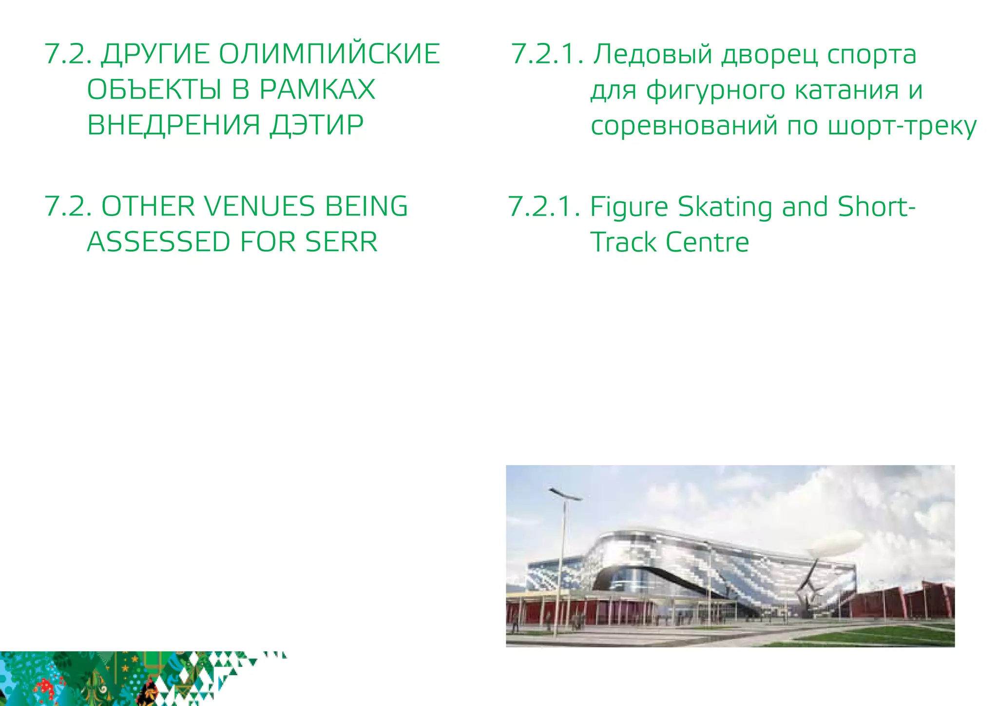 7.2.1. Ледовый дворец спорта
для фигурного катания и
соревнований по шорт-треку
7.2.1. Figure Skating and Short-
Track Centre
7.2. ДРУГИЕ ОЛИМПИЙСКИЕ
	 ОБЪЕКТЫ В РАМКАХ
	 ВНЕДРЕНИЯ ДЭТИР
7.2. OTHER VENUES BEING
	 ASSESSED FOR SERR
 