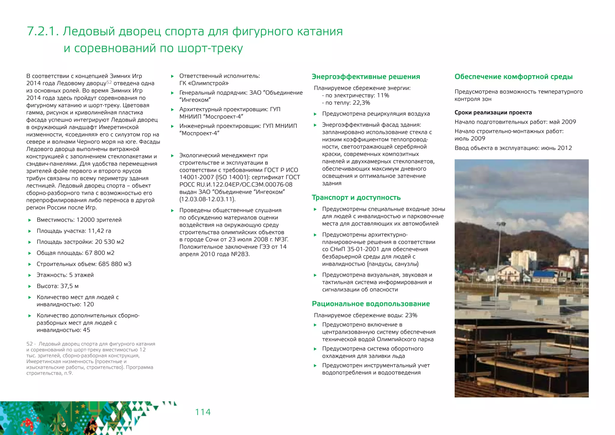 114
7.2.1. Ледовый дворец спорта для фигурного катания
и соревнований по шорт-треку
	 Вместимость: 12000 зрителей
	 Площадь участка: 11,42 га
	 Площадь застройки: 20 530 м2
	 Общая площадь: 67 800 м2
	 Строительных объем: 685 880 м3
	 Этажность: 5 этажей
	 Высота: 37,5 м
	 Количество мест для людей с
инвалидностью: 120
	 Количество дополнительных сборно-
разборных мест для людей с
инвалидностью: 45
	 Ответственный исполнитель: 			
ГК «Олимпстрой»
	 Генеральный подрядчик: ЗАО “Объединение
“Ингеоком”
	 Архитектурный проектировщик: ГУП
МНИИП “Моспроект-4”
	 Инженерный проектировщик: ГУП МНИИП
“Моспроект-4”
	 Экологический менеджмент при
строительстве и эксплуатации в
соответствии с требованиями ГОСТ Р ИСО
14001-2007 (ISO 14001): сертификат ГОСТ
РОСС RU.И.122.04ЕР/ОС.СЭМ.00076-08
выдан ЗАО “Объединение “Ингеоком”
(12.03.08-12.03.11).
	 Проведены общественные слушания
по обсуждению материалов оценки
воздействия на окружающую среду
строительства олимпийских объектов
в городе Сочи от 23 июля 2008 г. №3Г.
Положительное заключение ГЭЭ от 14
апреля 2010 года №283.
В соответствии с концепцией Зимних Игр
2014 года Ледовому дворцу52 отведена одна
из основных ролей. Во время Зимних Игр
2014 года здесь пройдут соревнования по
фигурному катанию и шорт-треку. Цветовая
гамма, рисунок и криволинейная пластика
фасада успешно интегрируют Ледовый дворец
в окружающий ландшафт Имеретинской
низменности, «соединяя» его с силуэтом гор на
севере и волнами Черного моря на юге. Фасады
Ледового дворца выполнены витражной
конструкцией с заполнением стеклопакетами и
сэндвич-панелями. Для удобства перемещения
зрителей фойе первого и второго ярусов
трибун связаны по всему периметру здания
лестницей. Ледовый дворец спорта – объект
сборно-разборного типа с возможностью его
перепрофилирования либо переноса в другой
регион России после Игр.
52 - Ледовый дворец спорта для фигурного катания
и соревнований по шорт-треку вместимостью 12
тыс. зрителей, сборно-разборная конструкция,
Имеретинская низменность (проектные и
изыскательские работы, строительство). Программа
строительства, п.9.
Энергоэффективные решения
Планируемое сбережение энергии:
- по электричеству: 11%
- по теплу: 22,3%
	 Предусмотрена рециркуляция воздуха
	 Энергоэффективный фасад здания:
запланировано использование стекла с
низким коэффициентом теплопровод-
ности, светоотражающей серебряной
краски, современных композитных
панелей и двухкамерных стеклопакетов,
обеспечивающих максимум дневного
освещения и оптимальное затенение
здания
Транспорт и доступность
	 Предусмотрены специальные входные зоны
для людей с инвалидностью и парковочные
места для доставляющих их автомобилей
	 Предусмотрены архитектурно-
планировочные решения в соответствии
со СНиП 35-01-2001 для обеспечения
безбарьерной среды для людей с
инвалидностью (пандусы, санузлы)
	 Предусмотрена визуальная, звуковая и
тактильная система информирования и
сигнализации об опасности
Рациональное водопользование
Планируемое сбережение воды: 23%
	 Предусмотрено включение в
централизованную систему обеспечения
технической водой Олимпийского парка
	 Предусмотрена система оборотного
охлаждения для заливки льда
	 Предусмотрен инструментальный учет
водопотребления и водоотведения
Обеспечение комфортной среды
Предусмотрена возможность температурного
контроля зон
Сроки реализации проекта
Начало подготовительных работ: май 2009
Начало строительно-монтажных работ: 	
июль 2009
Ввод объекта в эксплуатацию: июнь 2012
 