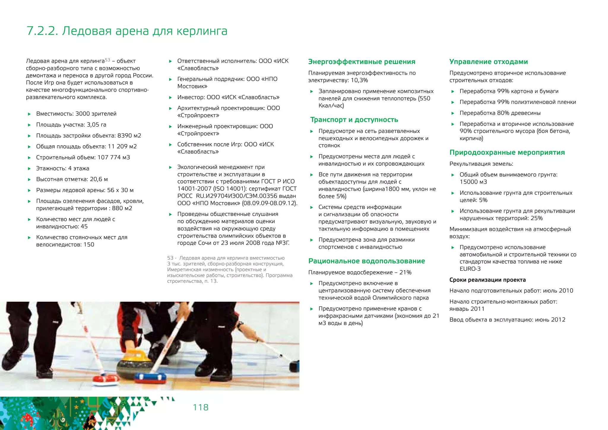 118
7.2.2. Ледовая арена для керлинга
Ледовая арена для керлинга53 – объект
сборно-разборного типа с возможностью
демонтажа и переноса в другой город России.
После Игр она будет использоваться в
качестве многофункционального спортивно-
развлекательного комплекса.
	 Вместимость: 3000 зрителей
	 Площадь участка: 3,05 га
	 Площадь застройки объекта: 8390 м2
	 Общая площадь объекта: 11 209 м2
	 Строительный объем: 107 774 м3
	 Этажность: 4 этажа
	 Высотная отметка: 20,6 м
	 Размеры ледовой арены: 56 х 30 м
	 Площадь озеленения фасадов, кровли,
прилегающей территории : 880 м2
	 Количество мест для людей с
инвалидностью: 45
	 Количество стояночных мест для
велосипедистов: 150
	 Ответственный исполнитель: ООО «ИСК
«Славобласть»
	 Генеральный подрядчик: OOO «НПО
Мостовик»
	 Инвестор: ООО «ИСК «Славобласть»
	 Архитектурный проектировщик: ООО
«Стройпроект»
	 Инженерный проектировщик: ООО
«Стройпроект»
	 Собственник после Игр: ООО «ИСК
«Славобласть»
	 Экологический менеджмент при
строительстве и эксплуатации в
соответствии с требованиями ГОСТ Р ИСО
14001-2007 (ISO 14001): сертификат ГОСТ
РОСС RU.И29704ИЭ00/СЭМ.00356 выдан
OOO «НПО Мостовик» (08.09.09-08.09.12).
	 Проведены общественные слушания
по обсуждению материалов оценки
воздействия на окружающую среду
строительства олимпийских объектов в
городе Сочи от 23 июля 2008 года №3Г.
53 - Ледовая арена для керлинга вместимостью
3 тыс. зрителей, сборно-разборная конструкция,
Имеретинская низменность (проектные и
изыскательские работы, строительство). Программа
строительства, п. 13.
Энергоэффективные решения
Планируемая энергоэффективность по
электричеству: 10,3%
	 Запланировано применение композитных
панелей для снижения теплопотерь (550
Ккал/час)
Транспорт и доступность
	 Предусмотре на сеть разветвленных
пешеходных и велосипедных дорожек и
стоянок
	 Предусмотрены места для людей с
инвалидностью и их сопровождающих
	 Все пути движения на территории
объектадоступны для людей с
инвалидностью (ширина1800 мм, уклон не
более 5%)
	 Системы средств информации
и сигнализации об опасности
предусматривают визуальную, звуковую и
тактильную информацию в помещениях
	 Предусмотрена зона для разминки
спортсменов с инвалидностью
Рациональное водопользование
Планируемое водосбережение – 21%
	 Предусмотрено включение в
централизованную систему обеспечения
технической водой Олимпийского парка
	 Предусмотрено применение кранов с
инфракрасными датчиками (экономия до 21
м3 воды в день)
Управление отходами
Предусмотрено вторичное использование
строительных отходов:
	 Переработка 99% картона и бумаги
	 Переработка 99% полиэтиленовой пленки
	 Переработка 80% древесины
	 Переработка и вторичное использование
90% строительного мусора (боя бетона,
кирпича)
Природоохранные мероприятия
Рекультивация земель:
	 Общий объем вынимаемого грунта:	
15000 м3
	 Использование грунта для строительных
целей: 5%
	 Использование грунта для рекультивации
нарушенных территорий: 25%
Минимизация воздействия на атмосферный
воздух:
	 Предусмотрено использование
автомобильной и строительной техники со
стандартом качества топлива не ниже 	
EURO-3
Сроки реализации проекта
Начало подготовительных работ: июль 2010
Начало строительно-монтажных работ: 	
январь 2011
Ввод объекта в эксплуатацию: июнь 2012
 