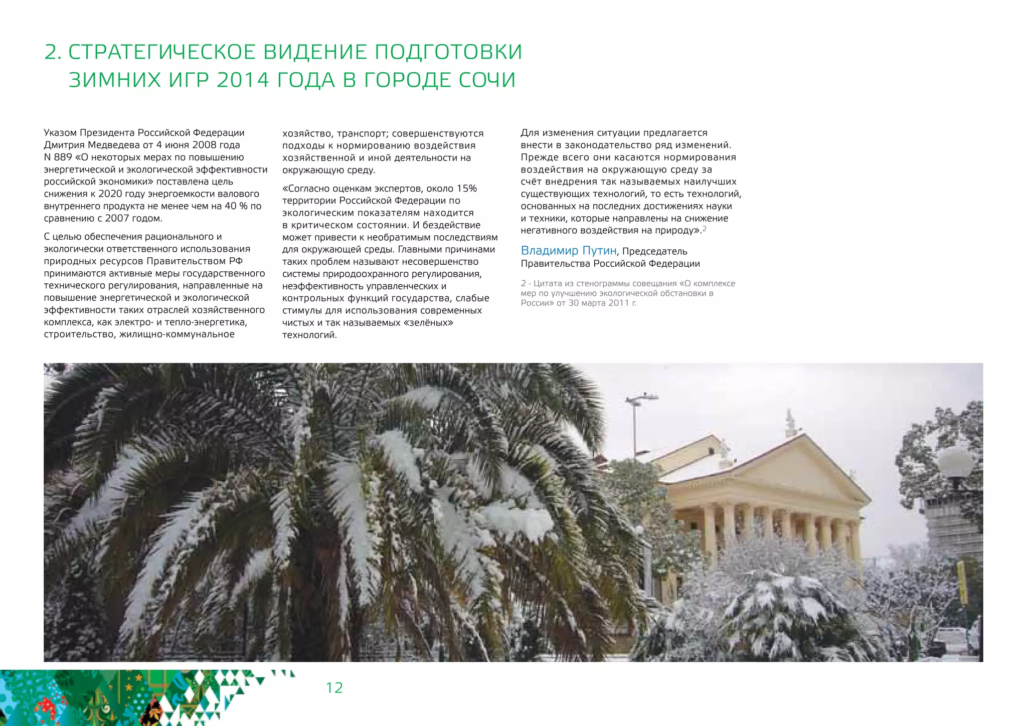 12
2. СТРАТЕГИЧЕСКОЕ ВИДЕНИЕ ПОДГОТОВКИ
ЗИМНИХ ИГР 2014 ГОДА В ГОРОДЕ СОЧИ
Указом Президента Российской Федерации
Дмитрия Медведева от 4 июня 2008 года
N 889 «О некоторых мерах по повышению
энергетической и экологической эффективности
российской экономики» поставлена цель
снижения к 2020 году энергоемкости валового
внутреннего продукта не менее чем на 40 % по
сравнению с 2007 годом.
С целью обеспечения рационального и
экологически ответственного использования
природных ресурсов Правительством РФ
принимаются активные меры государственного
технического регулирования, направленные на
повышение энергетической и экологической
эффективности таких отраслей хозяйственного
комплекса, как электро- и тепло-энергетика,
строительство, жилищно-коммунальное
хозяйство, транспорт; совершенствуются
подходы к нормированию воздействия
хозяйственной и иной деятельности на
окружающую среду.
«Согласно оценкам экспертов, около 15%
территории Российской Федерации по
экологическим показателям находится
в критическом состоянии. И бездействие
может привести к необратимым последствиям
для окружающей среды. Главными причинами
таких проблем называют несовершенство
системы природоохранного регулирования,
неэффективность управленческих и
контрольных функций государства, слабые
стимулы для использования современных
чистых и так называемых «зелёных»
технологий.
Для изменения ситуации предлагается
внести в законодательство ряд изменений.
Прежде всего они касаются нормирования
воздействия на окружающую среду за
счёт внедрения так называемых наилучших
существующих технологий, то есть технологий,
основанных на последних достижениях науки
и техники, которые направлены на снижение
негативного воздействия на природу».2
Владимир Путин, Председатель
Правительства Российской Федерации
2 - Цитата из стенограммы совещания «О комплексе
мер по улучшению экологической обстановки в
России» от 30 марта 2011 г.
 
