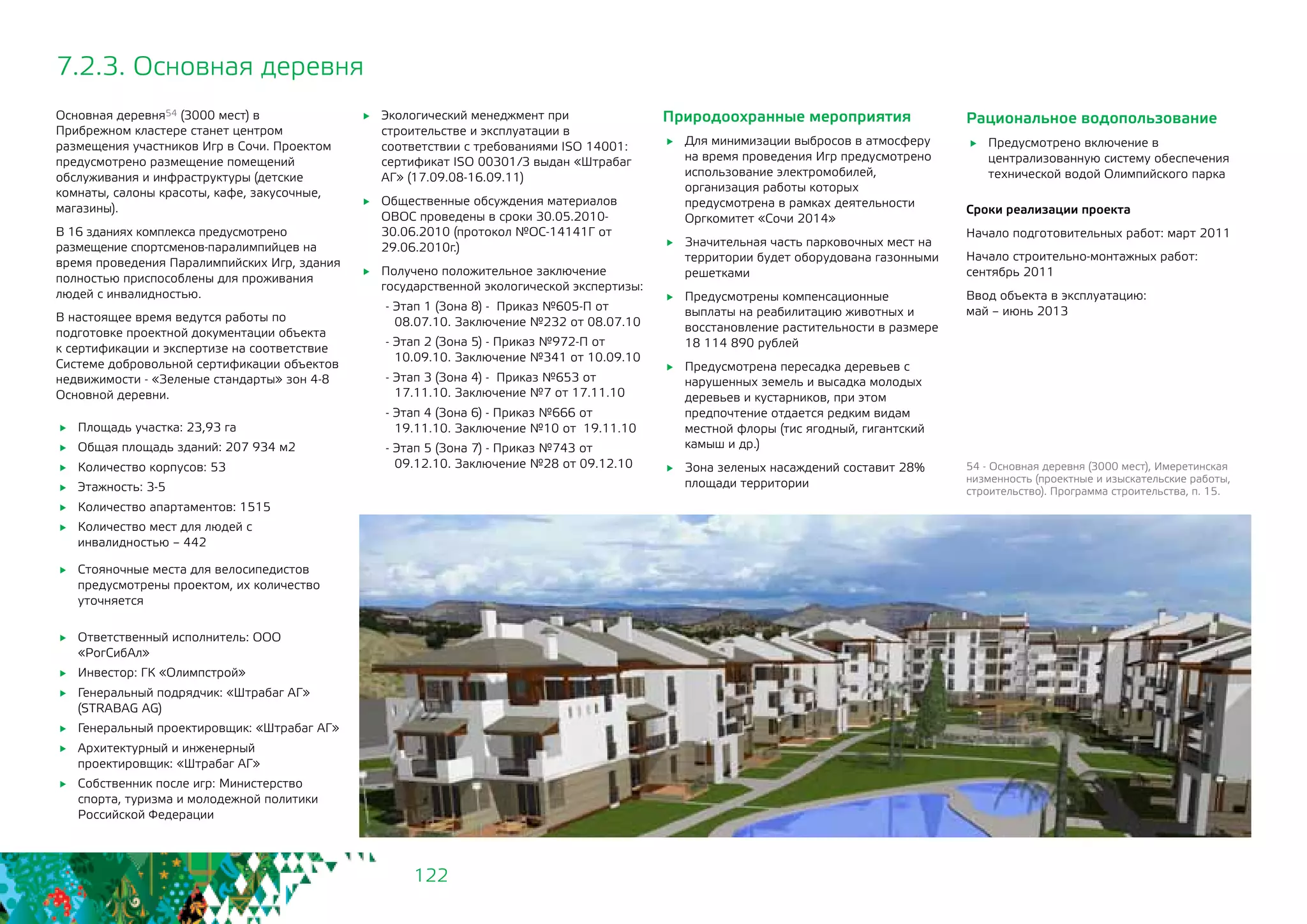 122
7.2.3. Основная деревня
Основная деревня54 (3000 мест) в
Прибрежном кластере станет центром
размещения участников Игр в Сочи. Проектом
предусмотрено размещение помещений
обслуживания и инфраструктуры (детские
комнаты, салоны красоты, кафе, закусочные,
магазины).
В 16 зданиях комплекса предусмотрено
размещение спортсменов-паралимпийцев на
время проведения Паралимпийских Игр, здания
полностью приспособлены для проживания
людей с инвалидностью.
В настоящее время ведутся работы по
подготовке проектной документации объекта
к сертификации и экспертизе на соответствие
Системе добровольной сертификации объектов
недвижимости - «Зеленые стандарты» зон 4-8
Основной деревни.
	 Площадь участка: 23,93 га
	 Общая площадь зданий: 207 934 м2
	 Количество корпусов: 53
	 Этажность: 3-5
	 Количество апартаментов: 1515
	 Количество мест для людей с
инвалидностью – 442
54 - Основная деревня (3000 мест), Имеретинская
низменность (проектные и изыскательские работы,
строительство). Программа строительства, п. 15.
Природоохранные мероприятия
	 Для минимизации выбросов в атмосферу
на время проведения Игр предусмотрено
использование электромобилей,
организация работы которых
предусмотрена в рамках деятельности
Оргкомитет «Сочи 2014»
	 Значительная часть парковочных мест на
территории будет оборудована газонными
решетками
	 Предусмотрены компенсационные
выплаты на реабилитацию животных и
восстановление растительности в размере
18 114 890 рублей
	 Предусмотрена пересадка деревьев с
нарушенных земель и высадка молодых
деревьев и кустарников, при этом
предпочтение отдается редким видам
местной флоры (тис ягодный, гигантский
камыш и др.)
	 Зона зеленых насаждений составит 28%
площади территории
	 Стояночные места для велосипедистов
предусмотрены проектом, их количество
уточняется
	 Ответственный исполнитель: ООО
«РогСибАл»
	 Инвестор: ГК «Олимпстрой»
	 Генеральный подрядчик: «Штрабаг АГ»
(STRABAG AG)
	 Генеральный проектировщик: «Штрабаг АГ»
	 Архитектурный и инженерный
проектировщик: «Штрабаг АГ»
	 Собственник после игр: Министерство
спорта, туризма и молодежной политики
Российской Федерации
	 Экологический менеджмент при
строительстве и эксплуатации в
соответствии с требованиями ISO 14001:
сертификат ISO 00301/3 выдан «Штрабаг
АГ» (17.09.08-16.09.11)
	 Общественные обсуждения материалов
ОВОС проведены в сроки 30.05.2010-
30.06.2010 (протокол №ОС-14141Г от
29.06.2010г.)
	 Получено положительное заключение
государственной экологической экспертизы:
- Этап 1 (Зона 8) - Приказ №605-П от
08.07.10. Заключение №232 от 08.07.10
- Этап 2 (Зона 5) - Приказ №972-П от
10.09.10. Заключение №341 от 10.09.10
- Этап 3 (Зона 4) - Приказ №653 от
17.11.10. Заключение №7 от 17.11.10
- Этап 4 (Зона 6) - Приказ №666 от
19.11.10. Заключение №10 от 19.11.10
- Этап 5 (Зона 7) - Приказ №743 от
09.12.10. Заключение №28 от 09.12.10
Рациональное водопользование
	 Предусмотрено включение в
централизованную систему обеспечения
технической водой Олимпийского парка
Сроки реализации проекта
Начало подготовительных работ: март 2011
Начало строительно-монтажных работ:
сентябрь 2011
Ввод объекта в эксплуатацию: 		
май – июнь 2013
 