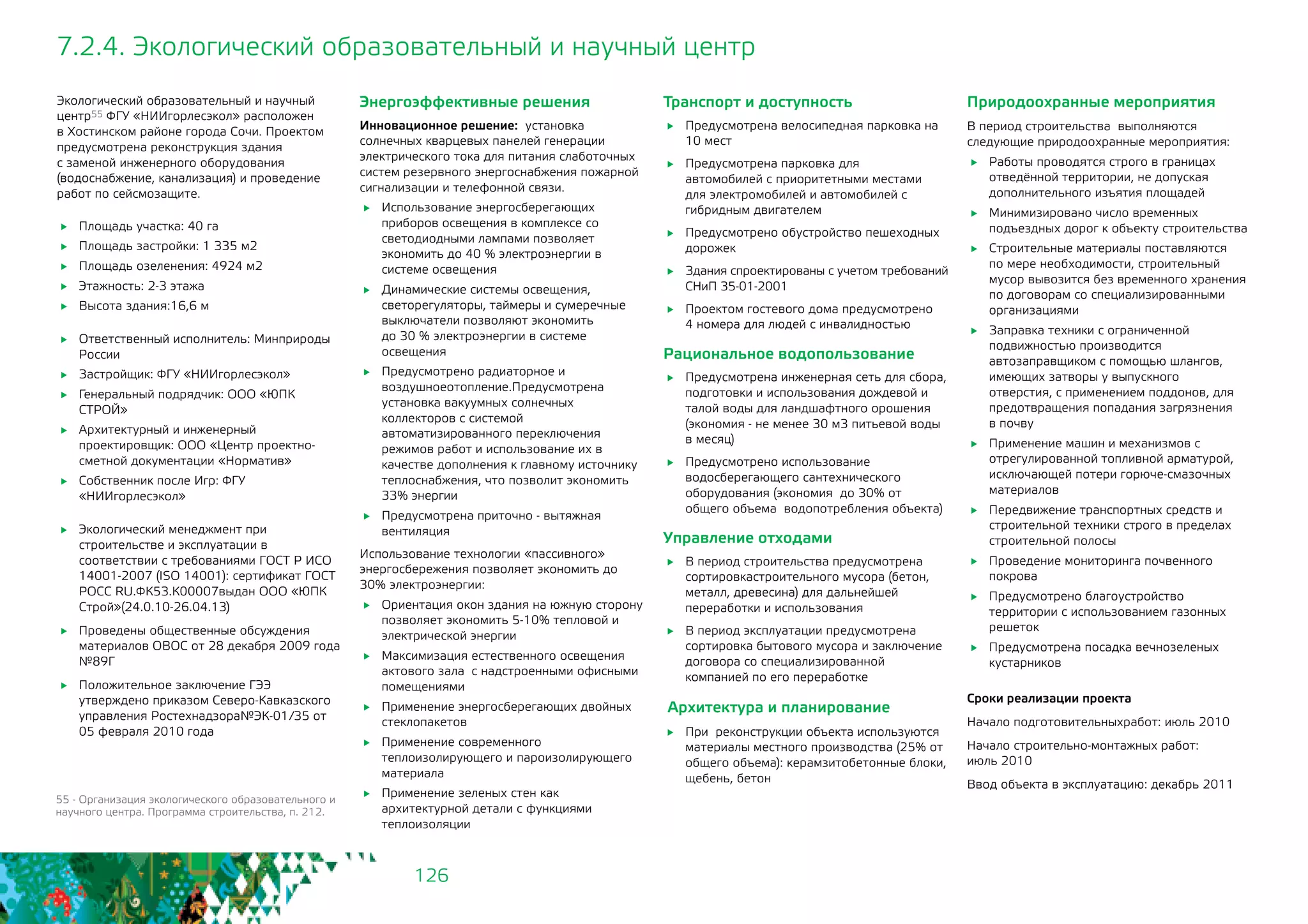 126
7.2.4. Экологический образовательный и научный центр
Экологический образовательный и научный
центр55 ФГУ «НИИгорлесэкол» расположен
в Хостинском районе города Сочи. Проектом
предусмотрена реконструкция здания
с заменой инженерного оборудования
(водоснабжение, канализация) и проведение
работ по сейсмозащите.
	 Площадь участка: 40 га
	 Площадь застройки: 1 335 м2
	 Площадь озеленения: 4924 м2
	 Этажность: 2-3 этажа
	 Высота здания:16,6 м
	 Ответственный исполнитель: Минприроды
России
	 Застройщик: ФГУ «НИИгорлесэкол»
	 Генеральный подрядчик: ООО «ЮПК
СТРОЙ»
	 Архитектурный и инженерный
проектировщик: ООО «Центр проектно-
сметной документации «Норматив»
	 Собственник после Игр: ФГУ
«НИИгорлесэкол»
	 Экологический менеджмент при
строительстве и эксплуатации в
соответствии с требованиями ГОСТ Р ИСО
14001-2007 (ISO 14001): сертификат ГОСТ
РОСС RU.ФК53.К00007выдан ООО «ЮПК
Строй»(24.0.10-26.04.13)
	 Проведены общественные обсуждения
материалов ОВОС от 28 декабря 2009 года
№89Г
	 Положительное заключение ГЭЭ
утверждено приказом Северо-Кавказского
управления Ростехнадзора№ЭК-01/35 от
05 февраля 2010 года
55 - Организация экологического образовательного и
научного центра. Программа строительства, п. 212.
Транспорт и доступность
	 Предусмотрена велосипедная парковка на
10 мест
	 Предусмотрена парковка для
автомобилей с приоритетными местами
для электромобилей и автомобилей с
гибридным двигателем
	 Предусмотрено обустройство пешеходных
дорожек
	 Здания спроектированы с учетом требований
СНиП 35-01-2001
	 Проектом гостевого дома предусмотрено 	
4 номера для людей с инвалидностью
Рациональное водопользование
	 Предусмотрена инженерная сеть для сбора,
подготовки и использования дождевой и
талой воды для ландшафтного орошения
(экономия - не менее 30 м3 питьевой воды
в месяц)
	 Предусмотрено использование
водосберегающего сантехнического
оборудования (экономия до 30% от
общего объема водопотребления объекта)
Управление отходами
	 В период строительства предусмотрена
сортировкастроительного мусора (бетон,
металл, древесина) для дальнейшей
переработки и использования
	 В период эксплуатации предусмотрена
сортировка бытового мусора и заключение
договора со специализированной
компанией по его переработке
Архитектура и планирование
	 При реконструкции объекта используются
материалы местного производства (25% от
общего объема): керамзитобетонные блоки,
щебень, бетон
Энергоэффективные решения
Инновационное решение: установка
солнечных кварцевых панелей генерации
электрического тока для питания слаботочных
систем резервного энергоснабжения пожарной
сигнализации и телефонной связи.
	 Использование энергосберегающих
приборов освещения в комплексе со
светодиодными лампами позволяет
экономить до 40 % электроэнергии в
системе освещения
	 Динамические системы освещения,
светорегуляторы, таймеры и сумеречные
выключатели позволяют экономить 	
до 30 % электроэнергии в системе
освещения
	 Предусмотрено радиаторное и
воздушноеотопление.Предусмотрена
установка вакуумных солнечных
коллекторов с системой
автоматизированного переключения
режимов работ и использование их в
качестве дополнения к главному источнику
теплоснабжения, что позволит экономить
33% энергии
	 Предусмотрена приточно - вытяжная
вентиляция
Использование технологии «пассивного»
энергосбережения позволяет экономить до
30% электроэнергии:
	 Ориентация окон здания на южную сторону
позволяет экономить 5-10% тепловой и
электрической энергии
	 Максимизация естественного освещения
актового зала 	с надстроенными офисными
помещениями
	 Применение энергосберегающих двойных
стеклопакетов
	 Применение современного
теплоизолирующего и пароизолирующего
материала
	 Применение зеленых стен как
архитектурной детали с функциями
теплоизоляции
Природоохранные мероприятия
В период строительства выполняются
следующие природоохранные мероприятия:
	 Работы проводятся строго в границах
отведённой территории, не допуская
дополнительного изъятия площадей
	 Минимизировано число временных
подъездных дорог к объекту строительства
	 Строительные материалы поставляются
по мере необходимости, строительный
мусор вывозится без временного хранения
по договорам со специализированными
организациями
	 Заправка техники с ограниченной
подвижностью производится
автозаправщиком с помощью шлангов,
имеющих затворы у выпускного
отверстия, с применением поддонов, для
предотвращения попадания загрязнения 	
в почву
	 Применение машин и механизмов с
отрегулированной топливной арматурой,
исключающей потери горюче-смазочных
материалов
	 Передвижение транспортных средств и
строительной техники строго в пределах
строительной полосы
	 Проведение мониторинга почвенного
покрова
	 Предусмотрено благоустройство
территории с использованием газонных
решеток
	 Предусмотрена посадка вечнозеленых
кустарников
Сроки реализации проекта
Начало подготовительныхработ: июль 2010
Начало строительно-монтажных работ: 		
июль 2010
Ввод объекта в эксплуатацию: декабрь 2011
 