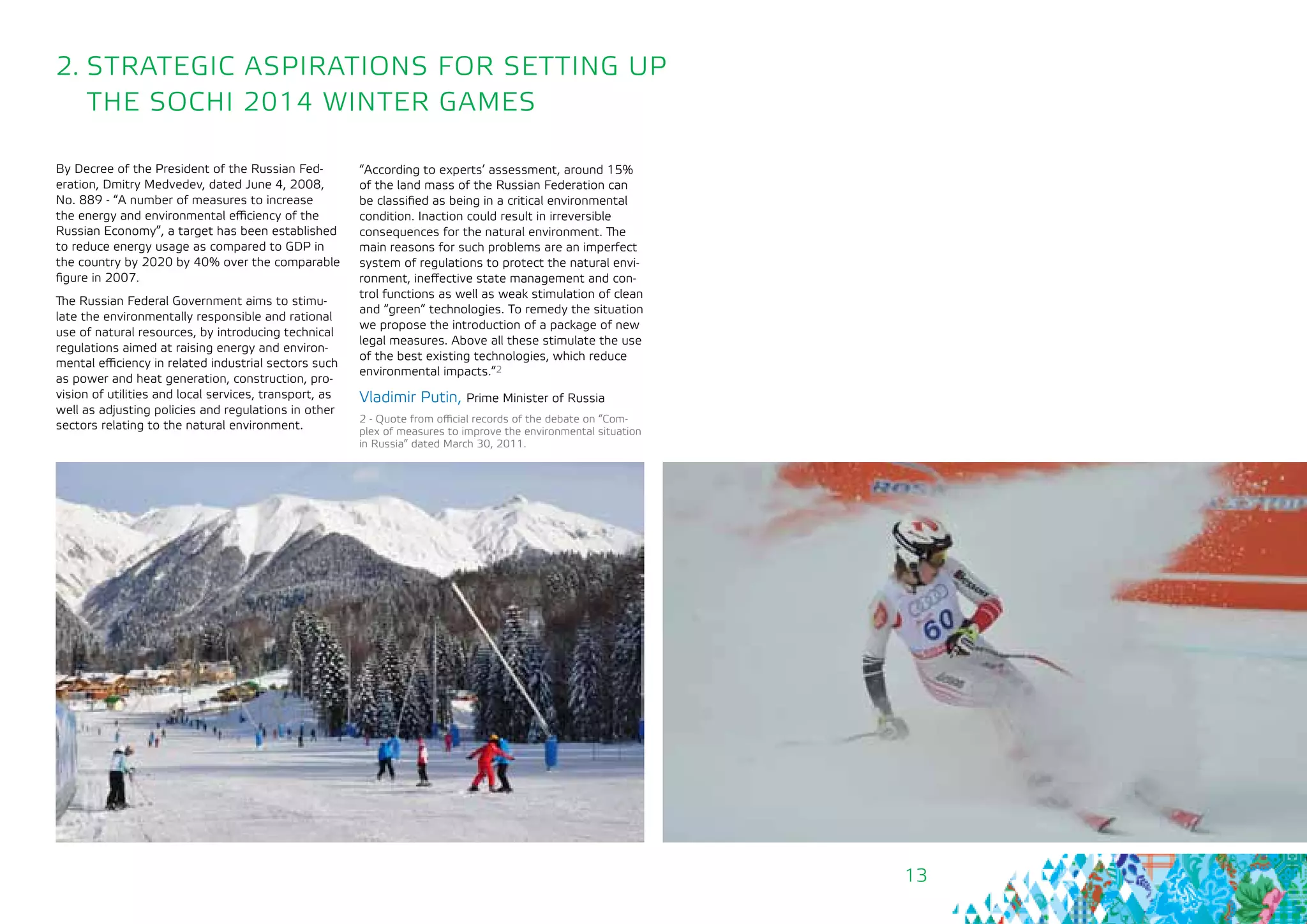 13
2. STRATEGIC ASPIRATIONS FOR SETTING UP
THE SOCHI 2014 WINTER GAMES
By Decree of the President of the Russian Fed-
eration, Dmitry Medvedev, dated June 4, 2008,
No. 889 - “A number of measures to increase
the energy and environmental efficiency of the
Russian Economy”, a target has been established
to reduce energy usage as compared to GDP in
the country by 2020 by 40% over the comparable
figure in 2007.
The Russian Federal Government aims to stimu-
late the environmentally responsible and rational
use of natural resources, by introducing technical
regulations aimed at raising energy and environ-
mental efficiency in related industrial sectors such
as power and heat generation, construction, pro-
vision of utilities and local services, transport, as
well as adjusting policies and regulations in other
sectors relating to the natural environment.
“According to experts’ assessment, around 15%
of the land mass of the Russian Federation can
be classified as being in a critical environmental
condition. Inaction could result in irreversible
consequences for the natural environment. The
main reasons for such problems are an imperfect
system of regulations to protect the natural envi-
ronment, ineffective state management and con-
trol functions as well as weak stimulation of clean
and “green” technologies. To remedy the situation
we propose the introduction of a package of new
legal measures. Above all these stimulate the use
of the best existing technologies, which reduce
environmental impacts.”2
Vladimir Putin, Prime Minister of Russia
2 - Quote from official records of the debate on “Com-
plex of measures to improve the environmental situation
in Russia” dated March 30, 2011.
 