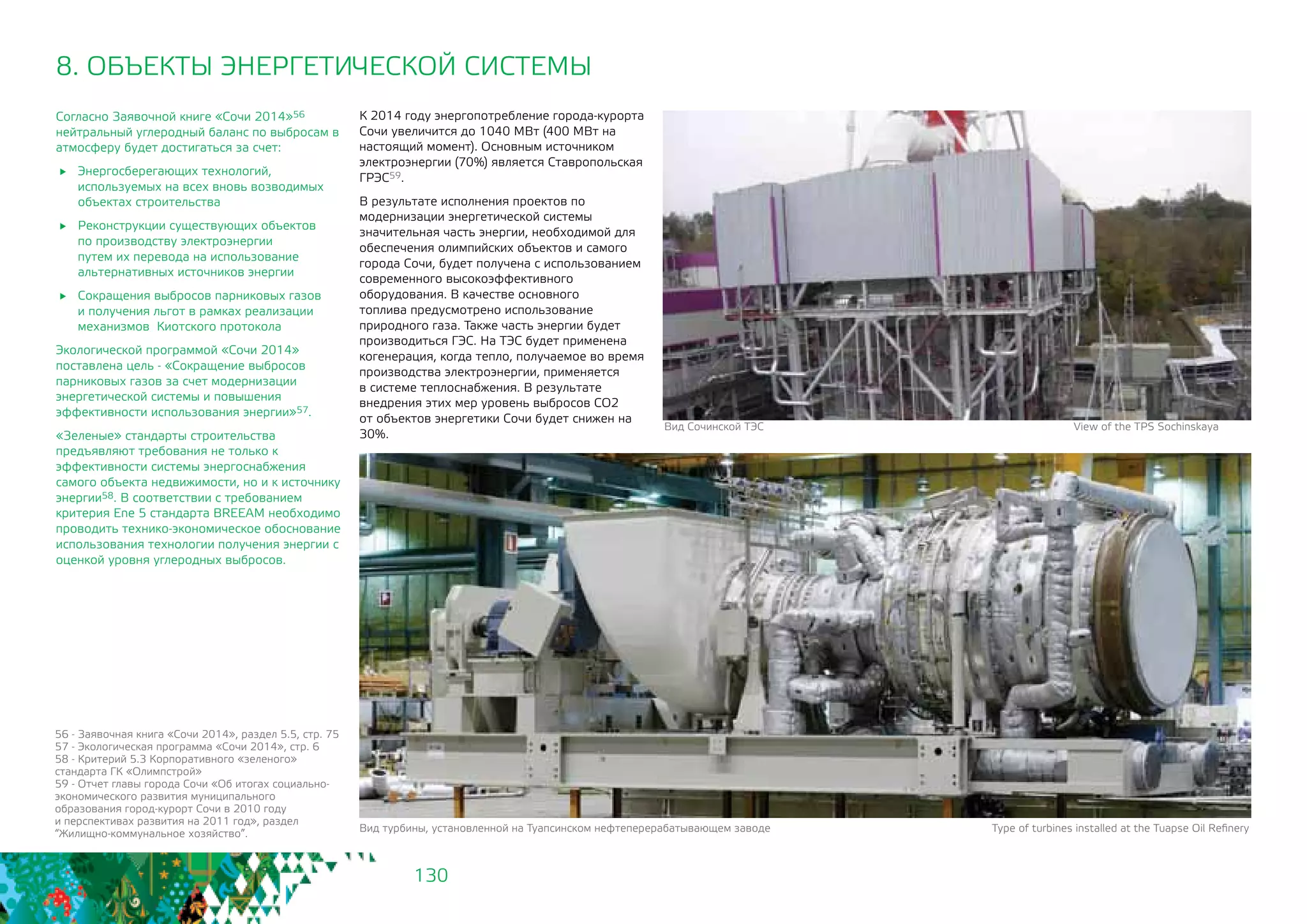 130
8. ОБЪЕКТЫ ЭНЕРГЕТИЧЕСКОЙ СИСТЕМЫ
Согласно Заявочной книге «Сочи 2014»56
нейтральный углеродный баланс по выбросам в
атмосферу будет достигаться за счет:
	 Энергосберегающих технологий,
используемых на всех вновь возводимых
объектах строительства
	 Реконструкции существующих объектов
по производству электроэнергии
путем их перевода на использование
альтернативных источников энергии
	 Сокращения выбросов парниковых газов
и получения льгот в рамках реализации
механизмов Киотского протокола
Экологической программой «Сочи 2014»
поставлена цель - «Сокращение выбросов
парниковых газов за счет модернизации
энергетической системы и повышения
эффективности использования энергии»57.
«Зеленые» стандарты строительства
предъявляют требования не только к
эффективности системы энергоснабжения
самого объекта недвижимости, но и к источнику
энергии58. В соответствии c требованием
критерия Ene 5 стандарта BREEAM необходимо
проводить технико-экономическое обоснование
использования технологии получения энергии с
оценкой уровня углеродных выбросов.
К 2014 году энергопотребление города-курорта
Сочи увеличится до 1040 МВт (400 МВт на
настоящий момент). Основным источником
электроэнергии (70%) является Ставропольская
ГРЭС59.
В результате исполнения проектов по
модернизации энергетической системы
значительная часть энергии, необходимой для
обеспечения олимпийских объектов и самого
города Сочи, будет получена с использованием
современного высокоэффективного
оборудования. В качестве основного
топлива предусмотрено использование
природного газа. Также часть энергии будет
производиться ГЭС. На ТЭС будет применена
когенерация, когда тепло, получаемое во время
производства электроэнергии, применяется
в системе теплоснабжения. В результате
внедрения этих мер уровень выбросов СО2
от объектов энергетики Сочи будет снижен на
30%.
Вид турбины, установленной на Туапсинском нефтеперерабатывающем заводе Type of turbines installed at the Tuapse Oil Refinery
Вид Сочинской ТЭС View of the TPS Sochinskaya
56 - Заявочная книга «Сочи 2014», раздел 5.5, стр. 75
57 - Экологическая программа «Сочи 2014», стр. 6
58 - Критерий 5.3 Корпоративного «зеленого»
стандарта ГК «Олимпстрой»
59 - Отчет главы города Сочи «Об итогах социально-
экономического развития муниципального
образования город-курорт Сочи в 2010 году 	
и перспективах развития на 2011 год», раздел
“Жилищно-коммунальное хозяйство”.
 