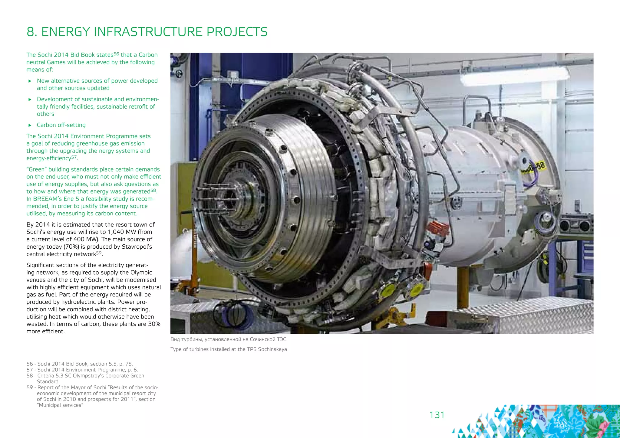 131
The Sochi 2014 Bid Book states56 that a Carbon
neutral Games will be achieved by the following
means of:
	 New alternative sources of power developed
and other sources updated
	 Development of sustainable and environmen-
tally friendly facilities, sustainable retrofit of
others
	 Carbon off-setting
The Sochi 2014 Environment Programme sets
a goal of reducing greenhouse gas emission
through the upgrading the nergy systems and
energy-efficiency57.
“Green” building standards place certain demands
on the end-user, who must not only make efficient
use of energy supplies, but also ask questions as
to how and where that energy was generated58.
In BREEAM’s Ene 5 a feasibility study is recom-
mended, in order to justify the energy source
utilised, by measuring its carbon content.
By 2014 it is estimated that the resort town of
Sochi’s energy use will rise to 1,040 MW (from
a current level of 400 MW). The main source of
energy today (70%) is produced by Stavropol’s
central electricity network59.
Significant sections of the electricity generat-
ing network, as required to supply the Olympic
venues and the city of Sochi, will be modernised
with highly efficient equipment which uses natural
gas as fuel. Part of the energy required will be
produced by hydroelectric plants. Power pro-
duction will be combined with district heating,
utilising heat which would otherwise have been
wasted. In terms of carbon, these plants are 30%
more efficient.
Вид турбины, установленной на Сочинской ТЭС
Type of turbines installed at the TPS Sochinskaya
8. ENERGY INFRASTRUCTURE PROJECTS
56 - Sochi 2014 Bid Book, section 5.5, p. 75.
57 - Sochi 2014 Environment Programme, p. 6.
58 - Criteria 5.3 SC Olympstroy’s Corporate Green
Standard
59 - Report of the Mayor of Sochi “Results of the socio-
economic development of the municipal resort city
of Sochi in 2010 and prospects for 2011”, section
“Municipal services“
 