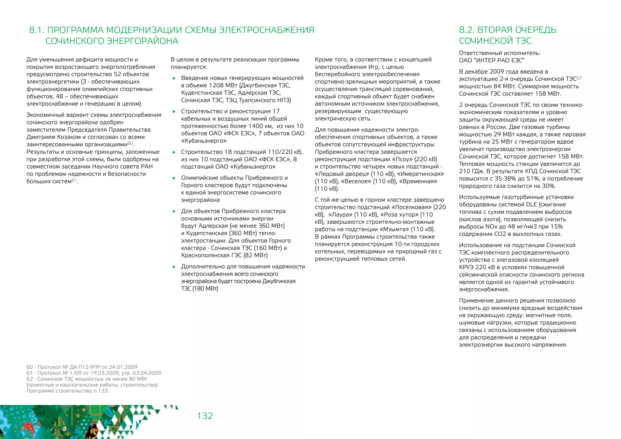 132
60 - Протокол № ДК-П12-9ПР от 24.01.2009
61 - Протокол № 1/09 от 19.03.2009, утв. 03.04.2009
62 - Сочинская ТЭС мощностью не менее 80 МВт
(проектные и изыскательские работы, строительство).
Программа строительства, п.133.
Для уменьшения дефицита мощности и
покрытия возрастающего энергопотребления
предусмотрено строительство 52 объектов
электроэнергетики (3 - обеспечивающих
функционирование олимпийских спортивных
объектов, 48 – обеспечивающих
электроснабжение и генерацию в целом).
Экономичный вариант схемы электроснабжения
сочинского энергорайона одобрен
заместителем Председателя Правительства
Дмитрием Козаком и согласован со всеми
заинтересованными организациями60.
Результаты и основные принципы, заложенные
при разработке этой схемы, были одобрены на
совместном заседании Научного совета РАН
по проблемам надежности и безопасности
больших систем61.
В целом в результате реализации программы
планируется:
	 Введение новых генерирующих мощностей
в объеме 1208 МВт (Джугбинская ТЭС,
Кудепстинская ТЭС, Адлерская ТЭС,
Сочинская ТЭС, ТЭЦ Туапсинского НПЗ)
	 Строительство и реконструкция 17
кабельных и воздушных линий общей
протяженностью более 1400 км, из них 10
объектов ОАО «ФСК ЕЭС», 7 объектов ОАО
«Кубаньэнерго»
	 Строительство 18 подстанций 110/220 кВ,
из них 10 подстанций ОАО «ФСК ЕЭС», 8
подстанций ОАО «Кубаньэнерго»
	 Олимпийские объекты Прибрежного и
Горного кластеров будут подключены
к единой энергосистеме сочинского
энергорайона
	 Для объектов Прибрежного кластера
основными источниками энергии
будут Адлерская (не менее 360 МВт)
и Кудепстинская (360 МВт) тепло-
электростанции. Для объектов Горного
кластера - Сочинская ТЭС (160 МВт) и
Краснополянская ГЭС (82 МВт)
	 Дополнительно для повышения надежности
электроснабжения всего сочинского
энергорайона будет построена Джубгинская
ТЭС (180 МВт)
8.1. ПРОГРАММА МОДЕРНИЗАЦИИ СХЕМЫ ЭЛЕКТРОСНАБЖЕНИЯ
	 СОЧИНСКОГО ЭНЕРГОРАЙОНА
8.2. ВТОРАЯ ОЧЕРЕДЬ
СОЧИНСКОЙ ТЭС
Ответственный исполнитель: 		
ОАО “ИНТЕР РАО ЕЭС”
В декабре 2009 года введена в
эксплуатацию 2-я очередь Сочинской ТЭС62
мощностью 84 МВт. Суммарная мощность
Сочинской ТЭС составляет 158 МВт.
2 очередь Сочинской ТЭС по своим технико-
экономическим показателям и уровню
защиты окружающей среды не имеет
равных в России. Две газовые турбины
мощностью 29 МВт каждая, а также паровая
турбина на 25 МВт с генератором вдвое
увеличат производство электроэнергии
Сочинской ТЭС, которое достигнет 158 МВт.
Тепловая мощность станции увеличится до
210 ГДж. В результате КПД Сочинской ТЭС
повысится с 35-38% до 51%, а потребление
природного газа снизится на 30%.
Используемые газотурбинные установки
оборудованы системой DLE (сжигание
топлива с сухим подавлением выбросов
окислов азота), позволяющей снизить
выбросы NOx до 48 мг/нм3 при 15%
содержании СO2 в выхлопных газах.
Использование на подстанции Сочинской
ТЭС комплектного распределительного
устройства с элегазовой изоляцией
КРУЭ 220 кВ в условиях повышенной
сейсмической опасности сочинского региона
является одной из гарантий устойчивого
энергоснабжения.
Применение данного решения позволило
снизить до минимума вредные воздействия
на окружающую среду: магнитные поля,
шумовые нагрузки, которые традиционно
связаны с использованием оборудования
для распределения и передачи
электроэнергии высокого напряжения.
Кроме того, в соответствии с концепцией
электроснабжения Игр, с целью
бесперебойного электрообеспечения
спортивно-зрелищных мероприятий, а также
осуществления трансляций соревнований,
каждый спортивный объект будет снабжен
автономным источником электроснабжения,
резервирующим существующую
электрическую сеть.
Для повышения надежности электро-
обеспечения спортивных объектов, а также
объектов сопутствующей инфраструктуры
Прибрежного кластера завершается
реконструкция подстанции «Псоу» (220 кВ)
и строительство четырех новых подстанций -
«Ледовый дворец» (110 кВ), «Имеретинская»
(110 кВ), «Веселое» (110 кВ), «Временная»
(110 кВ).
С той же целью в горном кластере завершено
строительство подстанций «Поселковая» (220
кВ), «Лаура» (110 кВ), «Роза хутор» (110
кВ), завершаются строительно-монтажные
работы на подстанции «Мзымта» (110 кВ).
В рамках Программы строительства также
планируется реконструкция 10-ти городских
котельных, переводимых на природный газ с
реконструкцией тепловых сетей.
 