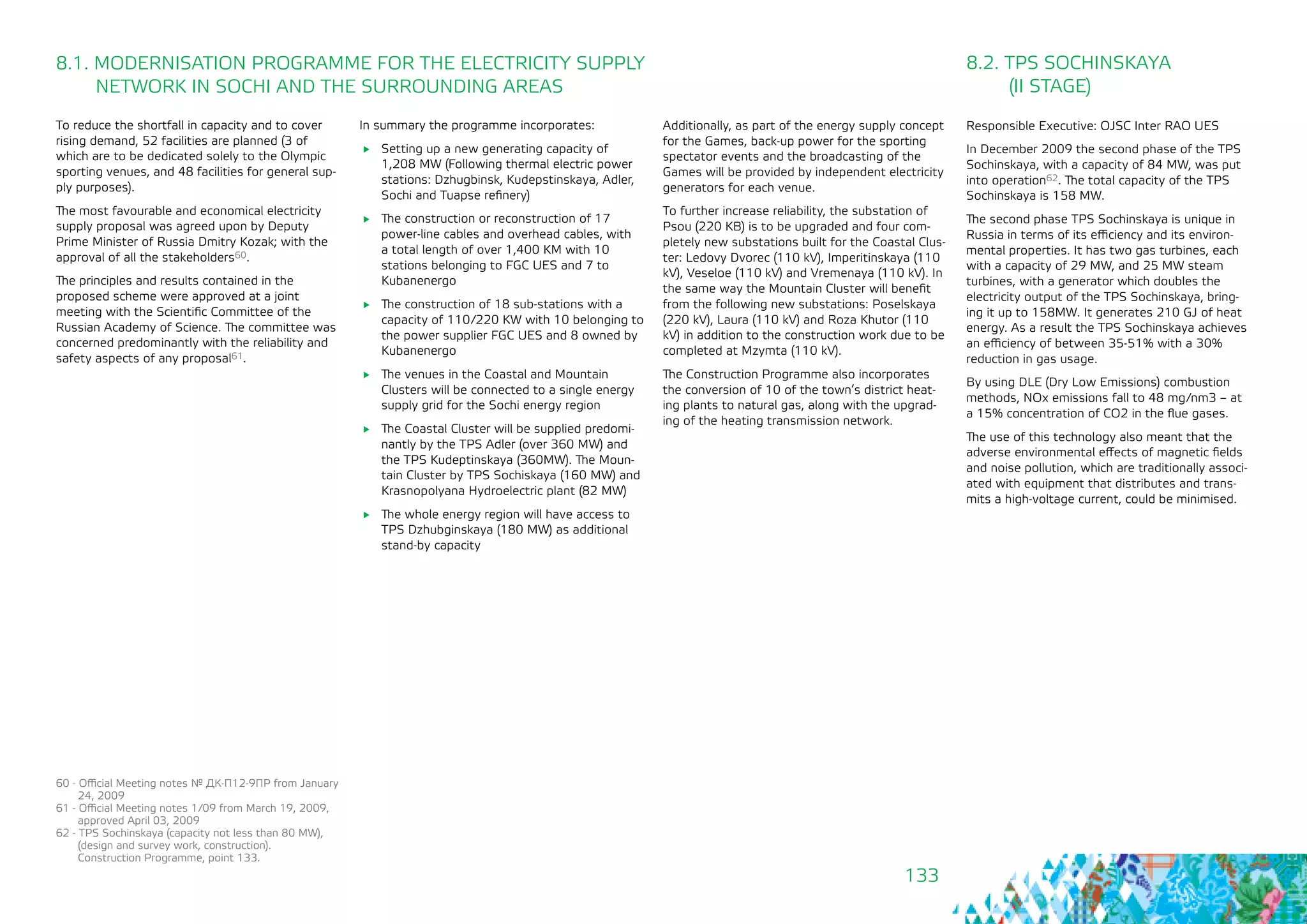 133
8.1. MODERNISATION PROGRAMME FOR THE ELECTRICITY SUPPLY
NETWORK IN SOCHI AND THE SURROUNDING AREAS
To reduce the shortfall in capacity and to cover
rising demand, 52 facilities are planned (3 of
which are to be dedicated solely to the Olympic
sporting venues, and 48 facilities for general sup-
ply purposes).
The most favourable and economical electricity
supply proposal was agreed upon by Deputy
Prime Minister of Russia Dmitry Kozak; with the
approval of all the stakeholders60.
The principles and results contained in the
proposed scheme were approved at a joint
meeting with the Scientific Committee of the
Russian Academy of Science. The committee was
concerned predominantly with the reliability and
safety aspects of any proposal61.
In summary the programme incorporates:
	 Setting up a new generating capacity of
1,208 MW (Following thermal electric power
stations: Dzhugbinsk, Kudepstinskaya, Adler,
Sochi and Tuapse refinery)
	 The construction or reconstruction of 17
power-line cables and overhead cables, with
a total length of over 1,400 KM with 10
stations belonging to FGC UES and 7 to
Kubanenergo
	 The construction of 18 sub-stations with a
capacity of 110/220 KW with 10 belonging to
the power supplier FGC UES and 8 owned by
Kubanenergo
	 The venues in the Coastal and Mountain
Clusters will be connected to a single energy
supply grid for the Sochi energy region
	 The Coastal Cluster will be supplied predomi-
nantly by the TPS Adler (over 360 MW) and
the TPS Kudeptinskaya (360MW). The Moun-
tain Cluster by TPS Sochiskaya (160 MW) and
Krasnopolyana Hydroelectric plant (82 MW)
	 The whole energy region will have access to
TPS Dzhubginskaya (180 MW) as additional
stand-by capacity
60 - Official Meeting notes № ДК-П12-9ПР from January
24, 2009
61 - Official Meeting notes 1/09 from March 19, 2009,
approved April 03, 2009
62 - TPS Sochinskaya (capacity not less than 80 MW), 	
(design and survey work, construction). 		
Construction Programme, point 133.
8.2. TPS SOCHINSKAYA 			
(II STAGE)
Responsible Executive: OJSC Inter RAO UES
In December 2009 the second phase of the TPS
Sochinskaya, with a capacity of 84 MW, was put
into operation62. The total capacity of the TPS
Sochinskaya is 158 MW.
The second phase TPS Sochinskaya is unique in
Russia in terms of its efficiency and its environ-
mental properties. It has two gas turbines, each
with a capacity of 29 MW, and 25 MW steam
turbines, with a generator which doubles the
electricity output of the TPS Sochinskaya, bring-
ing it up to 158MW. It generates 210 GJ of heat
energy. As a result the TPS Sochinskaya achieves
an efficiency of between 35-51% with a 30%
reduction in gas usage.
By using DLE (Dry Low Emissions) combustion
methods, NOx emissions fall to 48 mg/nm3 – at
a 15% concentration of CO2 in the flue gases.
The use of this technology also meant that the
adverse environmental effects of magnetic fields
and noise pollution, which are traditionally associ-
ated with equipment that distributes and trans-
mits a high-voltage current, could be minimised.
Additionally, as part of the energy supply concept
for the Games, back-up power for the sporting
spectator events and the broadcasting of the
Games will be provided by independent electricity
generators for each venue.
To further increase reliability, the substation of
Psou (220 KB) is to be upgraded and four com-
pletely new substations built for the Coastal Clus-
ter: Ledovy Dvorec (110 kV), Imperitinskaya (110
kV), Veseloe (110 kV) and Vremenaya (110 kV). In
the same way the Mountain Cluster will benefit
from the following new substations: Poselskaya
(220 kV), Laura (110 kV) and Roza Khutor (110
kV) in addition to the construction work due to be
completed at Mzymta (110 kV).
The Construction Programme also incorporates
the conversion of 10 of the town’s district heat-
ing plants to natural gas, along with the upgrad-
ing of the heating transmission network.
 