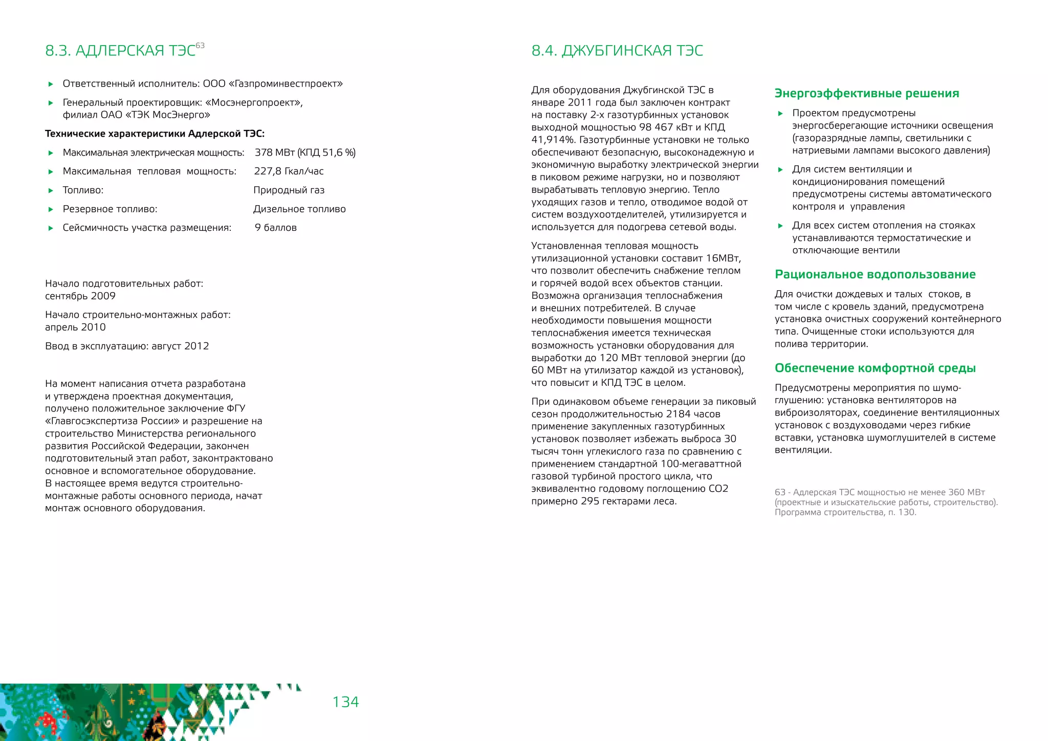 134
8.3. АДЛЕРСКАЯ ТЭС
63
	 Ответственный исполнитель: ООО «Газпроминвестпроект»
	 Генеральный проектировщик: «Мосэнергопроект», 		
филиал ОАО «ТЭК МосЭнерго»
Технические характеристики Адлерской ТЭС:
	 Максимальная электрическая мощность: 378 МВт (КПД 51,6 %)
	 Максимальная тепловая мощность: 227,8 Гкал/час
	 Топливо:			 Природный газ
	 Резервное топливо: 		 Дизельное топливо
	 Сейсмичность участка размещения: 9 баллов
Начало подготовительных работ: 		
сентябрь 2009
Начало строительно-монтажных работ: 	
апрель 2010
Ввод в эксплуатацию: август 2012
На момент написания отчета разработана
и утверждена проектная документация,
получено положительное заключение ФГУ
«Главгосэкспертиза России» и разрешение на
строительство Министерства регионального
развития Российской Федерации, закончен
подготовительный этап работ, законтрактовано
основное и вспомогательное оборудование.
В настоящее время ведутся строительно-
монтажные работы основного периода, начат
монтаж основного оборудования.
8.4. ДЖУБГИНСКАЯ ТЭС
Для оборудования Джубгинской ТЭС в
январе 2011 года был заключен контракт
на поставку 2-х газотурбинных установок
выходной мощностью 98 467 кВт и КПД
41,914%. Газотурбинные установки не только
обеспечивают безопасную, высоконадежную и
экономичную выработку электрической энергии
в пиковом режиме нагрузки, но и позволяют
вырабатывать тепловую энергию. Тепло
уходящих газов и тепло, отводимое водой от
систем воздухоотделителей, утилизируется и
используется для подогрева сетевой воды.
Установленная тепловая мощность
утилизационной установки составит 16МВт,
что позволит обеспечить снабжение теплом
и горячей водой всех объектов станции.
Возможна организация теплоснабжения
и внешних потребителей. В случае
необходимости повышения мощности
теплоснабжения имеется техническая
возможность установки оборудования для
выработки до 120 МВт тепловой энергии (до
60 МВт на утилизатор каждой из установок),
что повысит и КПД ТЭС в целом.
При одинаковом объеме генерации за пиковый
сезон продолжительностью 2184 часов
применение закупленных газотурбинных
установок позволяет избежать выброса 30
тысяч тонн углекислого газа по сравнению с
применением стандартной 100-мегаваттной
газовой турбиной простого цикла, что
эквивалентно годовому поглощению СО2
примерно 295 гектарами леса.
63 - Адлерская ТЭС мощностью не менее 360 МВт
(проектные и изыскательские работы, строительство).
Программа строительства, п. 130.
Энергоэффективные решения
	 Проектом предусмотрены
энергосберегающие источники освещения
(газоразрядные лампы, светильники с
натриевыми лампами высокого давления)
	 Для систем вентиляции и
кондиционирования помещений
предусмотрены системы автоматического
контроля и управления
	 Для всех систем отопления на стояках
устанавливаются термостатические и
отключающие вентили
Рациональное водопользование
Для очистки дождевых и талых стоков, в
том числе с кровель зданий, предусмотрена
установка очистных сооружений контейнерного
типа. Очищенные стоки используются для
полива территории.
Обеспечение комфортной среды 	
Предусмотрены мероприятия по шумо-
глушению: установка вентиляторов на
виброизоляторах, соединение вентиляционных
установок с воздуховодами через гибкие
вставки, установка шумоглушителей в системе
вентиляции.
 