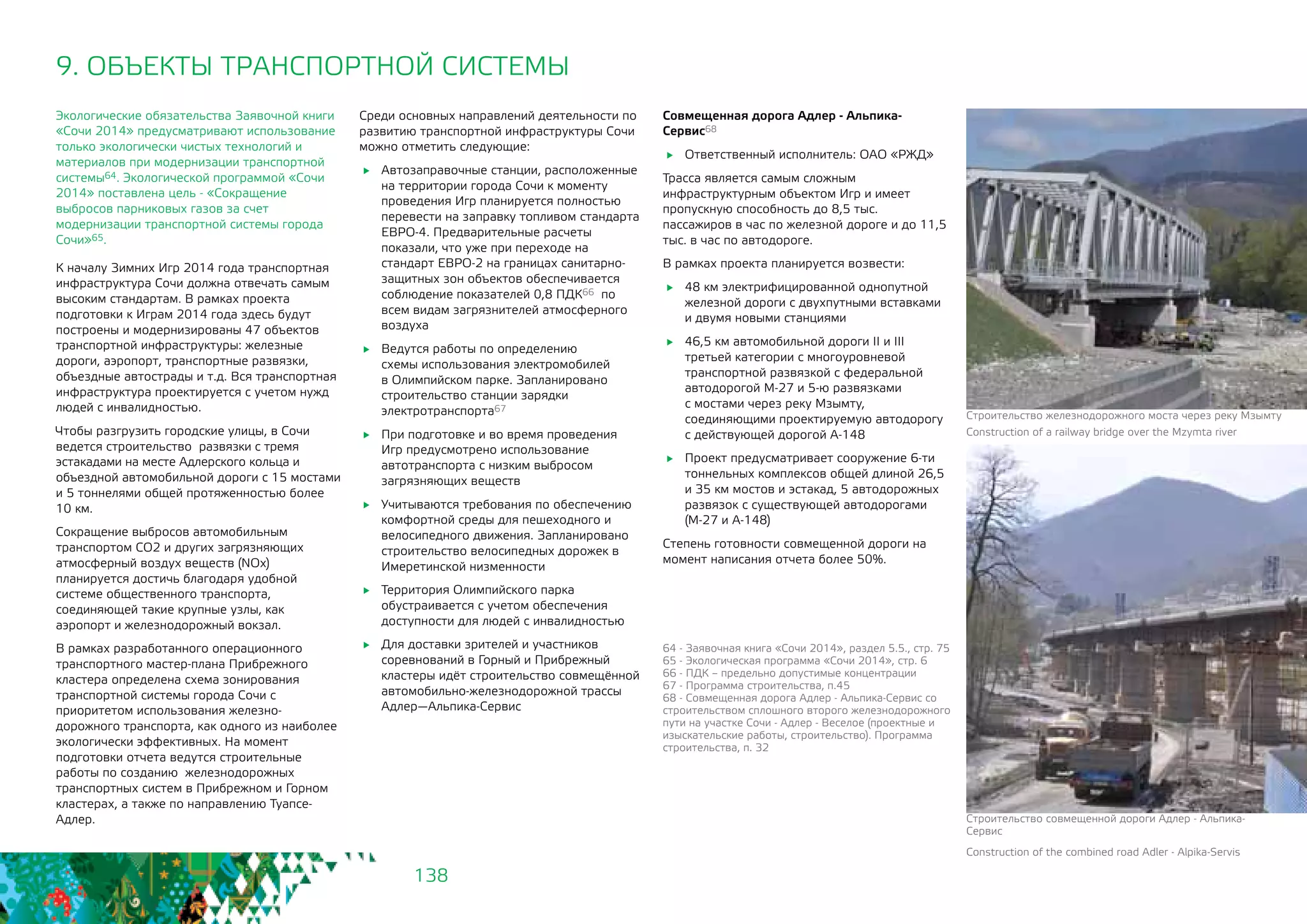138
9. ОБЪЕКТЫ ТРАНСПОРТНОЙ СИСТЕМЫ
Экологические обязательства Заявочной книги
«Сочи 2014» предусматривают использование
только экологически чистых технологий и
материалов при модернизации транспортной
системы64. Экологической программой «Сочи
2014» поставлена цель - «Сокращение
выбросов парниковых газов за счет
модернизации транспортной системы города
Сочи»65.
К началу Зимних Игр 2014 года транспортная
инфраструктура Сочи должна отвечать самым
высоким стандартам. В рамках проекта
подготовки к Играм 2014 года здесь будут
построены и модернизированы 47 объектов
транспортной инфраструктуры: железные
дороги, аэропорт, транспортные развязки,
объездные автострады и т.д. Вся транспортная
инфраструктура проектируется с учетом нужд
людей с инвалидностью.
Чтобы разгрузить городские улицы, в Сочи
ведется строительство развязки с тремя
эстакадами на месте Адлерского кольца и
объездной автомобильной дороги с 15 мостами
и 5 тоннелями общей протяженностью более
10 км.
Сокращение выбросов автомобильным
транспортом СО2 и других загрязняющих
атмосферный воздух веществ (NOx)
планируется достичь благодаря удобной
системе общественного транспорта,
соединяющей такие крупные узлы, как
аэропорт и железнодорожный вокзал.
В рамках разработанного операционного
транспортного мастер-плана Прибрежного
кластера определена схема зонирования
транспортной системы города Сочи с
приоритетом использования железно-
дорожного транспорта, как одного из наиболее
экологически эффективных. На момент
подготовки отчета ведутся строительные
работы по созданию железнодорожных
транспортных систем в Прибрежном и Горном
кластерах, а также по направлению Туапсе-
Адлер.
Среди основных направлений деятельности по
развитию транспортной инфраструктуры Сочи
можно отметить следующие:
	 Автозаправочные станции, расположенные
на территории города Сочи к моменту
проведения Игр планируется полностью
перевести на заправку топливом стандарта
ЕВРО-4. Предварительные расчеты
показали, что уже при переходе на
стандарт ЕВРО-2 на границах санитарно-
защитных зон объектов обеспечивается
соблюдение показателей 0,8 ПДК66 по
всем видам загрязнителей атмосферного
воздуха
	 Ведутся работы по определению
схемы использования электромобилей
в Олимпийском парке. Запланировано
строительство станции зарядки
электротранспорта67
	 При подготовке и во время проведения
Игр предусмотрено использование
автотранспорта с низким выбросом
загрязняющих веществ
	 Учитываются требования по обеспечению
комфортной среды для пешеходного и
велосипедного движения. Запланировано
строительство велосипедных дорожек в
Имеретинской низменности
	 Территория Олимпийского парка
обустраивается с учетом обеспечения
доступности для людей с инвалидностью
	 Для доставки зрителей и участников
соревнований в Горный и Прибрежный
кластеры идёт строительство совмещённой
автомобильно-железнодорожной трассы
Адлер—Альпика-Сервис
64 - Заявочная книга «Сочи 2014», раздел 5.5., стр. 75
65 - Экологическая программа «Сочи 2014», стр. 6
66 - ПДК – предельно допустимые концентрации
67 - Программа строительства, п.45
68 - Совмещенная дорога Адлер - Альпика-Сервис со
строительством сплошного второго железнодорожного
пути на участке Сочи - Адлер - Веселое (проектные и
изыскательские работы, строительство). Программа
строительства, п. 32
Совмещенная дорога Адлер - Альпика-
Сервис68
	 Ответственный исполнитель: ОАО «РЖД»
Трасса является самым сложным
инфраструктурным объектом Игр и имеет
пропускную способность до 8,5 тыс.
пассажиров в час по железной дороге и до 11,5
тыс. в час по автодороге.
В рамках проекта планируется возвести:
	 48 км электрифицированной однопутной
железной дороги с двухпутными вставками
и двумя новыми станциями
	 46,5 км автомобильной дороги II и III
третьей категории с многоуровневой
транспортной развязкой с федеральной
автодорогой М-27 и 5-ю развязками
с мостами через реку Мзымту,
соединяющими проектируемую автодорогу
с действующей дорогой А-148
	 Проект предусматривает сооружение 6-ти
тоннельных комплексов общей длиной 26,5
и 35 км мостов и эстакад, 5 автодорожных
развязок с существующей автодорогами
(М-27 и А-148)
Степень готовности совмещенной дороги на
момент написания отчета более 50%.
Строительство железнодорожного моста через реку Мзымту
Construction of a railway bridge over the Mzymta river
Строительство совмещенной дороги Адлер - Альпика-
Сервис
Construction of the combined road Adler - Alpika-Servis
 
