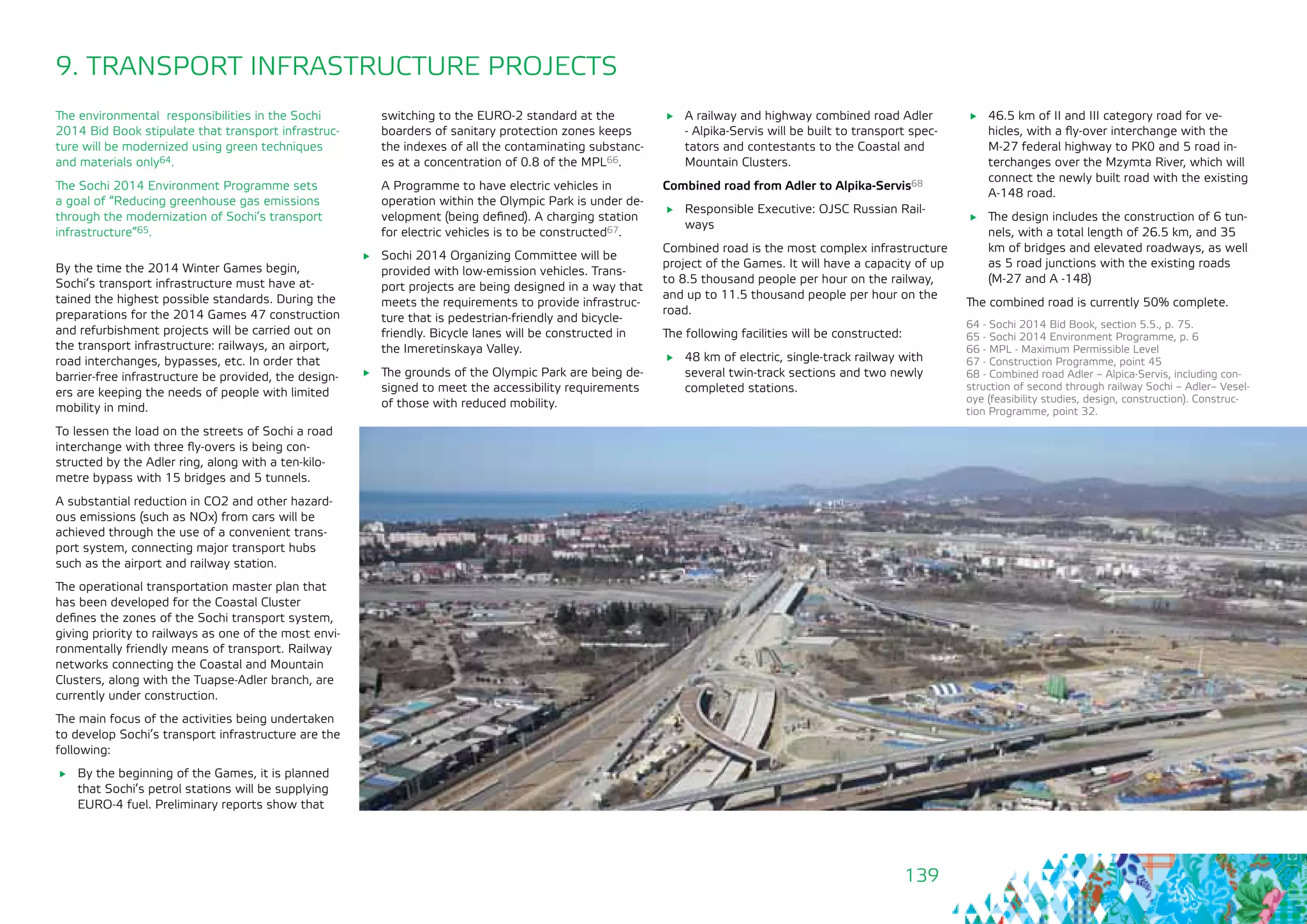 139
9. TRANSPORT INFRASTRUCTURE PROJECTS
The environmental responsibilities in the Sochi
2014 Bid Book stipulate that transport infrastruc-
ture will be modernized using green techniques
and materials only64.
The Sochi 2014 Environment Programme sets
a goal of “Reducing greenhouse gas emissions
through the modernization of Sochi’s transport
infrastructure”65.
By the time the 2014 Winter Games begin,
Sochi’s transport infrastructure must have at-
tained the highest possible standards. During the
preparations for the 2014 Games 47 construction
and refurbishment projects will be carried out on
the transport infrastructure: railways, an airport,
road interchanges, bypasses, etc. In order that
barrier-free infrastructure be provided, the design-
ers are keeping the needs of people with limited
mobility in mind.
To lessen the load on the streets of Sochi a road
interchange with three fly-overs is being con-
structed by the Adler ring, along with a ten-kilo-
metre bypass with 15 bridges and 5 tunnels.
A substantial reduction in СО2 and other hazard-
ous emissions (such as NOx) from cars will be
achieved through the use of a convenient trans-
port system, connecting major transport hubs
such as the airport and railway station.
The operational transportation master plan that
has been developed for the Coastal Cluster
defines the zones of the Sochi transport system,
giving priority to railways as one of the most envi-
ronmentally friendly means of transport. Railway
networks connecting the Coastal and Mountain
Clusters, along with the Tuapse-Adler branch, are
currently under construction.
The main focus of the activities being undertaken
to develop Sochi’s transport infrastructure are the
following:
	 By the beginning of the Games, it is planned
that Sochi’s petrol stations will be supplying
EURO-4 fuel. Preliminary reports show that
switching to the EURO-2 standard at the
boarders of sanitary protection zones keeps
the indexes of all the contaminating substanc-
es at a concentration of 0.8 of the MPL66.
A Programme to have electric vehicles in
operation within the Olympic Park is under de-
velopment (being defined). A charging station
for electric vehicles is to be constructed67.
	 Sochi 2014 Organizing Committee will be
provided with low-emission vehicles. Trans-
port projects are being designed in a way that
meets the requirements to provide infrastruc-
ture that is pedestrian-friendly and bicycle-
friendly. Bicycle lanes will be constructed in
the Imeretinskaya Valley.
	 The grounds of the Olympic Park are being de-
signed to meet the accessibility requirements
of those with reduced mobility.
64 - Sochi 2014 Bid Book, section 5.5., p. 75.
65 - Sochi 2014 Environment Programme, p. 6
66 - MPL - Maximum Permissible Level
67 - Construction Programme, point 45
68 - Combined road Adler – Alpica-Servis, including con-
struction of second through railway Sochi – Adler– Vesel-
oye (feasibility studies, design, construction). Construc-
tion Programme, point 32.
	 A railway and highway combined road Adler
- Alpika-Servis will be built to transport spec-
tators and contestants to the Coastal and
Mountain Clusters.
Combined road from Adler to Alpika-Servis68
	 Responsible Executive: OJSC Russian Rail-
ways
Combined road is the most complex infrastructure
project of the Games. It will have a capacity of up
to 8.5 thousand people per hour on the railway,
and up to 11.5 thousand people per hour on the
road.
The following facilities will be constructed:
	 48 km of electric, single-track railway with
several twin-track sections and two newly
completed stations.
	 46.5 km of II and III category road for ve-
hicles, with a fly-over interchange with the
М-27 federal highway to PK0 and 5 road in-
terchanges over the Mzymta River, which will
connect the newly built road with the existing
А-148 road.
	 The design includes the construction of 6 tun-
nels, with a total length of 26.5 km, and 35
km of bridges and elevated roadways, as well
as 5 road junctions with the existing roads
(M-27 and A -148)
The combined road is currently 50% complete.
 