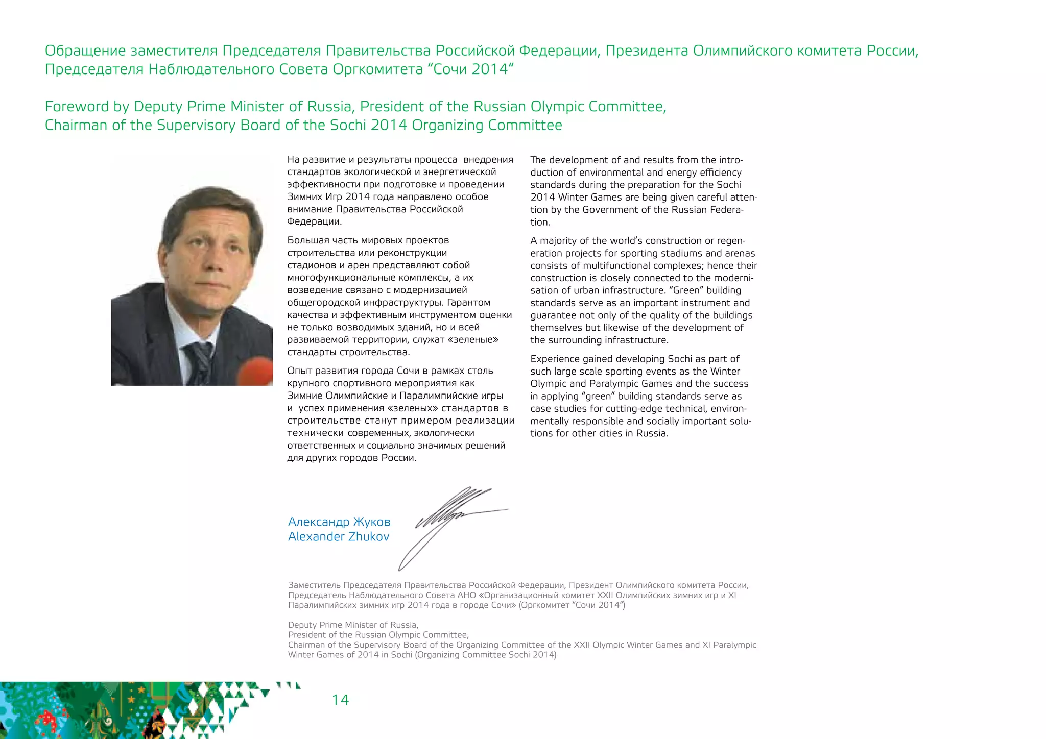 14
Александр Жуков
Alexander Zhukov
Заместитель Председателя Правительства Российской Федерации, Президент Олимпийского комитета России,
Председатель Наблюдательного Совета АНО «Организационный комитет XXII Олимпийских зимних игр и XI
Паралимпийских зимних игр 2014 года в городе Сочи» (Оргкомитет “Сочи 2014“)
Deputy Prime Minister of Russia,
President of the Russian Olympic Committee,
Chairman of the Supervisory Board of the Organizing Committee of the XXII Olympic Winter Games and XI Paralympic
Winter Games of 2014 in Sochi (Organizing Committee Sochi 2014)
На развитие и результаты процесса внедрения
стандартов экологической и энергетической
эффективности при подготовке и проведении
Зимних Игр 2014 года направлено особое
внимание Правительства Российской
Федерации.
Большая часть мировых проектов
строительства или реконструкции
стадионов и арен представляют собой
многофункциональные комплексы, а их
возведение связано с модернизацией
общегородской инфраструктуры. Гарантом
качества и эффективным инструментом оценки
не только возводимых зданий, но и всей
развиваемой территории, служат «зеленые»
стандарты строительства.
Опыт развития города Сочи в рамках столь
крупного спортивного мероприятия как
Зимние Олимпийские и Паралимпийские игры
и успех применения «зеленых» стандартов в
строительстве станут примером реализации
технически современных, экологически
ответственных и социально значимых решений
для других городов России.
Обращение заместителя Председателя Правительства Российской Федерации, Президента Олимпийского комитета России,
Председателя Наблюдательного Совета Оргкомитета “Сочи 2014“
Foreword by Deputy Prime Minister of Russia, President of the Russian Olympic Committee,
Chairman of the Supervisory Board of the Sochi 2014 Organizing Committee
The development of and results from the intro-
duction of environmental and energy efficiency
standards during the preparation for the Sochi
2014 Winter Games are being given careful atten-
tion by the Government of the Russian Federa-
tion.
A majority of the world’s construction or regen-
eration projects for sporting stadiums and arenas
consists of multifunctional complexes; hence their
construction is closely connected to the moderni-
sation of urban infrastructure. “Green” building
standards serve as an important instrument and
guarantee not only of the quality of the buildings
themselves but likewise of the development of
the surrounding infrastructure.
Experience gained developing Sochi as part of
such large scale sporting events as the Winter
Olympic and Paralympic Games and the success
in applying “green” building standards serve as
case studies for cutting-edge technical, environ-
mentally responsible and socially important solu-
tions for other cities in Russia.
 