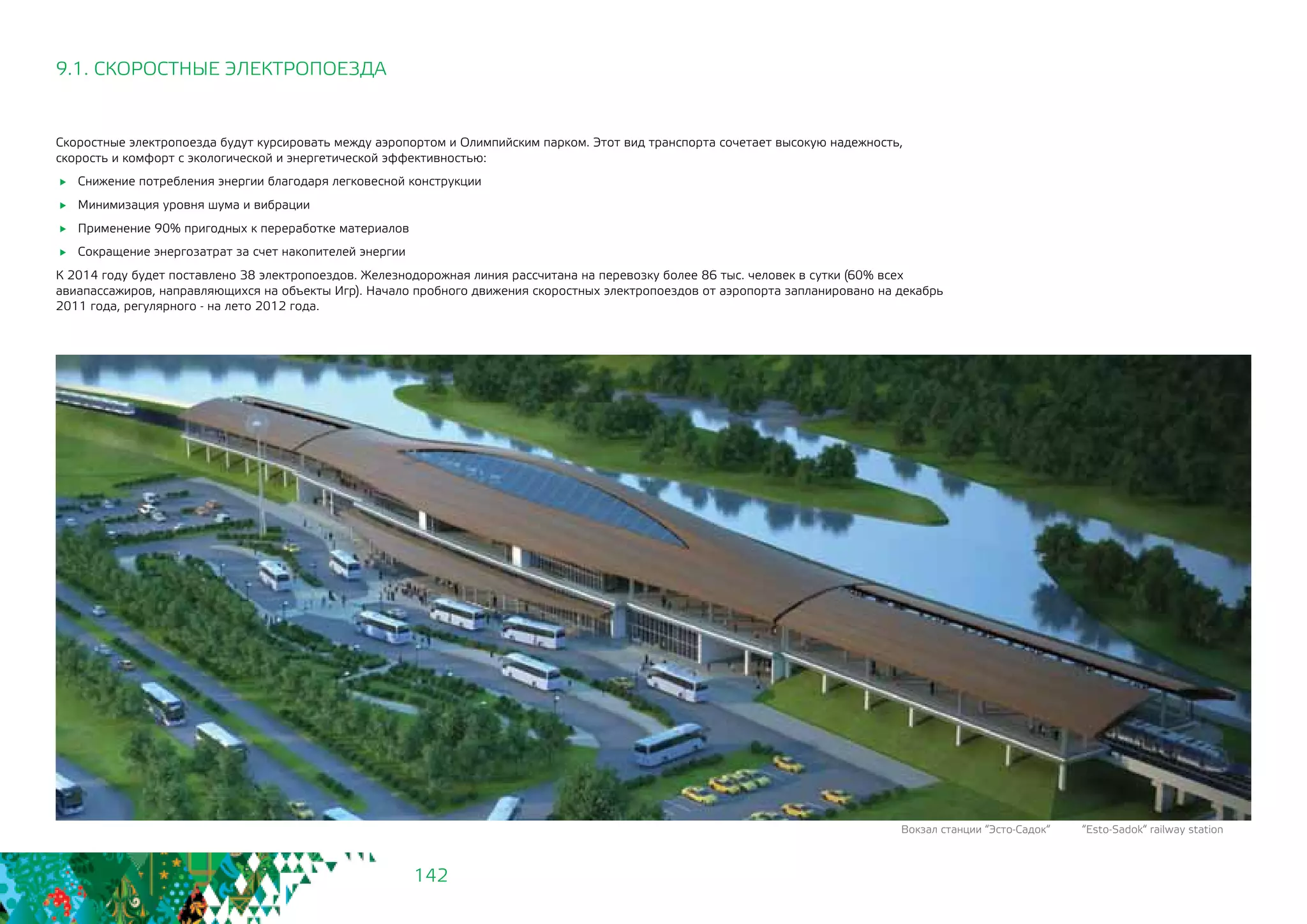 142
Скоростные электропоезда будут курсировать между аэропортом и Олимпийским парком. Этот вид транспорта сочетает высокую надежность,
скорость и комфорт с экологической и энергетической эффективностью:
	 Снижение потребления энергии благодаря легковесной конструкции
	 Минимизация уровня шума и вибрации
	 Применение 90% пригодных к переработке материалов
	 Сокращение энергозатрат за счет накопителей энергии
К 2014 году будет поставлено 38 электропоездов. Железнодорожная линия рассчитана на перевозку более 86 тыс. человек в сутки (60% всех
авиапассажиров, направляющихся на объекты Игр). Начало пробного движения скоростных электропоездов от аэропорта запланировано на декабрь
2011 года, регулярного - на лето 2012 года.
9.1. СКОРОСТНЫЕ ЭЛЕКТРОПОЕЗДА
Вокзал станции “Эсто-Садок“ “Esto-Sadok“ railway station
 