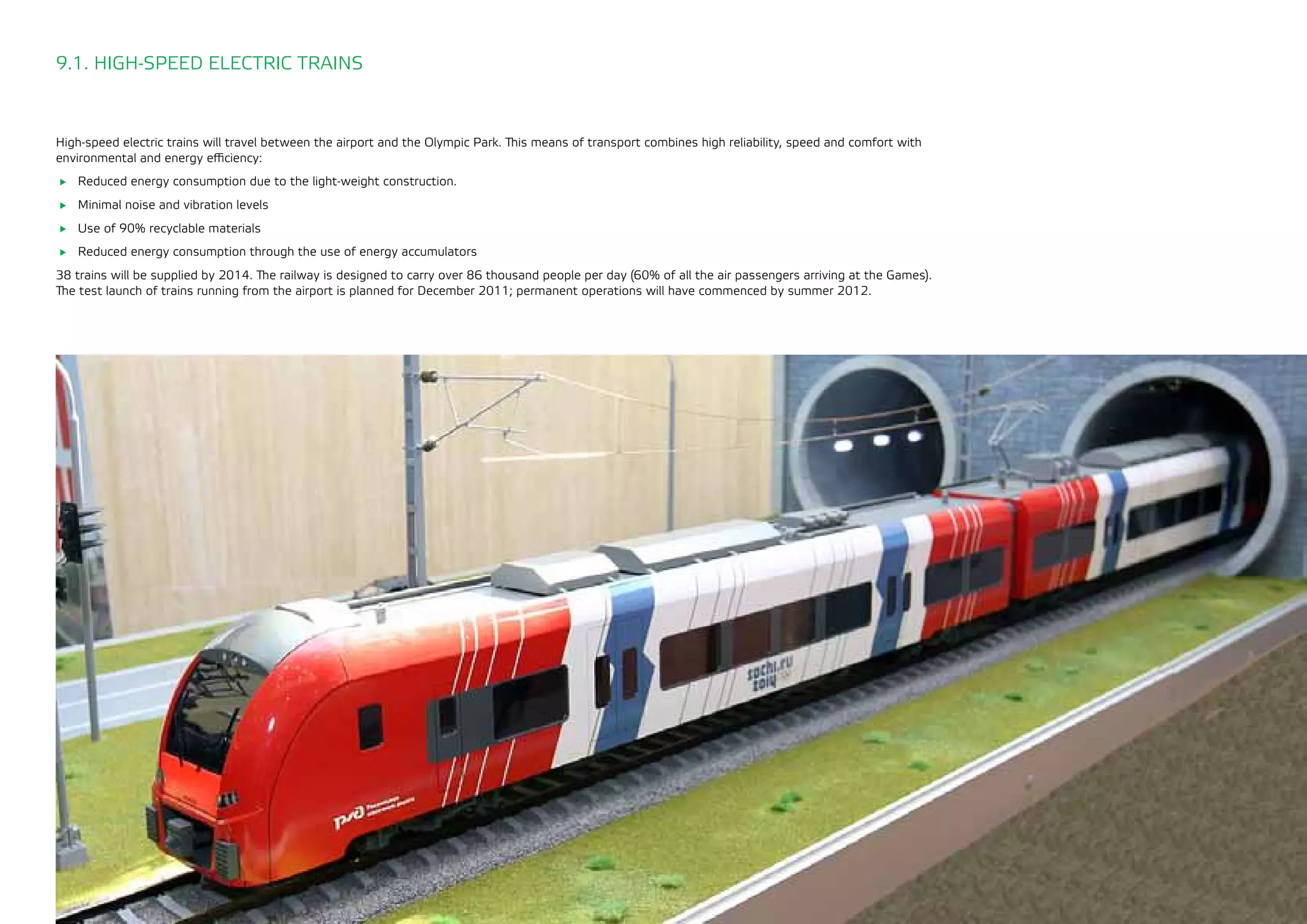143
High-speed electric trains will travel between the airport and the Olympic Park. This means of transport combines high reliability, speed and comfort with
environmental and energy efficiency:
	 Reduced energy consumption due to the light-weight construction.
	 Minimal noise and vibration levels
	 Use of 90% recyclable materials
	 Reduced energy consumption through the use of energy accumulators
38 trains will be supplied by 2014. The railway is designed to carry over 86 thousand people per day (60% of all the air passengers arriving at the Games).
The test launch of trains running from the airport is planned for December 2011; permanent operations will have commenced by summer 2012.
9.1. HIGH-SPEED ELECTRIC TRAINS
 