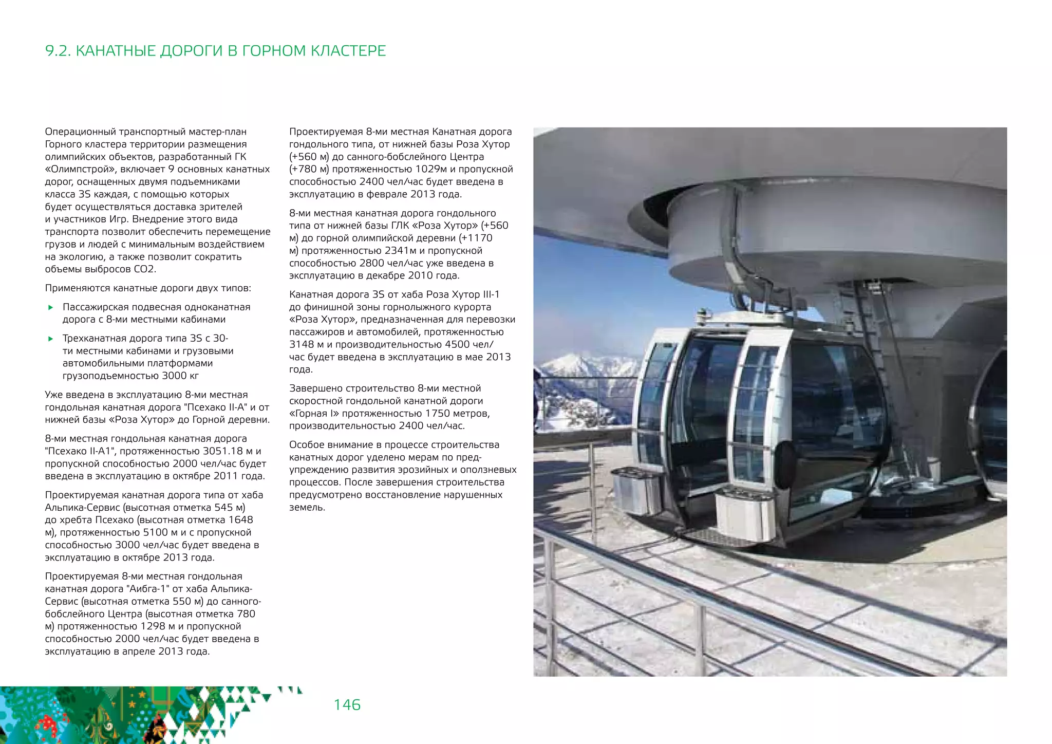 146
9.2. КАНАТНЫЕ ДОРОГИ В ГОРНОМ КЛАСТЕРЕ
Операционный транспортный мастер-план
Горного кластера территории размещения
олимпийских объектов, разработанный ГК
«Олимпстрой», включает 9 основных канатных
дорог, оснащенных двумя подъемниками
класса 3S каждая, с помощью которых
будет осуществляться доставка зрителей
и участников Игр. Внедрение этого вида
транспорта позволит обеспечить перемещение
грузов и людей с минимальным воздействием
на экологию, а также позволит сократить
объемы выбросов СО2.
Применяются канатные дороги двух типов:
	 Пассажирская подвесная одноканатная
дорога с 8-ми местными кабинами
	 Трехканатная дорога типа 3S с 30-
ти местными кабинами и грузовыми
автомобильными платформами
грузоподъемностью 3000 кг
Уже введена в эксплуатацию 8-ми местная
гондольная канатная дорога "Псехако II-A" и от
нижней базы «Роза Хутор» до Горной деревни.
8-ми местная гондольная канатная дорога
"Псехако II-A1", протяженностью 3051.18 м и
пропускной способностью 2000 чел/час будет
введена в эксплуатацию в октябре 2011 года.
Проектируемая канатная дорога типа от хаба
Альпика-Сервис (высотная отметка 545 м)
до хребта Псехако (высотная отметка 1648
м), протяженностью 5100 м и с пропускной
способностью 3000 чел/час будет введена в
эксплуатацию в октябре 2013 года.
Проектируемая 8-ми местная гондольная
канатная дорога "Аибга-1" от хаба Альпика-
Сервис (высотная отметка 550 м) до санного-
бобслейного Центра (высотная отметка 780
м) протяженностью 1298 м и пропускной
способностью 2000 чел/час будет введена в
эксплуатацию в апреле 2013 года.
Проектируемая 8-ми местная Канатная дорога
гондольного типа, от нижней базы Роза Хутор
(+560 м) до санного-бобслейного Центра
(+780 м) протяженностью 1029м и пропускной
способностью 2400 чел/час будет введена в
эксплуатацию в феврале 2013 года.
8-ми местная канатная дорога гондольного
типа от нижней базы ГЛК «Роза Хутор» (+560
м) до горной олимпийской деревни (+1170
м) протяженностью 2341м и пропускной
способностью 2800 чел/час уже введена в
эксплуатацию в декабре 2010 года.
Канатная дорога 3S от хаба Роза Хутор III-1
до финишной зоны горнолыжного курорта
«Роза Хутор», предназначенная для перевозки
пассажиров и автомобилей, протяженностью
3148 м и производительностью 4500 чел/
час будет введена в эксплуатацию в мае 2013
года.
Завершено строительство 8-ми местной
скоростной гондольной канатной дороги
«Горная I» протяженностью 1750 метров,
производительностью 2400 чел/час.
Особое внимание в процессе строительства
канатных дорог уделено мерам по пред-
упреждению развития эрозийных и оползневых
процессов. После завершения строительства
предусмотрено восстановление нарушенных
земель.
 