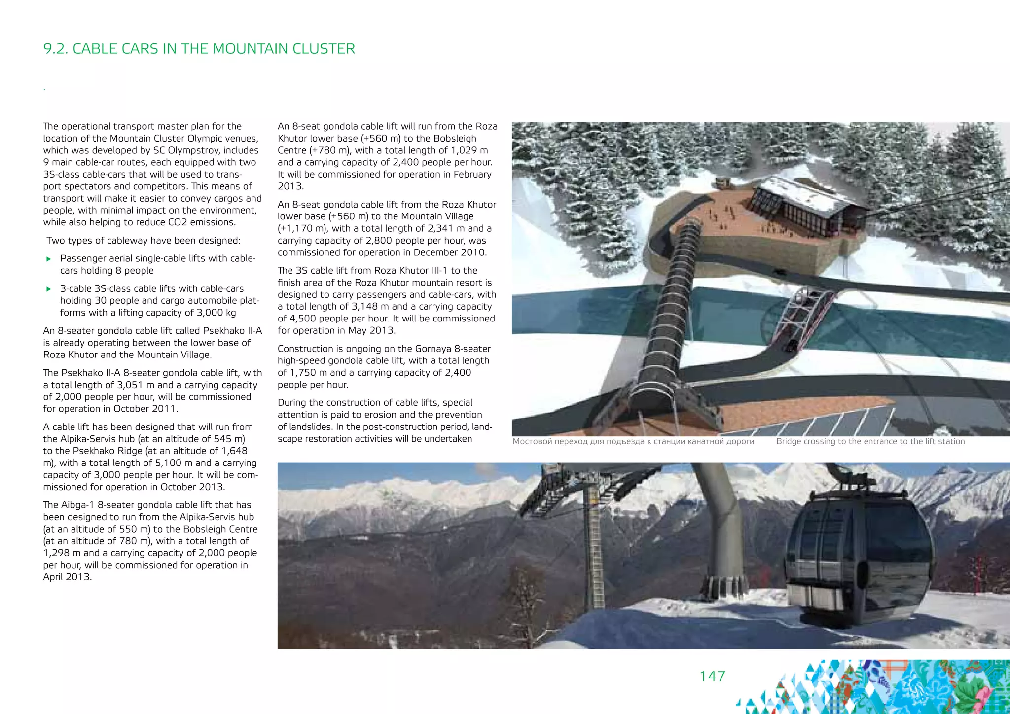 147
9.2. CABLE CARS IN THE MOUNTAIN CLUSTER
.
The operational transport master plan for the
location of the Mountain Cluster Olympic venues,
which was developed by SC Olympstroy, includes
9 main cable-car routes, each equipped with two
3S-class cable-cars that will be used to trans-
port spectators and competitors. This means of
transport will make it easier to convey cargos and
people, with minimal impact on the environment,
while also helping to reduce СО2 emissions.
Two types of cableway have been designed:
	 Passenger aerial single-cable lifts with cable-
cars holding 8 people
	 3-cable 3S-class cable lifts with cable-cars
holding 30 people and cargo automobile plat-
forms with a lifting capacity of 3,000 kg
An 8-seater gondola cable lift called Psekhako II-A
is already operating between the lower base of
Roza Khutor and the Mountain Village.
The Psekhako II-A 8-seater gondola cable lift, with
a total length of 3,051 m and a carrying capacity
of 2,000 people per hour, will be commissioned
for operation in October 2011.
A cable lift has been designed that will run from
the Alpika-Servis hub (at an altitude of 545 m)
to the Psekhako Ridge (at an altitude of 1,648
m), with a total length of 5,100 m and a carrying
capacity of 3,000 people per hour. It will be com-
missioned for operation in October 2013.
The Aibga-1 8-seater gondola cable lift that has
been designed to run from the Alpika-Servis hub
(at an altitude of 550 m) to the Bobsleigh Centre
(at an altitude of 780 m), with a total length of
1,298 m and a carrying capacity of 2,000 people
per hour, will be commissioned for operation in
April 2013.
An 8-seat gondola cable lift will run from the Roza
Khutor lower base (+560 m) to the Bobsleigh
Centre (+780 m), with a total length of 1,029 m
and a carrying capacity of 2,400 people per hour.
It will be commissioned for operation in February
2013.
An 8-seat gondola cable lift from the Roza Khutor
lower base (+560 m) to the Mountain Village
(+1,170 m), with a total length of 2,341 m and a
carrying capacity of 2,800 people per hour, was
commissioned for operation in December 2010.
The 3S cable lift from Roza Khutor III-1 to the
finish area of the Roza Khutor mountain resort is
designed to carry passengers and cable-cars, with
a total length of 3,148 m and a carrying capacity
of 4,500 people per hour. It will be commissioned
for operation in May 2013.
Construction is ongoing on the Gornaya 8-seater
high-speed gondola cable lift, with a total length
of 1,750 m and a carrying capacity of 2,400
people per hour.
During the construction of cable lifts, special
attention is paid to erosion and the prevention
of landslides. In the post-construction period, land-
scape restoration activities will be undertaken Мостовой переход для подъезда к станции канатной дороги Bridge crossing to the entrance to the lift station
 