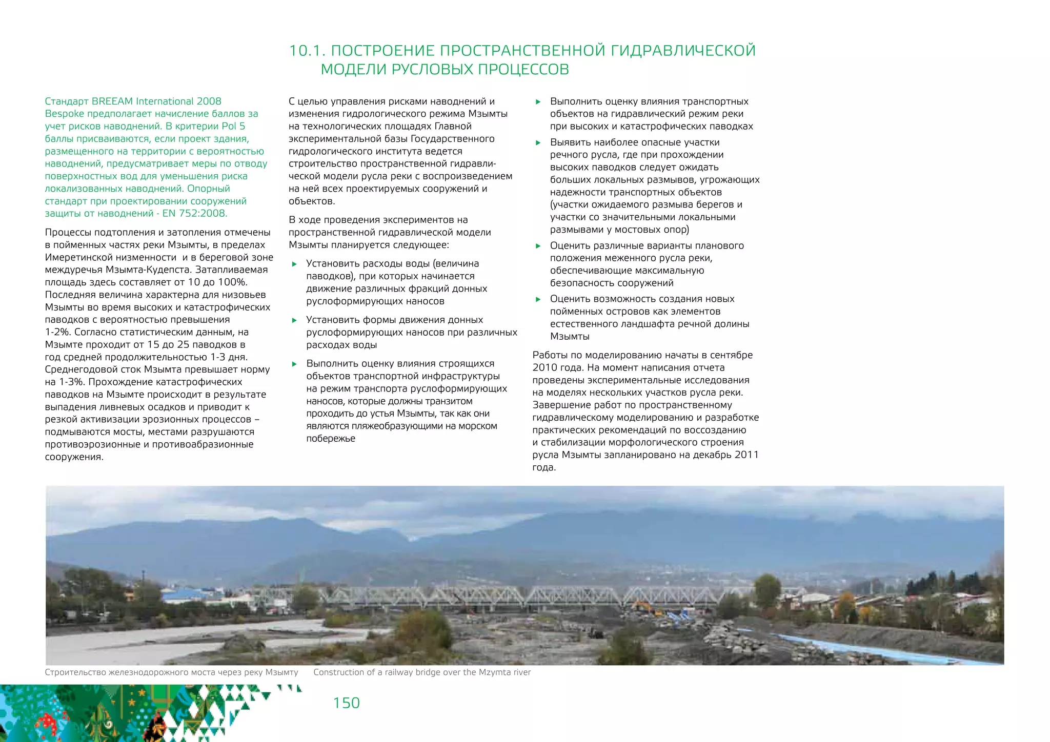 150
Стандарт BREEAM International 2008 	
Bespoke предполагает начисление баллов за
учет рисков наводнений. В критерии Pol 5
баллы присваиваются, если проект здания,
размещенного на территории с вероятностью
наводнений, предусматривает меры по отводу
поверхностных вод для уменьшения риска
локализованных наводнений. Опорный
стандарт при проектировании сооружений
защиты от наводнений - EN 752:2008.
Процессы подтопления и затопления отмечены
в пойменных частях реки Мзымты, в пределах
Имеретинской низменности и в береговой зоне
междуречья Мзымта-Кудепста. Затапливаемая
площадь здесь составляет от 10 до 100%.
Последняя величина характерна для низовьев
Мзымты во время высоких и катастрофических
паводков с вероятностью превышения
1-2%. Согласно статистическим данным, на
Мзымте проходит от 15 до 25 паводков в
год средней продолжительностью 1-3 дня.
Среднегодовой сток Мзымта превышает норму
на 1-3%. Прохождение катастрофических
паводков на Мзымте происходит в результате
выпадения ливневых осадков и приводит к
резкой активизации эрозионных процессов –
подмываются мосты, местами разрушаются
противоэрозионные и противоабразионные
сооружения.
10.1. ПОСТРОЕНИЕ ПРОСТРАНСТВЕННОЙ ГИДРАВЛИЧЕСКОЙ
	 МОДЕЛИ РУСЛОВЫХ ПРОЦЕССОВ
С целью управления рисками наводнений и
изменения гидрологического режима Мзымты
на технологических площадях Главной
экспериментальной базы Государственного
гидрологического института ведется
строительство пространственной гидравли-
ческой модели русла реки с воспроизведением
на ней всех проектируемых сооружений и
объектов.
В ходе проведения экспериментов на
пространственной гидравлической модели
Мзымты планируется следующее:
	 Установить расходы воды (величина
паводков), при которых начинается
движение различных фракций донных
руслоформирующих наносов
	 Установить формы движения донных
руслоформирующих наносов при различных
расходах воды
	 Выполнить оценку влияния строящихся
объектов транспортной инфраструктуры
на режим транспорта руслоформирующих
наносов, которые должны транзитом
проходить до устья Мзымты, так как они
являются пляжеобразующими на морском
побережье
	 Выполнить оценку влияния транспортных
объектов на гидравлический режим реки
при высоких и катастрофических паводках
	 Выявить наиболее опасные участки
речного русла, где при прохождении
высоких паводков следует ожидать
больших локальных размывов, угрожающих
надежности транспортных объектов
(участки ожидаемого размыва берегов и
участки со значительными локальными
размывами у мостовых опор)
	 Оценить различные варианты планового
положения меженного русла реки,
обеспечивающие максимальную
безопасность сооружений
	 Оценить возможность создания новых
пойменных островов как элементов
естественного ландшафта речной долины
Мзымты
Работы по моделированию начаты в сентябре
2010 года. На момент написания отчета
проведены экспериментальные исследования
на моделях нескольких участков русла реки.
Завершение работ по пространственному
гидравлическому моделированию и разработке
практических рекомендаций по воссозданию
и стабилизации морфологического строения
русла Мзымты запланировано на декабрь 2011
года.
Строительство железнодорожного моста через реку Мзымту Construction of a railway bridge over the Mzymta river
 