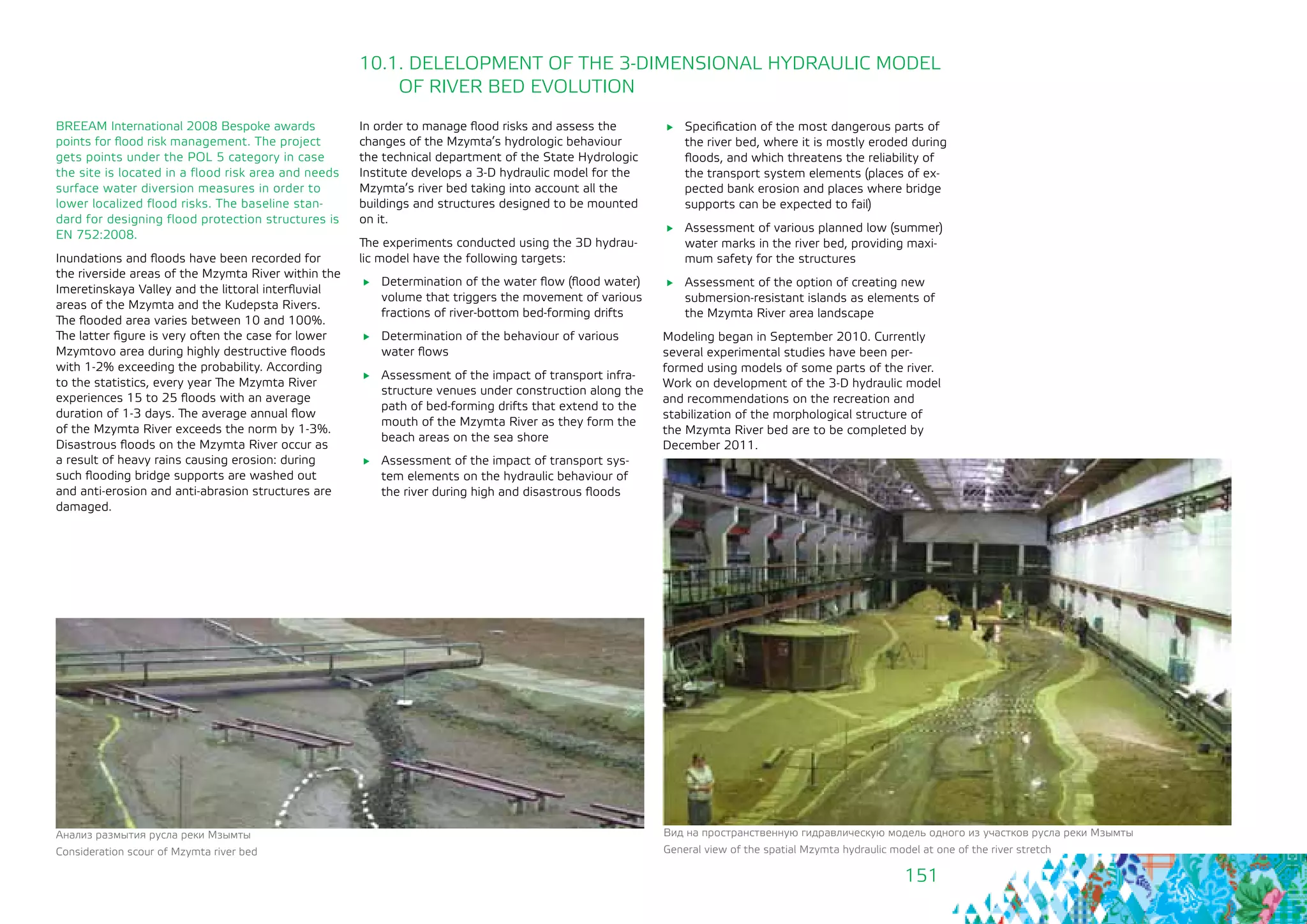 151
BREEAM International 2008 Bespoke awards
points for flood risk management. The project
gets points under the POL 5 category in case
the site is located in a flood risk area and needs
surface water diversion measures in order to
lower localized flood risks. The baseline stan-
dard for designing flood protection structures is
EN 752:2008.
Inundations and floods have been recorded for
the riverside areas of the Mzymta River within the
Imeretinskaya Valley and the littoral interfluvial
areas of the Mzymta and the Kudepsta Rivers.
The flooded area varies between 10 and 100%.
The latter figure is very often the case for lower
Mzymtovo area during highly destructive floods
with 1-2% exceeding the probability. According
to the statistics, every year The Mzymta River
experiences 15 to 25 floods with an average
duration of 1-3 days. The average annual flow 	
of the Mzymta River exceeds the norm by 1-3%.
Disastrous floods on the Mzymta River occur as
a result of heavy rains causing erosion: during
such flooding bridge supports are washed out
and anti-erosion and anti-abrasion structures are
damaged.
10.1. DELELOPMENT OF THE 3-DIMENSIONAL HYDRAULIC MODEL
OF RIVER BED EVOLUTION
In order to manage flood risks and assess the
changes of the Mzymta’s hydrologic behaviour
the technical department of the State Hydrologic
Institute develops a 3-D hydraulic model for the
Mzymta’s river bed taking into account all the
buildings and structures designed to be mounted
on it.
The experiments conducted using the 3D hydrau-
lic model have the following targets:
	 Determination of the water flow (flood water)
volume that triggers the movement of various
fractions of river-bottom bed-forming drifts
	 Determination of the behaviour of various
water flows
	 Assessment of the impact of transport infra-
structure venues under construction along the
path of bed-forming drifts that extend to the
mouth of the Mzymta River as they form the
beach areas on the sea shore
	 Assessment of the impact of transport sys-
tem elements on the hydraulic behaviour of
the river during high and disastrous floods
	 Specification of the most dangerous parts of
the river bed, where it is mostly eroded during
floods, and which threatens the reliability of
the transport system elements (places of ex-
pected bank erosion and places where bridge
supports can be expected to fail)
	 Assessment of various planned low (summer)
water marks in the river bed, providing maxi-
mum safety for the structures
	 Assessment of the option of creating new
submersion-resistant islands as elements of
the Mzymta River area landscape
Modeling began in September 2010. Currently
several experimental studies have been per-
formed using models of some parts of the river.
Work on development of the 3-D hydraulic model
and recommendations on the recreation and
stabilization of the morphological structure of
the Mzymta River bed are to be completed by
December 2011.
Анализ размытия русла реки Мзымты
Consideration scour of Mzymta river bed
Вид на пространственную гидравлическую модель одного из участков русла реки Мзымты
General view of the spatial Mzymta hydraulic model at one of the river stretch
 