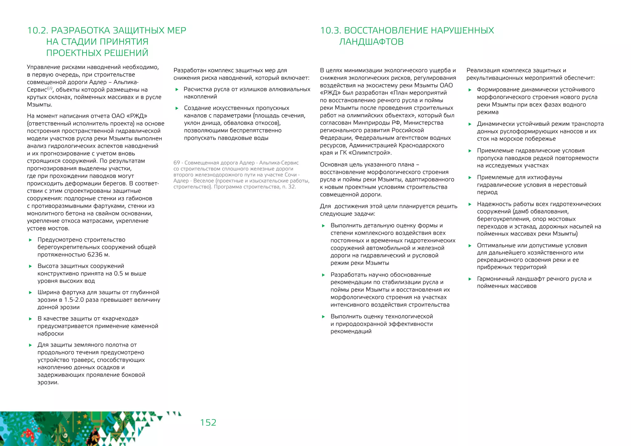 152
10.2. РАЗРАБОТКА ЗАЩИТНЫХ МЕР
	 НА СТАДИИ ПРИНЯТИЯ
	 ПРОЕКТНЫХ РЕШЕНИЙ
10.3. ВОССТАНОВЛЕНИЕ НАРУШЕННЫХ 	
ЛАНДШАФТОВ
Управление рисками наводнений необходимо,
в первую очередь, при строительстве
совмещенной дороги Адлер – Альпика-
Сервис69, объекты которой размещены на
крутых склонах, пойменных массивах и в русле
Мзымты.
На момент написания отчета ОАО «РЖД»
(ответственный исполнитель проекта) на основе
построения пространственной гидравлической
модели участков русла реки Мзымты выполнен
анализ гидрологических аспектов наводнений
и их прогнозирование с учетом вновь
строящихся сооружений. По результатам
прогнозирования выделены участки,
где при прохождении паводков могут
происходить деформации берегов. В соответ-
ствии с этим спроектированы защитные
сооружения: подпорные стенки из габионов
с противоразмывными фартуками, стенки из
монолитного бетона на свайном основании,
укрепление откоса матрасами, укрепление
устоев мостов.
	 Предусмотрено строительство
берегоукрепительных сооружений общей
протяженностью 6236 м.
	 Высота защитных сооружений
конструктивно принята на 0.5 м выше
уровня высоких вод
	 Ширина фартука для защиты от глубинной
эрозии в 1.5-2.0 раза превышает величину
донной эрозии
	 В качестве защиты от «карчехода»
предусматривается применение каменной
наброски
	 Для защиты земляного полотна от
продольного течения предусмотрено
устройство траверс, способствующих
накоплению донных осадков и
задерживающих проявление боковой
эрозии.
В целях минимизации экологического ущерба и
снижения экологических рисков, регулирования
воздействия на экосистему реки Мзымты ОАО
«РЖД» был разработан «План мероприятий
по восстановлению речного русла и поймы
реки Мзымты после проведения строительных
работ на олимпийских объектах», который был
согласован Минприроды РФ, Министерства
регионального развития Российской
Федерации, Федеральным агентством водных
ресурсов, Администрацией Краснодарского
края и ГК «Олимпстрой».
Основная цель указанного плана –
восстановление морфологического строения
русла и поймы реки Мзымты, адаптированного
к новым проектным условиям строительства
совмещенной дороги.
Для достижения этой цели планируется решить
следующие задачи:
	 Выполнить детальную оценку формы и
степени комплексного воздействия всех
постоянных и временных гидротехнических
сооружений автомобильной и железной
дороги на гидравлический и русловой
режим реки Мзымты
	 Разработать научно обоснованные
рекомендации по стабилизации русла и
поймы реки Мзымты и восстановления их
морфологического строения на участках
интенсивного воздействия строительства
	 Выполнить оценку технологической
и природоохранной эффективности
рекомендаций
69 - Совмещенная дорога Адлер - Альпика-Сервис
со строительством сплошного железные дороги
второго железнодорожного пути на участке Сочи -
Адлер - Веселое (проектные и изыскательские работы,
строительство). Программа строительства, п. 32.
Разработан комплекс защитных мер для
снижения риска наводнений, который включает:
Расчистка русла от излишков аллювиальных
накоплений
	 Создание искусственных пропускных
каналов с параметрами (площадь сечения,
уклон днища, обваловка откосов),
позволяющими беспрепятственно
пропускать паводковые воды
Реализация комплекса защитных и
рекультивационных мероприятий обеспечит:
	 Формирование динамически устойчивого
морфологического строения нового русла
реки Мзымты при всех фазах водного
режима
	 Динамически устойчивый режим транспорта
донных руслоформирующих наносов и их
сток на морское побережье
	 Приемлемые гидравлические условия
пропуска паводков редкой повторяемости
на исследуемых участках
	 Приемлемые для ихтиофауны
гидравлические условия в нерестовый
период
	 Надежность работы всех гидротехнических
сооружений (дамб обвалования,
берегоукрепления, опор мостовых
переходов и эстакад, дорожных насыпей на
пойменных массивах реки Мзымты)
	 Оптимальные или допустимые условия
для дальнейшего хозяйственного или
рекреационного освоения реки и ее
прибрежных территорий
	 Гармоничный ландшафт речного русла и
пойменных массивов
 
