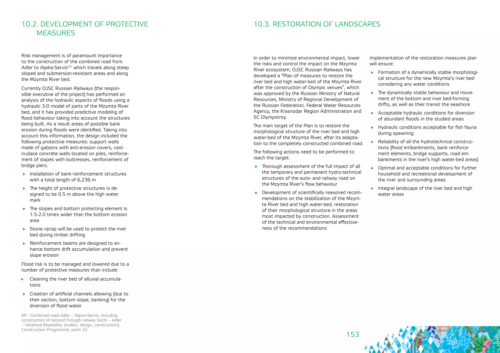 153
10.2. DEVELOPMENT OF PROTECTIVE 	
MEASURES
10.3. RESTORATION OF LANDSCAPES
In order to minimize environmental impact, lower
the risks and control the impact on the Mzymta
River ecosystem, OJSC Russian Railways has
developed a “Plan of measures to restore the
river bed and high water-bed of the Mzymta River
after the construction of Olympic venues”, which
was approved by the Russian Ministry of Natural
Resources, Ministry of Regional Development of
the Russian Federation, Federal Water Resources
Agency, the Krasnodar Region Administration and
SC Olympstroy.
The main target of the Plan is to restore the
morphological structure of the river bed and high
water-bed of the Mzymta River, after its adapta-
tion to the completely constructed combined road.
The following actions need to be performed to
reach the target:
	 Thorough assessment of the full impact of all
the temporary and permanent hydro-technical
structures of the auto- and railway road on
the Mzymta River’s flow behaviour
	 Development of scientifically reasoned recom-
mendations on the stabilization of the Mzym-
ta River bed and high water-bed, restoration
of their morphological structure in the areas
most impacted by construction. Assessment
of the technical and environmental effective-
ness of the recommendations
Risk management is of paramount importance
to the construction of the combined road from
Adler to Alpika-Servis69 which travels along steep
sloped and submersion-resistant areas and along
the Mzymta River bed.
Currently OJSC Russian Railways (the respon-
sible executive of the project) has performed an
analysis of the hydraulic aspects of floods using a
hydraulic 3-D model of parts of the Mzymta River
bed, and it has provided predictive modeling of
flood behaviour taking into account the structures
being built. As a result areas of possible bank
erosion during floods were identified. Taking into
account this information, the design included the
following protective measures: support walls
made of gabions with anti-erosion covers, cast-
in-place concrete walls located on piles, reinforce-
ment of slopes with buttresses, reinforcement of
bridge piers.
	 Installation of bank reinforcement structures
with a total length of 6,236 m
	 The height of protective structures is de-
signed to be 0.5 m above the high water
mark
	 The slopes and bottom protecting element is
1.5-2.0 times wider than the bottom erosion
area
	 Stone riprap will be used to protect the river
bed during timber drifting
	 Reinforcement beams are designed to en-
hance bottom drift accumulation and prevent
slope erosion
Flood risk is to be managed and lowered due to a
number of protective measures than include:
	 Cleaning the river bed of alluvial accumula-
tions
	 Creation of artificial channels allowing (due to
their section, bottom slope, banking) for the
diversion of flood water
69 - Combined road Adler – Alpica-Servis, including
construction of second through railway Sochi – Adler
– Veseloye (feasibility studies, design, construction).
Construction Programme, point 32.
Implementation of the restoration measures plan
will ensure:
	 Formation of a dynamically stable morphologi-
cal structure for the new Mzymta’s river bed
considering any water conditions
	 The dynamically stable behaviour and move-
ment of the bottom and river bed-forming
drifts, as well as their transit the seashore
	 Acceptable hydraulic conditions for diversion
of abundant floods in the studied areas
	 Hydraulic conditions acceptable for fish fauna
during spawning
	 Reliability of all the hydrotechnical construc-
tions (flood embankments, bank reinforce-
ment elements, bridge supports, road em-
bankments in the river’s high water-bed areas)
	 Optimal and acceptable conditions for further
household and recreational development of
the river and surrounding areas
	 Integral landscape of the river bed and high
water areas
 