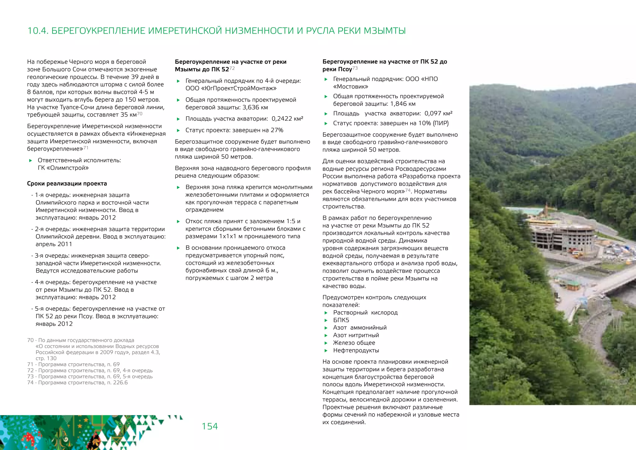 154
10.4. БЕРЕГОУКРЕПЛЕНИЕ ИМЕРЕТИНСКОЙ НИЗМЕННОСТИ И РУСЛА РЕКИ МЗЫМТЫ
На побережье Черного моря в береговой
зоне Большого Сочи отмечаются экзогенные
геологические процессы. В течение 39 дней в
году здесь наблюдаются шторма с силой более
8 баллов, при которых волны высотой 4-5 м
могут выходить вглубь берега до 150 метров.
На участке Туапсе-Сочи длина береговой линии,
требующей защиты, составляет 35 км70
Берегоукрепление Имеретинской низменности
осуществляется в рамках объекта «Инженерная
защита Имеретинской низменности, включая
берегоукрепление»71
	 Ответственный исполнитель: 		
ГК «Олимпстрой»
Сроки реализации проекта
- 1-я очередь: инженерная защита
Олимпийского парка и восточной части
Имеретинской низменности. Ввод в
эксплуатацию: январь 2012
- 2-я очередь: инженерная защита территории
Олимпийской деревни. Ввод в эксплуатацию:
апрель 2011
- 3-я очередь: инженерная защита северо-
западной части Имеретинской низменности.
Ведутся исследовательские работы
- 4-я очередь: берегоукрепление на участке
от реки Мзымты до ПК 52. Ввод в
эксплуатацию: январь 2012
- 5-я очередь: берегоукрепление на участке от
ПК 52 до реки Псоу. Ввод в эксплуатацию:
январь 2012
Берегоукрепление на участке от реки
Мзымты до ПК 5272
	 Генеральный подрядчик по 4-й очереди: 		
ООО «ЮгПроектСтройМонтаж»
	 Общая протяженность проектируемой
береговой защиты: 3,636 км
	 Площадь участка акватории: 0,2422 км²
	 Статус проекта: завершен на 27%
Берегозащитное сооружение будет выполнено
в виде свободного гравийно-галечникового
пляжа шириной 50 метров.
Верхняя зона надводного берегового профиля
решена следующим образом:
	 Верхняя зона пляжа крепится монолитными
железобетонными плитами и оформляется
как прогулочная терраса с парапетным
ограждением
	 Откос пляжа принят с заложением 1:5 и
крепится сборными бетонными блоками с
размерами 1х1х1 м проницаемого типа
	 В основании проницаемого откоса
предусматривается упорный пояс,
состоящий из железобетонных
буронабивных свай длиной 6 м.,
погружаемых с шагом 2 метра
70 - По данным государственного доклада 	
«О состоянии и использовании Водных ресурсов
Российской федерации в 2009 году», раздел 4.3,
стр. 130
71 - Программа строительства, п. 69
72 - Программа строительства, п. 69, 4-я очередь
73 - Программа строительства, п. 69, 5-я очередь
74 - Программа строительства, п. 226.6
Берегоукрепление на участке от ПК 52 до
реки Псоу73
	 Генеральный подрядчик: ООО «НПО
«Мостовик»
	 Общая протяженность проектируемой
береговой защиты: 1,846 км
	 Площадь участка акватории: 0,097 км²
	 Статус проекта: завершен на 10% (ПИР)
Берегозащитное сооружение будет выполнено
в виде свободного гравийно-галечникового
пляжа шириной 50 метров.
Для оценки воздействий строительства на
водные ресурсы региона Росводресурсами
России выполнена работа «Разработка проекта
нормативов допустимого воздействия для
рек бассейна Черного моря»74. Нормативы
являются обязательными для всех участников
строительства.
В рамках работ по берегоукреплению
на участке от реки Мзымты до ПК 52
производится локальный контроль качества
природной водной среды. Динамика
уровня содержания загрязняющих веществ
водной среды, получаемая в результате
ежеквартального отбора и анализа проб воды,
позволит оценить воздействие процесса
строительства в пойме реки Мзымты на
качество воды.
Предусмотрен контроль следующих
показателей:
	 Растворный кислород
	БПК5
	 Азот аммонийный
	 Азот нитритный
	 Железо общее
	Нефтепродукты
На основе проекта планировки инженерной
защиты территории и берега разработана
концепция благоустройства береговой
полосы вдоль Имеретинской низменности.
Концепция предполагает наличие прогулочной
террасы, велосипедной дорожки и озеленения.
Проектные решения включают различные
формы сечений по набережной и узловые места
их соединений.
 