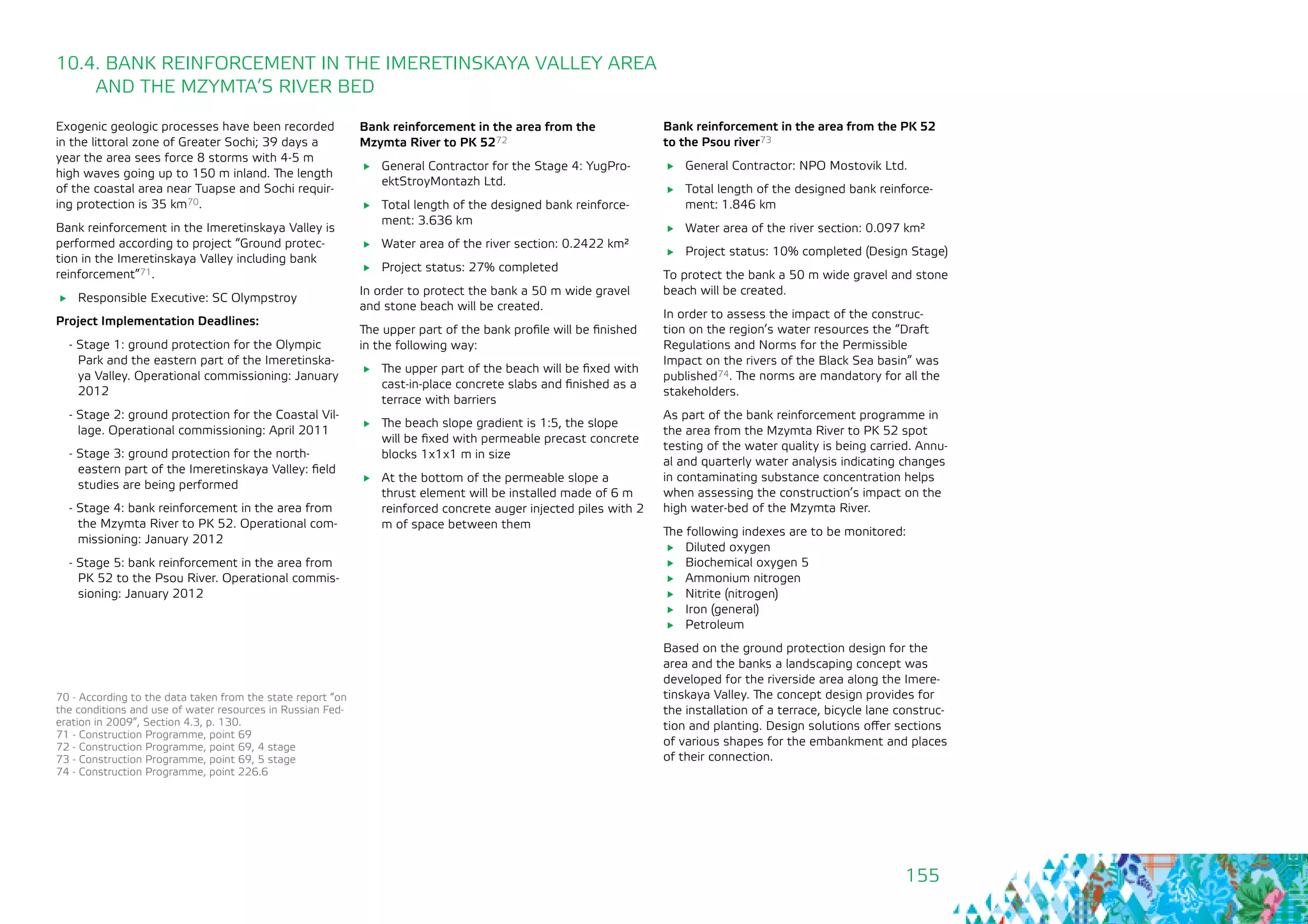 155
10.4. BANK REINFORCEMENT IN THE IMERETINSKAYA VALLEY AREA
AND THE MZYMTA’S RIVER BED
Exogenic geologic processes have been recorded
in the littoral zone of Greater Sochi; 39 days a
year the area sees force 8 storms with 4-5 m
high waves going up to 150 m inland. The length
of the coastal area near Tuapse and Sochi requir-
ing protection is 35 km70.
Bank reinforcement in the Imeretinskaya Valley is
performed according to project “Ground protec-
tion in the Imeretinskaya Valley including bank
reinforcement”71.
	 Responsible Executive: SC Olympstroy
Project Implementation Deadlines:
- Stage 1: ground protection for the Olympic
Park and the eastern part of the Imeretinska-
ya Valley. Operational commissioning: January
2012
- Stage 2: ground protection for the Coastal Vil-
lage. Operational commissioning: April 2011
- Stage 3: ground protection for the north-
eastern part of the Imeretinskaya Valley: field
studies are being performed
- Stage 4: bank reinforcement in the area from
the Mzymta River to PK 52. Operational com-
missioning: January 2012
- Stage 5: bank reinforcement in the area from
PK 52 to the Psou River. Operational commis-
sioning: January 2012
Bank reinforcement in the area from the
Mzymta River to PK 5272
	 General Contractor for the Stage 4: YugPro-
ektStroyMontazh Ltd.
	 Total length of the designed bank reinforce-
ment: 3.636 km
	 Water area of the river section: 0.2422 km²
	 Project status: 27% completed
In order to protect the bank a 50 m wide gravel
and stone beach will be created.
The upper part of the bank profile will be finished
in the following way:
	 The upper part of the beach will be fixed with
cast-in-place concrete slabs and finished as a
terrace with barriers
	 The beach slope gradient is 1:5, the slope
will be fixed with permeable precast concrete
blocks 1х1х1 m in size
	 At the bottom of the permeable slope a
thrust element will be installed made of 6 m
reinforced concrete auger injected piles with 2
m of space between them
70 - According to the data taken from the state report “on
the conditions and use of water resources in Russian Fed-
eration in 2009”, Section 4.3, p. 130.
71 - Construction Programme, point 69
72 - Construction Programme, point 69, 4 stage
73 - Construction Programme, point 69, 5 stage
74 - Construction Programme, point 226.6
Bank reinforcement in the area from the PK 52
to the Psou river73
	 General Contractor: NPO Mostovik Ltd.
	 Total length of the designed bank reinforce-
ment: 1.846 km
	 Water area of the river section: 0.097 km²
	 Project status: 10% completed (Design Stage)
To protect the bank a 50 m wide gravel and stone
beach will be created.
In order to assess the impact of the construc-
tion on the region’s water resources the “Draft
Regulations and Norms for the Permissible
Impact on the rivers of the Black Sea basin” was
published74. The norms are mandatory for all the
stakeholders.
As part of the bank reinforcement programme in
the area from the Mzymta River to PK 52 spot
testing of the water quality is being carried. Annu-
al and quarterly water analysis indicating changes
in contaminating substance concentration helps
when assessing the construction’s impact on the
high water-bed of the Mzymta River.
The following indexes are to be monitored:
	 Diluted oxygen
	 Biochemical oxygen 5
	 Ammonium nitrogen
	 Nitrite (nitrogen)
	 Iron (general)
	Petroleum
Based on the ground protection design for the
area and the banks a landscaping concept was
developed for the riverside area along the Imere-
tinskaya Valley. The concept design provides for
the installation of a terrace, bicycle lane construc-
tion and planting. Design solutions offer sections
of various shapes for the embankment and places
of their connection.
 