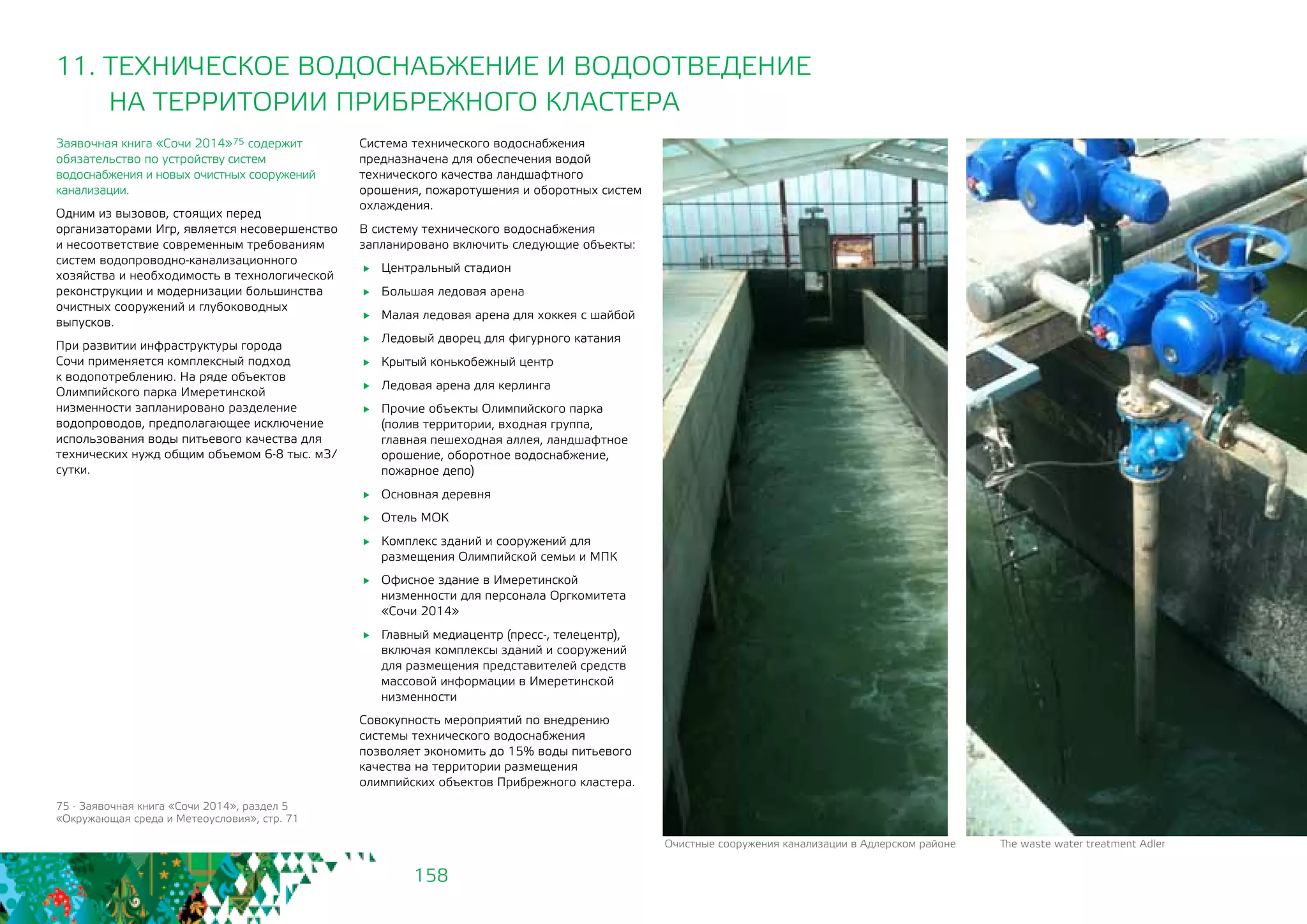 158
11. ТЕХНИЧЕСКОЕ ВОДОСНАБЖЕНИЕ И ВОДООТВЕДЕНИЕ
НА ТЕРРИТОРИИ ПРИБРЕЖНОГО КЛАСТЕРА
Заявочная книга «Сочи 2014»75 содержит
обязательство по устройству систем
водоснабжения и новых очистных сооружений
канализации.
Одним из вызовов, стоящих перед
организаторами Игр, является несовершенство
и несоответствие современным требованиям
систем водопроводно-канализационного
хозяйства и необходимость в технологической
реконструкции и модернизации большинства
очистных сооружений и глубоководных
выпусков.
При развитии инфраструктуры города
Сочи применяется комплексный подход
к водопотреблению. На ряде объектов
Олимпийского парка Имеретинской
низменности запланировано разделение
водопроводов, предполагающее исключение
использования воды питьевого качества для
технических нужд общим объемом 6-8 тыс. м3/
сутки.
Система технического водоснабжения
предназначена для обеспечения водой
технического качества ландшафтного
орошения, пожаротушения и оборотных систем
охлаждения.
В систему технического водоснабжения
запланировано включить следующие объекты:
	 Центральный стадион
	 Большая ледовая арена
	 Малая ледовая арена для хоккея с шайбой
	 Ледовый дворец для фигурного катания
	 Крытый конькобежный центр
	 Ледовая арена для керлинга
	 Прочие объекты Олимпийского парка
(полив территории, входная группа,
главная пешеходная аллея, ландшафтное
орошение, оборотное водоснабжение,
пожарное депо)
	 Основная деревня
	 Отель МОК
	 Комплекс зданий и сооружений для
размещения Олимпийской семьи и МПК
	 Офисное здание в Имеретинской
низменности для персонала Оргкомитета
«Сочи 2014»
	 Главный медиацентр (пресс-, телецентр),
включая комплексы зданий и сооружений
для размещения представителей средств
массовой информации в Имеретинской
низменности
Совокупность мероприятий по внедрению
системы технического водоснабжения
позволяет экономить до 15% воды питьевого
качества на территории размещения
олимпийских объектов Прибрежного кластера.
75 - Заявочная книга «Сочи 2014», раздел 5
«Окружающая среда и Метеоусловия», стр. 71
Очистные сооружения канализации в Адлерском районе 	 The waste water treatment Adler
 