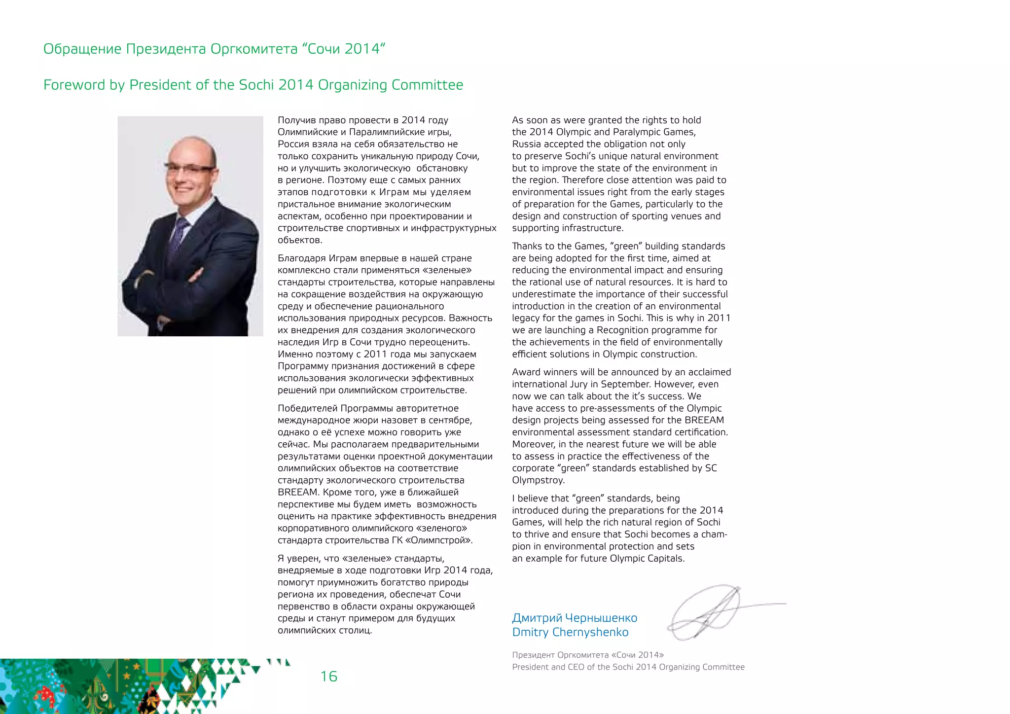 16
Получив право провести в 2014 году
Олимпийские и Паралимпийские игры,
Россия взяла на себя обязательство не
только сохранить уникальную природу Сочи,
но и улучшить экологическую обстановку
в регионе. Поэтому еще с самых ранних
этапов подготовки к Играм мы уделяем
пристальное внимание экологическим
аспектам, особенно при проектировании и
строительстве спортивных и инфраструктурных
объектов.
Благодаря Играм впервые в нашей стране
комплексно стали применяться «зеленые»
стандарты строительства, которые направлены
на сокращение воздействия на окружающую
среду и обеспечение рационального
использования природных ресурсов. Важность
их внедрения для создания экологического
наследия Игр в Сочи трудно переоценить.
Именно поэтому с 2011 года мы запускаем
Программу признания достижений в сфере
использования экологически эффективных
решений при олимпийском строительстве.
Победителей Программы авторитетное
международное жюри назовет в сентябре,
однако о её успехе можно говорить уже
сейчас. Мы располагаем предварительными
результатами оценки проектной документации
олимпийских объектов на соответствие
стандарту экологического строительства
BREEAM. Кроме того, уже в ближайшей
перспективе мы будем иметь возможность
оценить на практике эффективность внедрения
корпоративного олимпийского «зеленого»
стандарта строительства ГК «Олимпстрой».
Я уверен, что «зеленые» стандарты,
внедряемые в ходе подготовки Игр 2014 года,
помогут приумножить богатство природы
региона их проведения, обеспечат Сочи
первенство в области охраны окружающей
среды и станут примером для будущих
олимпийских столиц.
Обращение Президента Оргкомитета “Сочи 2014“
Foreword by President of the Sochi 2014 Organizing Committee
As soon as were granted the rights to hold
the 2014 Olympic and Paralympic Games,
Russia accepted the obligation not only 	
to preserve Sochi’s unique natural environment
but to improve the state of the environment in
the region. Therefore close attention was paid to
environmental issues right from the early stages
of preparation for the Games, particularly to the
design and construction of sporting venues and
supporting infrastructure.
Thanks to the Games, “green” building standards
are being adopted for the first time, aimed at
reducing the environmental impact and ensuring
the rational use of natural resources. It is hard to
underestimate the importance of their successful
introduction in the creation of an environmental
legacy for the games in Sochi. This is why in 2011
we are launching a Recognition programme for
the achievements in the field of environmentally
efficient solutions in Olympic construction.
Award winners will be announced by an acclaimed
international Jury in September. However, even
now we can talk about the it’s success. We
have access to pre-assessments of the Olympic
design projects being assessed for the BREEAM
environmental assessment standard certification.
Moreover, in the nearest future we will be able
to assess in practice the effectiveness of the
corporate “green” standards established by SC
Olympstroy.
I believe that “green” standards, being 	
introduced during the preparations for the 2014
Games, will help the rich natural region of Sochi
to thrive and ensure that Sochi becomes a cham-
pion in environmental protection and sets
an example for future Olympic Capitals.
Дмитрий Чернышенко
Dmitry Chernyshenko
Президент Оргкомитета «Сочи 2014»
President and CEO of the Sochi 2014 Organizing Committee
 