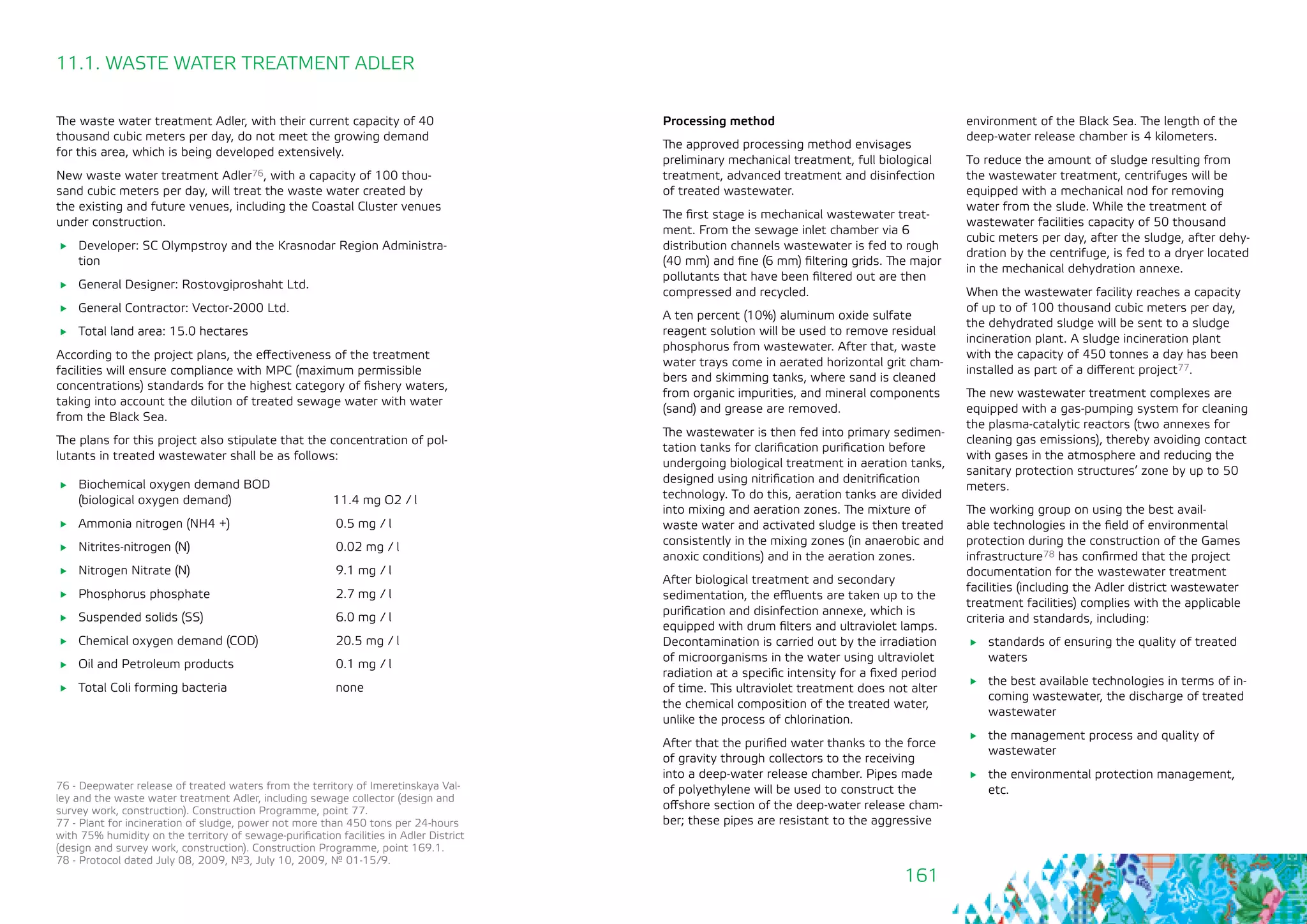 161
11.1. WASTE WATER TREATMENT ADLER
The waste water treatment Adler, with their current capacity of 40
thousand cubic meters per day, do not meet the growing demand
for this area, which is being developed extensively.
New waste water treatment Adler76, with a capacity of 100 thou-
sand cubic meters per day, will treat the waste water created by
the existing and future venues, including the Coastal Cluster venues
under construction.
	 Developer: SC Olympstroy and the Krasnodar Region Administra-
tion
	 General Designer: Rostovgiproshaht Ltd.
	 General Contractor: Vector-2000 Ltd.
	 Total land area: 15.0 hectares
According to the project plans, the effectiveness of the treatment
facilities will ensure compliance with MPC (maximum permissible
concentrations) standards for the highest category of fishery waters,
taking into account the dilution of treated sewage water with water
from the Black Sea.
The plans for this project also stipulate that the concentration of pol-
lutants in treated wastewater shall be as follows:
	 Biochemical oxygen demand BOD
	 (biological oxygen demand) 11.4 mg O2 / l
	 Ammonia nitrogen (NH4 +) 		 0.5 mg / l
	 Nitrites-nitrogen (N) 			 0.02 mg / l
	 Nitrogen Nitrate (N) 			 9.1 mg / l
	 Phosphorus phosphate 			 2.7 mg / l
	 Suspended solids (SS)			 6.0 mg / l
	 Chemical oxygen demand (COD) 		 20.5 mg / l
	 Oil and Petroleum products 		 0.1 mg / l
	 Total Coli forming bacteria 		 none
76 - Deepwater release of treated waters from the territory of Imeretinskaya Val-
ley and the waste water treatment Adler, including sewage collector (design and
survey work, construction). Construction Programme, point 77.
77 - Plant for incineration of sludge, power not more than 450 tons per 24-hours
with 75% humidity on the territory of sewage-purification facilities in Adler District
(design and survey work, construction). Construction Programme, point 169.1.
78 - Protocol dated July 08, 2009, №3, July 10, 2009, № 01-15/9.
Processing method
The approved processing method envisages
preliminary mechanical treatment, full biological
treatment, advanced treatment and disinfection
of treated wastewater.
The first stage is mechanical wastewater treat-
ment. From the sewage inlet chamber via 6
distribution channels wastewater is fed to rough
(40 mm) and fine (6 mm) filtering grids. The major
pollutants that have been filtered out are then
compressed and recycled.
A ten percent (10%) aluminum oxide sulfate
reagent solution will be used to remove residual
phosphorus from wastewater. After that, waste
water trays come in aerated horizontal grit cham-
bers and skimming tanks, where sand is cleaned
from organic impurities, and mineral components
(sand) and grease are removed.
The wastewater is then fed into primary sedimen-
tation tanks for clarification purification before
undergoing biological treatment in aeration tanks,
designed using nitrification and denitrification
technology. To do this, aeration tanks are divided
into mixing and aeration zones. The mixture of
waste water and activated sludge is then treated
consistently in the mixing zones (in anaerobic and
anoxic conditions) and in the aeration zones.
After biological treatment and secondary
sedimentation, the effluents are taken up to the
purification and disinfection annexe, which is
equipped with drum filters and ultraviolet lamps.
Decontamination is carried out by the irradiation
of microorganisms in the water using ultraviolet
radiation at a specific intensity for a fixed period
of time. This ultraviolet treatment does not alter
the chemical composition of the treated water,
unlike the process of chlorination.
After that the purified water thanks to the force
of gravity through collectors to the receiving
into a deep-water release chamber. Pipes made
of polyethylene will be used to construct the
offshore section of the deep-water release cham-
ber; these pipes are resistant to the aggressive
environment of the Black Sea. The length of the
deep-water release chamber is 4 kilometers.
To reduce the amount of sludge resulting from
the wastewater treatment, centrifuges will be
equipped with a mechanical nod for removing
water from the slude. While the treatment of
wastewater facilities capacity of 50 thousand
cubic meters per day, after the sludge, after dehy-
dration by the centrifuge, is fed to a dryer located
in the mechanical dehydration annexe.
When the wastewater facility reaches a capacity
of up to of 100 thousand cubic meters per day,
the dehydrated sludge will be sent to a sludge
incineration plant. A sludge incineration plant
with the capacity of 450 tonnes a day has been
installed as part of a different project77.
The new wastewater treatment complexes are
equipped with a gas-pumping system for cleaning
the plasma-catalytic reactors (two annexes for
cleaning gas emissions), thereby avoiding contact
with gases in the atmosphere and reducing the
sanitary protection structures’ zone by up to 50
meters.
The working group on using the best avail-
able technologies in the field of environmental
protection during the construction of the Games
infrastructure78 has confirmed that the project
documentation for the wastewater treatment
facilities (including the Adler district wastewater
treatment facilities) complies with the applicable
criteria and standards, including:
	 standards of ensuring the quality of treated
waters
	 the best available technologies in terms of in-
coming wastewater, the discharge of treated
wastewater
	 the management process and quality of
wastewater
	 the environmental protection management,
etc.
 