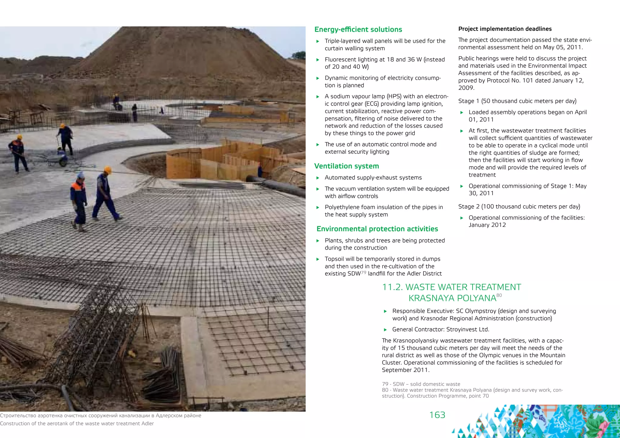 163
Energy-efficient solutions
	 Triple-layered wall panels will be used for the
curtain walling system
	 Fluorescent lighting at 18 and 36 W (instead
of 20 and 40 W)
	 Dynamic monitoring of electricity consump-
tion is planned
	 A sodium vapour lamp (HPS) with an electron-
ic control gear (ECG) providing lamp ignition,
current stabilization, reactive power com-
pensation, filtering of noise delivered to the
network and reduction of the losses caused
by these things to the power grid
	 The use of an automatic control mode and
external security lighting
Ventilation system
	 Automated supply-exhaust systems
	 The vacuum ventilation system will be equipped
with airflow controls
	 Polyethylene foam insulation of the pipes in
the heat supply system
Environmental protection activities
	 Plants, shrubs and trees are being protected
during the construction
	 Topsoil will be temporarily stored in dumps
and then used in the re-cultivation of the
existing SDW79 landfill for the Adler District
Project implementation deadlines
The project documentation passed the state envi-
ronmental assessment held on May 05, 2011.
Public hearings were held to discuss the project
and materials used in the Environmental Impact
Assessment of the facilities described, as ap-
proved by Protocol No. 101 dated January 12,
2009.
Stage 1 (50 thousand cubic meters per day)
	 Loaded assembly operations began on April
01, 2011
	 At first, the wastewater treatment facilities
will collect sufficient quantities of wastewater
to be able to operate in a cyclical mode until
the right quantities of sludge are formed;
then the facilities will start working in flow
mode and will provide the required levels of
treatment
	 Operational commissioning of Stage 1: May
30, 2011
Stage 2 (100 thousand cubic meters per day)
	 Operational commissioning of the facilities:
January 2012
11.2. WASTE WATER TREATMENT 			
	 KRASNAYA POLYANA
80
	 Responsible Executive: SC Olympstroy (design and surveying
work) and Krasnodar Regional Administration (construction)
	 General Contractor: Stroyinvest Ltd.
The Krasnopolyansky wastewater treatment facilities, with a capac-
ity of 15 thousand cubic meters per day will meet the needs of the
rural district as well as those of the Olympic venues in the Mountain
Cluster. Operational commissioning of the facilities is scheduled for
September 2011.
79 - SDW – solid domestic waste
80 - Waste water treatment Krasnaya Polyana (design and survey work, con-
struction). Construction Programme, point 70
Строительство аэротенка очистных сооружений канализации в Адлерском районе
Construction of the aerotank of the waste water treatment Adler
 