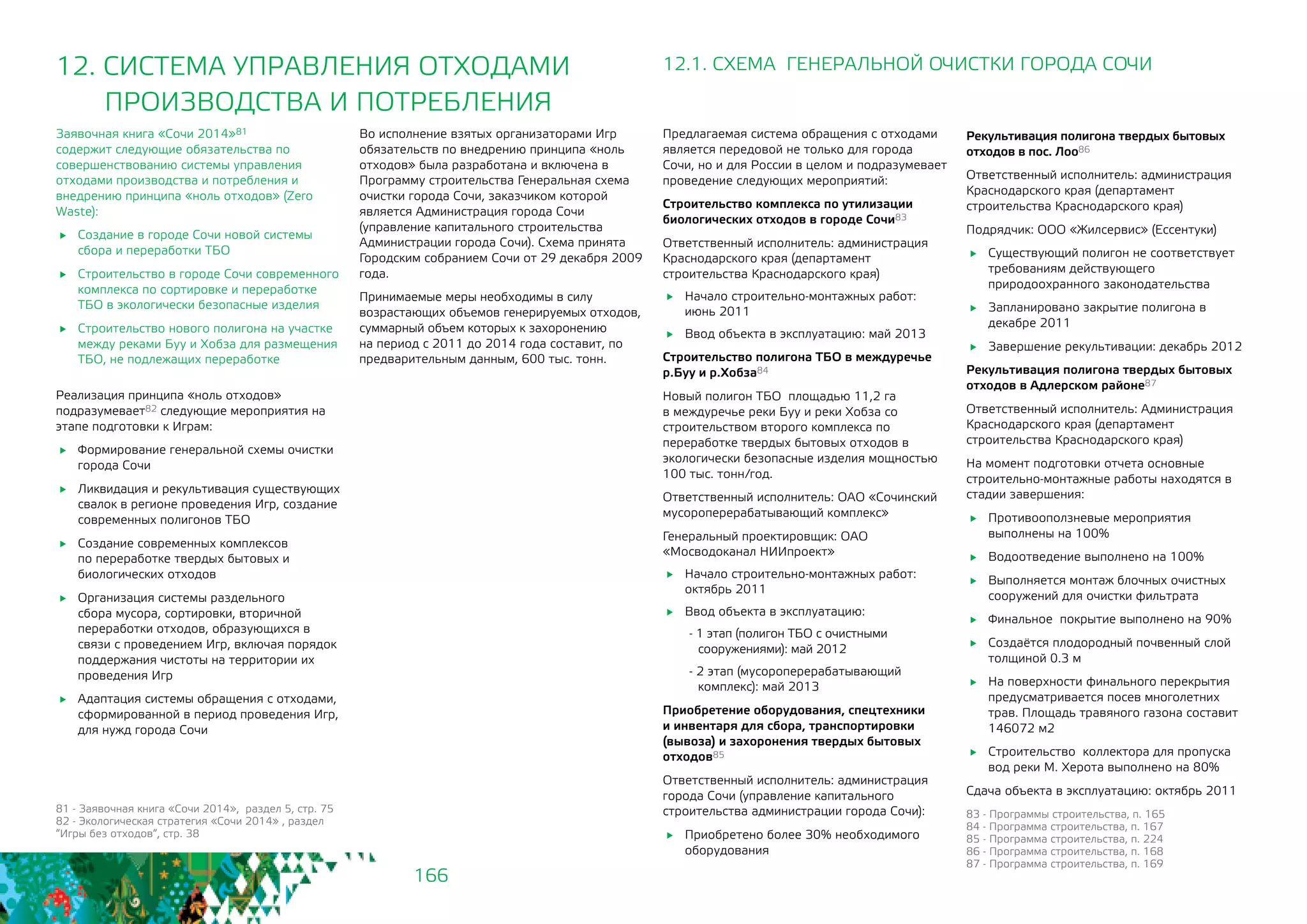 166
12. СИСТЕМА УПРАВЛЕНИЯ ОТХОДАМИ 	
ПРОИЗВОДСТВА И ПОТРЕБЛЕНИЯ
81 - Заявочная книга «Сочи 2014», раздел 5, стр. 75
82 - Экологическая стратегия «Сочи 2014» , раздел
“Игры без отходов“, стр. 38
Заявочная книга «Сочи 2014»81
содержит следующие обязательства по
совершенствованию системы управления
отходами производства и потребления и
внедрению принципа «ноль отходов» (Zero
Waste):
	 Создание в городе Сочи новой системы
сбора и переработки ТБО
	 Строительство в городе Сочи современного
комплекса по сортировке и переработке
ТБО в экологически безопасные изделия
	 Строительство нового полигона на участке
между реками Буу и Хобза для размещения
ТБО, не подлежащих переработке
Реализация принципа «ноль отходов»
подразумевает82 следующие мероприятия на
этапе подготовки к Играм:
	 Формирование генеральной схемы очистки
города Сочи
	 Ликвидация и рекультивация существующих
свалок в регионе проведения Игр, создание
современных полигонов ТБО
	 Создание современных комплексов
по переработке твердых бытовых и
биологических отходов
	 Организация системы раздельного
сбора мусора, сортировки, вторичной
переработки отходов, образующихся в
связи с проведением Игр, включая порядок
поддержания чистоты на территории их
проведения Игр
	 Адаптация системы обращения с отходами,
сформированной в период проведения Игр,
для нужд города Сочи
Во исполнение взятых организаторами Игр
обязательств по внедрению принципа «ноль
отходов» была разработана и включена в
Программу строительства Генеральная схема
очистки города Сочи, заказчиком которой
является Администрация города Сочи
(управление капитального строительства
Администрации города Сочи). Схема принята
Городским собранием Сочи от 29 декабря 2009
года.
Принимаемые меры необходимы в силу
возрастающих объемов генерируемых отходов,
суммарный объем которых к захоронению
на период с 2011 до 2014 года составит, по
предварительным данным, 600 тыс. тонн.
12.1. СХЕМА ГЕНЕРАЛЬНОЙ ОЧИСТКИ ГОРОДА СОЧИ
Предлагаемая система обращения с отходами
является передовой не только для города
Сочи, но и для России в целом и подразумевает
проведение следующих мероприятий:
Строительство комплекса по утилизации
биологических отходов в городе Сочи83
Ответственный исполнитель: администрация
Краснодарского края (департамент
строительства Краснодарского края)
	 Начало строительно-монтажных работ:
июнь 2011
	 Ввод объекта в эксплуатацию: май 2013
Строительство полигона ТБО в междуречье
р.Буу и р.Хобза84
Новый полигон ТБО площадью 11,2 га
в междуречье реки Буу и реки Хобза со
строительством второго комплекса по
переработке твердых бытовых отходов в
экологически безопасные изделия мощностью
100 тыс. тонн/год.
Ответственный исполнитель: ОАО «Сочинский
мусороперерабатывающий комплекс»
Генеральный проектировщик: ОАО
«Мосводоканал НИИпроект»
	 Начало строительно-монтажных работ:
октябрь 2011
	 Ввод объекта в эксплуатацию:
- 1 этап (полигон ТБО с очистными
сооружениями): май 2012
- 2 этап (мусороперерабатывающий
комплекс): май 2013
Приобретение оборудования, спецтехники
и инвентаря для сбора, транспортировки
(вывоза) и захоронения твердых бытовых
отходов85
Ответственный исполнитель: администрация
города Сочи (управление капитального
строительства администрации города Сочи):
	 Приобретено более 30% необходимого
оборудования
Рекультивация полигона твердых бытовых
отходов в пос. Лоо86
Ответственный исполнитель: администрация
Краснодарского края (департамент
строительства Краснодарского края)
Подрядчик: ООО «Жилсервис» (Ессентуки)
	 Существующий полигон не соответствует
требованиям действующего
природоохранного законодательства
	 Запланировано закрытие полигона в
декабре 2011
	 Завершение рекультивации: декабрь 2012
Рекультивация полигона твердых бытовых
отходов в Адлерском районе87
Ответственный исполнитель: Администрация
Краснодарского края (департамент
строительства Краснодарского края)
На момент подготовки отчета основные
строительно-монтажные работы находятся в
стадии завершения:
	 Противооползневые мероприятия
выполнены на 100%
	 Водоотведение выполнено на 100%
	 Выполняется монтаж блочных очистных
сооружений для очистки фильтрата
	 Финальное покрытие выполнено на 90%
	 Создаётся плодородный почвенный слой
толщиной 0.3 м
	 На поверхности финального перекрытия
предусматривается посев многолетних
трав. Площадь травяного газона составит
146072 м2
	 Строительство коллектора для пропуска
вод реки М. Херота выполнено на 80%
Сдача объекта в эксплуатацию: октябрь 2011
83 - Программы строительства, п. 165
84 - Программа строительства, п. 167
85 - Программа строительства, п. 224
86 - Программа строительства, п. 168
87 - Программа строительства, п. 169
 