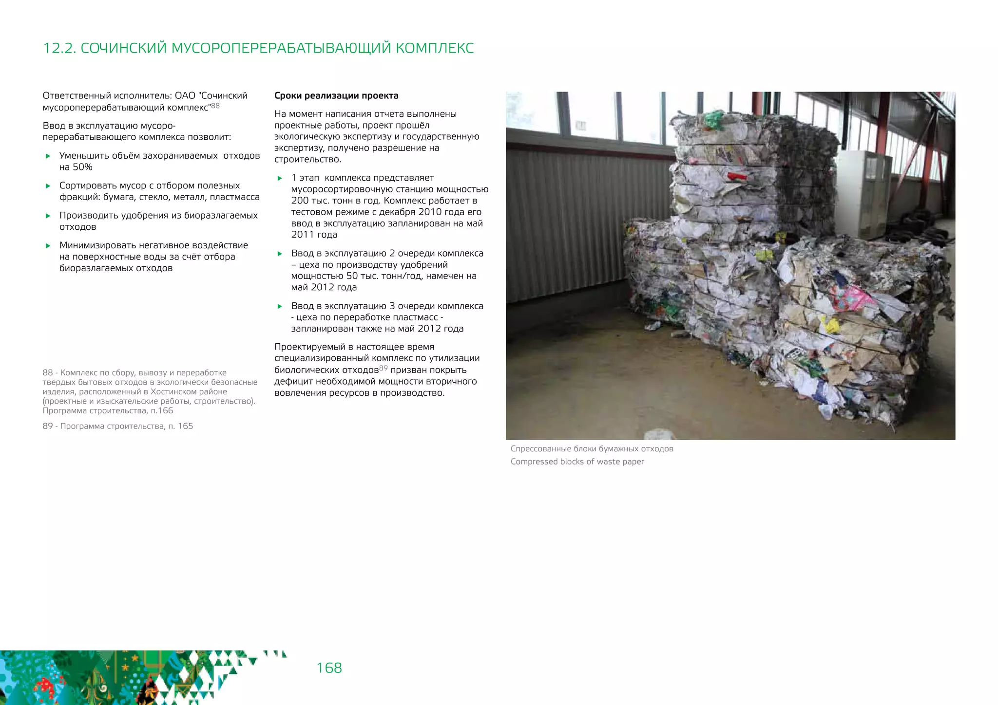 168
Ответственный исполнитель: ОАО "Сочинский
мусороперерабатывающий комплекс"88
Ввод в эксплуатацию мусоро-
перерабатывающего комплекса позволит:
	 Уменьшить объём захораниваемых отходов
на 50%
	 Сортировать мусор с отбором полезных
фракций: бумага, стекло, металл, пластмасса
	 Производить удобрения из биоразлагаемых
отходов
	 Минимизировать негативное воздействие
на поверхностные воды за счёт отбора
биоразлагаемых отходов
12.2. СОЧИНСКИЙ МУСОРОПЕРЕРАБАТЫВАЮЩИЙ КОМПЛЕКС
88 - Комплекс по сбору, вывозу и переработке
твердых бытовых отходов в экологически безопасные
изделия, расположенный в Хостинском районе
(проектные и изыскательские работы, строительство).
Программа строительства, п.166
89 - Программа строительства, п. 165
Сроки реализации проекта
На момент написания отчета выполнены
проектные работы, проект прошёл
экологическую экспертизу и государственную
экспертизу, получено разрешение на
строительство.
	 1 этап комплекса представляет
мусоросортировочную станцию мощностью
200 тыс. тонн в год. Комплекс работает в
тестовом режиме с декабря 2010 года его
ввод в эксплуатацию запланирован на май
2011 года
	 Ввод в эксплуатацию 2 очереди комплекса
– цеха по производству удобрений
мощностью 50 тыс. тонн/год, намечен на
май 2012 года
	 Ввод в эксплуатацию 3 очереди комплекса
- цеха по переработке пластмасс -
запланирован также на май 2012 года
Проектируемый в настоящее время
специализированный комплекс по утилизации
биологических отходов89 призван покрыть
дефицит необходимой мощности вторичного
вовлечения ресурсов в производство.
Спрессованные блоки бумажных отходов
Compressed blocks of waste paper
 