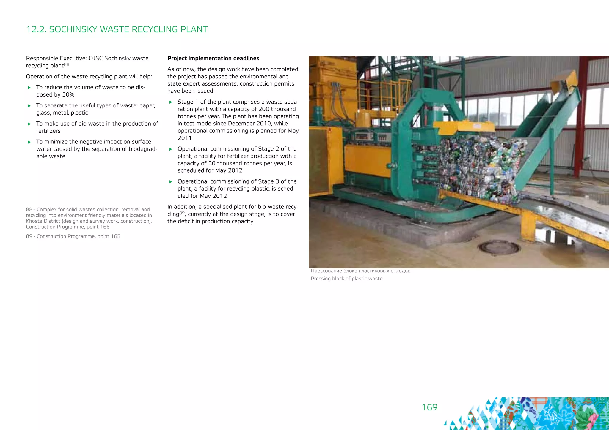 169
Responsible Executive: OJSC Sochinsky waste
recycling plant88
Operation of the waste recycling plant will help:
	 To reduce the volume of waste to be dis-
posed by 50%
	 To separate the useful types of waste: paper,
glass, metal, plastic
	 To make use of bio waste in the production of
fertilizers
	 To minimize the negative impact on surface
water caused by the separation of biodegrad-
able waste
12.2. SOCHINSKY WASTE RECYCLING PLANT
Project implementation deadlines
As of now, the design work have been completed,
the project has passed the environmental and
state expert assessments, construction permits
have been issued.
	 Stage 1 of the plant comprises a waste sepa-
ration plant with a capacity of 200 thousand
tonnes per year. The plant has been operating
in test mode since December 2010, while
operational commissioning is planned for May
2011
	 Operational commissioning of Stage 2 of the
plant, a facility for fertilizer production with a
capacity of 50 thousand tonnes per year, is
scheduled for May 2012
	 Operational commissioning of Stage 3 of the
plant, a facility for recycling plastic, is sched-
uled for May 2012
In addition, a specialised plant for bio waste recy-
cling89, currently at the design stage, is to cover
the deficit in production capacity.
88 - Complex for solid wastes collection, removal and
recycling into environment friendly materials located in
Khosta District (design and survey work, construction).
Construction Programme, point 166
89 - Construction Programme, point 165
Прессование блока пластиковых отходов
Pressing block of plastic waste
 